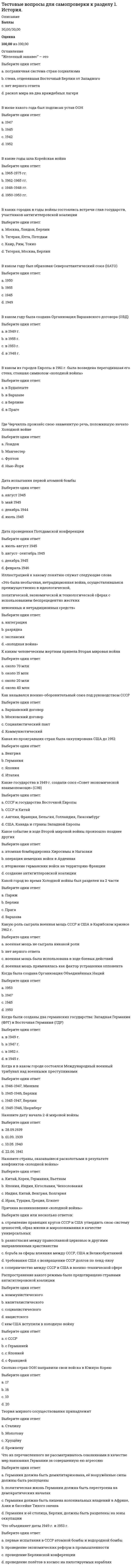     
          Описание
          Баллы32,00/32,00Оценка100,00 из 100,00 
          Оглавление
          Египет был провозглашён республикойВыберите один ответ:a. в 1952 годуb. в 1953 году c. в 1959 годуd. в 1951 году Закон Тафта-Хартли предполагалВыберите один ответ:a. введение государственного регулирования трудовых отношений b. государственные закупки продукции американских фермеровc. запрещение дипломатических отношений с социалистическими странамиd. запрещение торговли с СССР и другими социалистическими странами Идеи «еврокоммунизма» получили распространение в коммунистических партиях Италии, Испании, Франции и других стран ЕвропыВыберите один ответ:a. в 1980-е гг.b. в 1950-е гг.c. в 1960-е гг.d. в 1970-е гг.  Какая дата вошла в историю под названием «года Африки»Выберите один ответ:a. 1960 b. 1989c. 1946d. 1974 Какая из партий пришла к власти в результате гражданской войны в КитаеВыберите один ответ:a. ни одна из перечисленныхb. Китайская демократическая партияc. Коммунистическая партия Китая – КПК d. Гоминьдан Какие государства в 1970-е годы называли НИС – «новыми индустриальными странами»Выберите один ответ:a. Таиланд, Филиппины, Индонезию, Малайюb. Японию, Индию, Китай, Иранc. Тайвань, Южную Корею, Сингапур, Гонконг d. Китай, Южную Корею, Таиланд, Японию Какие слои населения стран Западной Европы в наибольшей степени были склонны поддержать идеи «новых левых»Выберите один ответ:a. безработные, деклассированные элементы, преступный мирb. фермеры и мелкие городские собственникиc. неквалифицированные рабочие промышленности и транспортаd. молодёжь, особенно студенчество, интеллектуалы  Какие факторы в 1950-1960-е гг. толкали страны Восточной Европы на путь проведения демократических реформВыберите один ответ:a. стремление укрепить авторитет СССР на международной аренеb. жёсткий контроль над внутренней политикой восточноевропейских стран со стороны советского руководстваc. жёсткий контроль над внешней политикой восточноевропейских стран со стороны советского руководстваd. отставание восточноевропейских стран от государств Западной Европы по основным показателям экономического развития   Кампания 1950-1953 гг. в США, вошедшая в историю как «охота на ведьм», была связанаВыберите один ответ:a. с переходом к политике изоляционизма на международной аренеb. с выявлением «неблагонадёжных» граждан, «агентов мирового коммунизма», проникших в ряды государственных служащих c. с ускорением работ по созданию новых видов оружияd. с содействием обеспечения равенства белых и небелых граждан, наказанием тех руководителей, которые препятствовали продвижению афроамериканцев на государственную службу Китайская народная республика (КНР) образоваласьВыберите один ответ:a. в 1947b. в 1949 c. в 1953d. в 1954 Когда Индия и Пакистан получили независимостьВыберите один ответ:a. в 1950b. в 1945c. в 1946d. в 1947  Когда Польша, Венгрия и Чехия стали членами НАТОВыберите один ответ:a. в 1980 г.b. в 1999 г. c. в 1989 г.d. в 2005 г. Когда произошло воссоединение ГерманииВыберите один ответ:a. в 1956 г.b. в 1989 г.c. в 1990 г. d. в 1975 г. Лидер кубинской революции, ставший премьер-министром КубыВыберите один ответ:a. А. Пиночетb. С. Альендеc. Че Гевараd. Ф. Кастро  Лидер партии африканский национальный конгресс (АНК), который в 1994 году в результате первых свободных выборов стал первым в истории ЮАР темнокожим президентомВыберите один ответ:a. Фидель Кастроb. Нельсон Мандела c. Кофи Ананd. Де Клерк На базе какого объединения высокоразвитых стран сформирован такой наднациональный орган, как Европейский парламентВыберите один ответ:a. Европейское экономическое сообщество (ЕЭС) b. Международный валютный фонд (МВФ)c. Организация экономического сотрудничества и развития торговли (ОЭСР)d. Европейская ассоциация свободной торговли (ЕАСТ) Назовите восточноевропейскую страну, где в 1956 г. борьба за демократию привела к вооруженному восстаниюВыберите один ответ:a. Чехословакияb. Венгрия c. Польшаd. Румыния Назовите имя лидера, отказавшегося от проведения демократических реформ в одной из восточноевропейских стран и казнённого после народного восстания в 1989 г.Выберите один ответ:a. Н. Чаушеску b. Л. Валенсаc. Э. Хонеккерd. В. Ярузельский Назовите страну Восточной Европы, которая в 1980-1990-е гг. стала ареной вооруженных столкновений из-за обострения межнациональных отношенийВыберите один ответ:a. Югославия b. Болгарияc. Чехословакияd. Венгрия Новый этап в развитии латиноамериканского региона, связанный с падением диктаторских режимов в большинстве латиноамериканских стран, наступилВыберите один ответ:a. на рубеже XX-XXI вековb. в 1980-1990-е годы c. в 1970-1980-е годыd. в 1960-1970-е годы Организация Африканского единства (ОАЕ) возниклаВыберите один ответ:a. в 1968b. в 1980c. в 1960d. в 1963  Особенности модернизации стран Латинской Америки состояли в том, чтоВыберите один ответ:a. большое значение для модернизации имела помощь стран социалистического лагеряb. особую роль в проведении модернизации играли военные режимы c. большое значение для модернизации имела помощь стран капиталистического лагеряd. исключительно высокими темпами рос объем ВВП Революция на Кубе произошлаВыберите один ответ:a. в 1945 годуb. в 1962 годуc. в 1959 году d. в 1950 году Режим апартеида предполагалВыберите один ответ:a. запрещение смешанных браковb. все перечисленное вместе c. раздельное обучение детей белой и темной расыd. непризнание гражданских прав темнокожего населения С именем какого из президентов США связано проведение «неоконсервативной революции», ускорившей модернизацию экономикиВыберите один ответ:a. Д. Кеннедиb. Р. Рейгана c. Р. Никсонаd. Б. Клинтона С каким лидером в Китае связывают переход к курсу «прагматических реформ»Выберите один ответ:a. Мао Цзэдунb. Сунь Ятсенc. Дэн Сяопин d. Чан Кайши События, произошедшие в 1968 г. во Франции и получившие название «красный май», началисьВыберите один ответ:a. со студенческих волнений b. с попытки военного переворотаc. с массовых выступлений транспортных рабочихd. с забастовки коммунальных служащих Странам Латинской Америки была предложена программа «Союз ради прогресса»Выберите один ответ:a. в 1961 году президентом США Д. Кеннеди b. в 1972 году президентом США Р. Никсономc. в 1949 году президентом США Г. Трумэномd. в 1981 году президентом США Р. Рейганом Целями модернизации 1980-х гг. в США и странах Западной Европы являлось достижение следующих результатовВыберите один ответ:a. создание автоматизированных и роботизированных производственных комплексов, овладение высокими технологиями b. поддержка нерентабельных предприятийc. переход к административно - командным методам управления экономикойd. ликвидация профсоюзного движения Что было нехарактерно для неконсервативных лозунговВыберите один ответ:a. поддержка духа предприимчивости, инициативыb. призывы к возрождению авторитета семьи, школы, церквиc. жестокое соблюдение норм законности и порядкаd. требования расширения объёма социальных пособий e. обращение к патриотическим чувствам Что из перечисленного не имеет отношения к причинам японского «экономического чуда»Выберите один ответ:a. протекционистская политика японских властейb. атомная бомбардировка Хиросимы и Нагасаки во время второй мировой войны c. низкий удельный вес расходов на военные цели в бюджете страныd. наличие квалифицированной, дисциплинированной и относительно дешёвой рабочей силы Что означает термин «интеграция»Выберите один ответ:a. порабощение одних государств другимиb. дальнейшее развитие международной торговлиc. постепенное сближение государств в экономической, политической, военной сферах d. установление между государствами союзнических отношений 
            
            
            Тестовые вопросы для самопроверки к разделу 2. История.Тестовые вопросы для самопроверки к разделу 2. История.. 2Тестовые вопросы для самопроверки к разделу 3. История.Тестовые вопросы для самопроверки к разделу 4. История.Тестовые вопросы к разделу 1. Английский язык.Тестовые вопросы к разделу 1. Возрастная анатомия, физиология и гигиена (2 семестр) ПДОТестовые вопросы к разделу 1. Информатика и информационно-коммуникационные технологии в профессиональной деятельности.Тест Математика ТулГУ 1 семестрТест Мировая экономика и международные экономические отношения СинергияТест МФПУ Синергия Методы и средства проектирования информационных систем и технологий 2021-2022гТест МФПУ Синергия Теория государства и права экзамен (1 курс 2 семестр) Юриспруденциятест налоговый менеджменттест налогообложениеТЕСТ на тему Общая характеристика нефти. Её физические свойства. (УГНТУ)