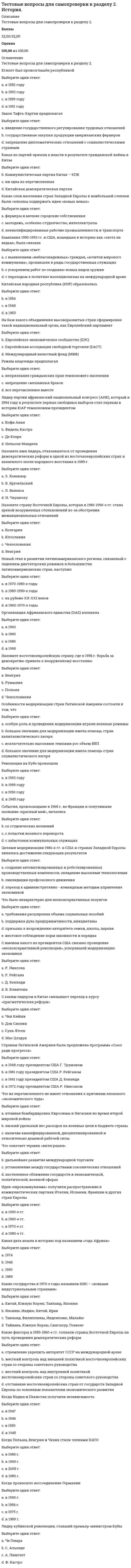     
          Описание
          Тестовые вопросы для самопроверки к разделу 3Баллы30,00/30,00Оценка100,00 из 100,00  
          Оглавление
          1. «Ливерпульская четвёрка»Выберите один ответ:a. рок-группа «Кино»b. рок-группа «Битлз» c. рок-группа «Иглз»d. рок-группа «Скорпионз» 2. «Сердитые молодые люди» представителиВыберите один ответ:a. английской литературы b. нет верного ответаc. итальянской живописиd. американской архитектуры 3. Век постмодернистской культурыВыберите один ответ:a. XX b. XXIc. XIXd. XVIII 4. Главная черта духовной жизни общества в 90-е ггВыберите один ответ:a. классицизмb. нет верного ответаc. идейный плюрализм d. патриотизм 5. Кибернетика – это наука о…Выберите один ответ:a. научных разработках и управленииb. управлении и информации c. строительстве роботов, киберовd. информации и телевидении 6. Международная организация в обязанности которой входит сохранение культурного наследия человечестваВыберите один ответ:a. Красный крестb. НАТОc. ООНd. ЮНЕСКО  7. Направление в изобразительном искусстве 1950— 1960-х гг., использующее образы продуктов потребления (глянцевых журналов, рекламы, упаковок товара)Выберите один ответ:a. абстракционизмb. поп-арт c. хайтекd. реализм 8. Наступление эпохи массовой культуры ознаменовалоВыберите один ответ:a. появление первых развлекательных изданий для массового потребления (комиксов, покет-буков)b. внедрение в повседневный обиход радио и телевидения c. изобретение кинематографа в 1895 годуd. появление сотовой связи 9. Наука о передаче наследственных признаковВыберите один ответ:a. генетика b. философияc. кибернетикаd. психология 10. Научно-техническая революция началась в..Выберите один ответ:a. в середине 20 векаb. в середине 18 века c. в начале 20 столетияd. в конце 19 века 11. Научное открытие, сделанное во второй половине XX в.Выберите один ответ:a. электромагнитные волныb. теория вероятностиc. структура молекулы ДНК d. ядерное излучение 12. Основным направлением развития науки во второй половине XX в. было исследованиеВыберите один ответ:a. космоса b. природы электричестваc. Антарктидыd. строения Земли 13. Открытия в области биотехнологии были сделаны в …XX столетияВыберите один ответ:a. 60-е гг.b. 70-е гг. c. 40-е гг.d. 90-е гг. 14. Первый полет человека в Космос состоялсяВыберите один ответ:a. май 1945b. апрель 1961 c. август 1980d. март 1965 15. Первый полет человека в Космос состоялсяВыберите один ответ:a. май 1945b. апрель 1961 c. август 1980d. март 196516. Постмодерн — этоВыберите один ответ:a. новый тип мировоззрения, направленный на создание такого жизненного пространства, в котором основными ценностями являются свобода во всем, спонтанность деятельности человека, игровое начало b. объективность и предельная достоверность изображаемогоc. самоценность личности, одухотворяющая роль природы для человекаd. принцип «первого впечатления» 17. Процесс внедрения электронно-вычислительной техники во все сферы жизнедеятельности человекаВыберите один ответ:a. механизацияb. автоматизацияc. компьютеризация d. электрификация 18. Развитие науки и техники в 1970-х гг. связано с появлениемВыберите один ответ:a. ртутного барометраb. микроскопаc. калькулятораd. компьютера  19. Результаты развития негативных тенденций в сфере духовной культуры России сегодня (несколько вариантов ответа)Выберите один или несколько ответов:a. развитие коррупции и преступности b. общественная апатия c. уважительное отношение к трудуd. развитие в молодежной среде эгоизма, инфантильности  20. Стиль в архитектуре, который использует высокие технологии в проектировании, технические конструкции, прямые четкие линии, современные материалы, серебристый металлический цвет, называется –Выберите один ответ:a. хайтек b. абстракционизмc. поп-артd. Реализм21. Техническая основа возникновения и распространения массовой культурыВыберите один ответ:a. кино, радио, телевидение b. интернетc. полиграфияd. театр 22. Технический прогресс внёс в систему образования (несколько вариантов ответа)Выберите один или несколько ответов:a. интерактивные доски b. доступ к электронным библиотекам c. живое общение преподавателя с ученикамиd. электронные дневники  23. Укажите основные черты НТР на современном этапе развития (несколько вариантов ответа)Выберите один или несколько ответов:a. увеличение свободного времени b. увеличение заработной платыc. преодоление противоположности между умственным и физическим трудом d. качественное преобразование всех элементов производительных сил 24. Уровень (доля) затрат на научные исследования и разработки в общих затратах на производство продукции называетсяВыберите один ответ:a. научным прогрессомb. наукоемкостью c. научным результатомd. научным процессом 25. Фильм российского режисёра удостоенный в 1995 г. премии «Оскар»Выберите один ответ:a. «Утомленные солнцем» b. «Звезда»c. «Кавказский пленник»d. «Брат» 26. Характерные для российской культуры общественные ценностиВыберите один ответ:a. анархизмb. патриотизм, гражданская ответственность c. образованность, самосознаниеd. коррупция и преступность 27. Что не является главным направлением развития производства?Выберите один ответ:a. производство новых материаловb. комплексная автоматизацияc. снижение уровня квалификации трудовых ресурсов d. электронизация 28. Что не является путем развития техники и технологии?Выберите один ответ:a. революционный путьb. эволюционный путьc. эвакуационный путь d. нет верного ответа 29. Что не является составной частью НТРВыберите один ответ:a. предпринимательство b. производствоc. техника и технологияd. управлениеe. наука 30. Что не является характерной чертой НТРВыберите один ответ:a. использование угля и нефти в качестве главных источников энергии b. универсальность, всеохватность;c. чрезвычайное ускорение преобразованийd. изменение роли человека в производстве 
            
            
            Тестовые вопросы для самопроверки к разделу 2. История.. 2Тестовые вопросы для самопроверки к разделу 3. История.Тестовые вопросы для самопроверки к разделу 4. История.Тестовые вопросы к разделу 1. Английский язык.Тестовые вопросы к разделу 1. Возрастная анатомия, физиология и гигиена (2 семестр) ПДОТестовые вопросы к разделу 1. Информатика и информационно-коммуникационные технологии в профессиональной деятельности.Тестовые вопросы к разделу 1. Культурология.Тест Мировая экономика и международные экономические отношения СинергияТест МФПУ Синергия Методы и средства проектирования информационных систем и технологий 2021-2022гТест МФПУ Синергия Теория государства и права экзамен (1 курс 2 семестр) Юриспруденциятест налоговый менеджменттест налогообложениеТЕСТ на тему Общая характеристика нефти. Её физические свойства. (УГНТУ)Тестовые вопросы для самопроверки к разделу 1. История.
