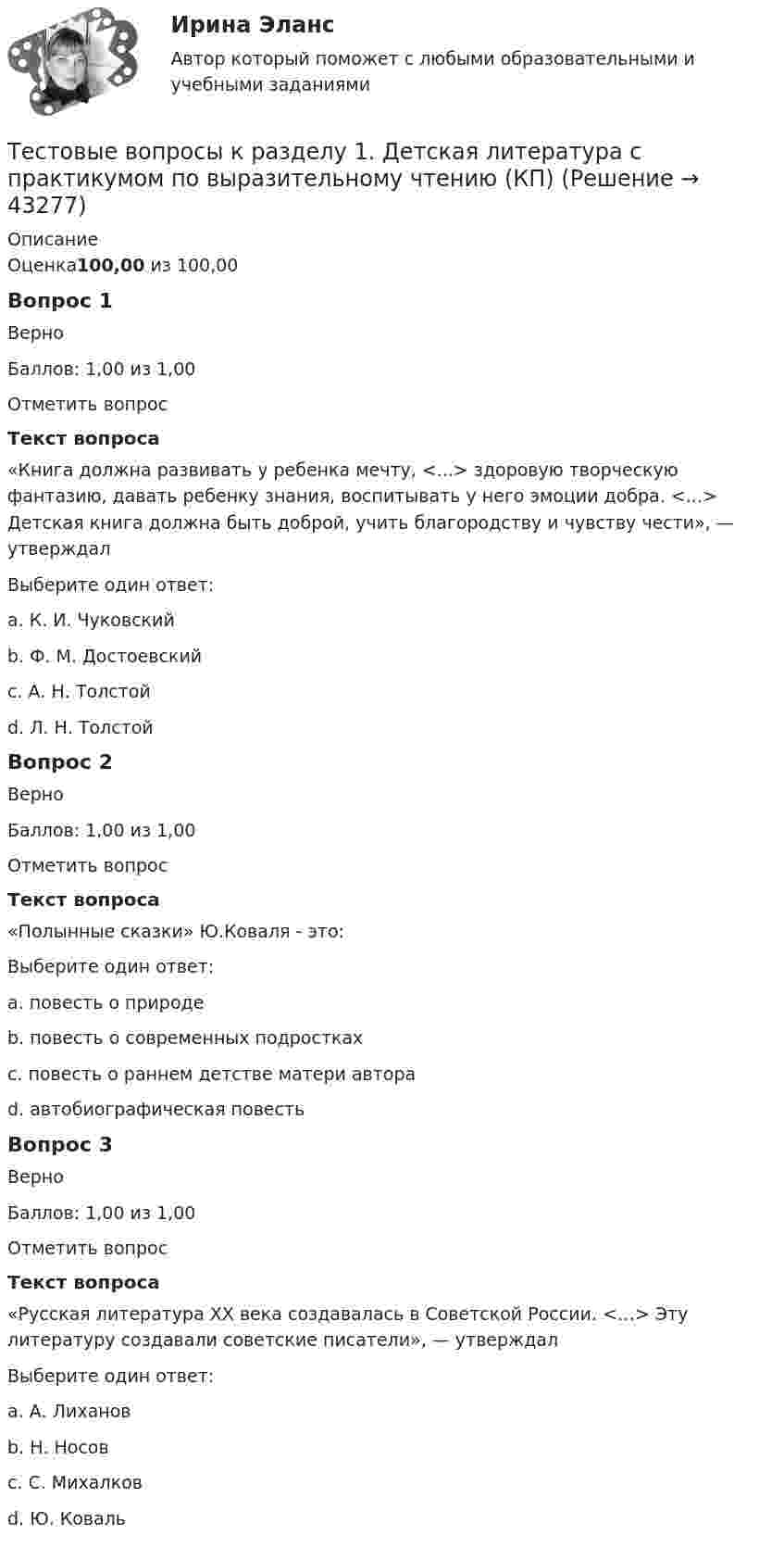      
            Описание
            Оценка100,00 из 100,00Вопрос 1ВерноБаллов: 1,00 из 1,00Отметить вопросТекст вопроса«Книга должна развивать у ребенка мечту, <...> здоровую творческую фантазию, давать ребенку знания, воспитывать у него эмоции добра. <...> Детская книга должна быть доброй, учить благородству и чувству чести», — утверждалВыберите один ответ:a. К. И. Чуковскийb. Ф. М. Достоевскийc. А. Н. Толстой d. Л. Н. ТолстойВопрос 2ВерноБаллов: 1,00 из 1,00Отметить вопросТекст вопроса«Полынные сказки» Ю.Коваля - это:Выберите один ответ:a. повесть о природеb. повесть о современных подросткахc. повесть о раннем детстве матери автора d. автобиографическая повестьВопрос 3ВерноБаллов: 1,00 из 1,00Отметить вопросТекст вопроса«Русская литература XX века создавалась в Советской России. <…> Эту литературу создавали советские писатели», — утверждалВыберите один ответ:a. А. Лихановb. Н. Носовc. С. Михалков d. Ю. Коваль  
            
            
            Тестовые вопросы к разделу 1. Безопасность жизнедеятельности (ПДО, ПНК, КП)Тестовые вопросы к разделу 1. Детская литература с практикумом по выразительному чтению (КП)Тестовые вопросы к разделу 1. Дополнительное образование детей: история и современность (ПДО, 1 часть)Тестовые вопросы к разделу 1. Основы организации каникулярного отдыха детей (ПДО)Тестовые вопросы к разделу 1. Планирование, организация и социально-педагогическая поддержка деятельности детских общественных объединений (СПД)Тестовые вопросы к разделу 1. Проектирование и организация работы с педагогическим коллективом (ПДО)Тестовые вопросы к разделу 1. Реализация программ дополнительного образования для одаренных детей и для детей с ограниченными возможностями здоровьяТестовое задание по учебной дисциплине «Менеджмент»Тестовые вопросу к разделу 1 Основы организации внеурочной работы (изобразительная деятельность и декоративно-прикладное искусство) (ПНК)ТЕСТОВЫЕ ВОПРОСЫ. Аэрология рудника, обеспечение качества рудничного воздуха. 3 вариантТестовые вопросы к разделу 1 Тестовые вопросы к разделу 10. Физическая культура (ДО, ПНК, ПДО, 5 часть)Тестовые вопросы к разделу 11. Физическая культура (ДО, ПНК, ПДО, 6 часть)Тестовые вопросы к разделу 12. Физическая культура (ДО, ПНК, ПДО, 6 часть)