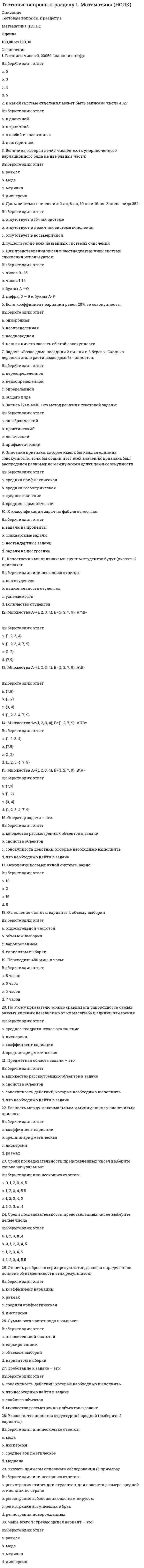     
          Описание
          Баллы30,00/30,00Оценка100,00 из 100,00 
          Оглавление
           1. Слово «философия» широкое распространение получило:Выберите один ответ:a. в V в. н.э.b. в VI в. н.э.c. в IIIв. до н.э. d. в V в. до н.э. 2. Антитезой бытия является:Выберите один ответ:a. жизньb. ничто c. времяd. душа 3. Бытие и реальность – это:Выберите один ответ:a. антонимыb. синонимы c. нет правильного ответаd. омонимы 4. Вопрос, который можно считать философским:Выберите один ответ:a. возобновляемы ли природные ресурсы?b. познаваем ли окружающий мир?c. влияет ли экономика на развитие человека?d. что такое природа?  5. Все формы бытия имеют своим основанием:Выберите один ответ:a. материю b. движениеc. сознаниеd. знание 6. Всеобщие формы существования, координации объектов – это:Выберите один ответ:a. движение и покойb. пространство и время c. бытие и сущностьd. сущность и движение 7. Гносеология – это:Выберите один ответ:a. раздел философии, изучающий взаимоотношения объекта, субъекта и знания в процессах познавательной деятельности (теория познания) b. раздел философии, представляющий нормативную науку о формах, методах и законах интеллектуальной познавательной деятельностиc. раздел философии, изучающий человека, его развитиеd. раздел философии, изучающий сущность бытия 8. Движение, как категория философии:Выберите один ответ:a. не проявляется в виде конкретных формb. имеет конечную цель c. не приносится извнеd. существует только в сознании 9. Для философии, в отличие от других типов мировоззрения, характерна:Выберите один ответ:a. особая роль категорийb. особая роль сознания c. особая роль теорииd. особая роль знания 10. Дуализм признает:Выберите один ответ:a. первичным материальное бытие, а материальное – производным от негоb. первичным является атом, вторичным- материяc. материальное и идеальное бытие самостоятельными и несводимыми друг к другу d. первичным идеальное бытие, а производным от него – материальное 11. Изначально:Выберите один ответ:a. большинство дисциплин (физика, астрономия и др.) являлись самостоятельными науками b. дисциплина «философия» представляла собой раздел единой науки естествознанияc. все дисциплины (математика, физика и др.) являлись разделами единой науки философииd. дисциплина «философия» представляла собой раздел единой науки психологии 12. К основным категориям философии не относят:Выберите один ответ:a. понятие b. движениеc. материюd. бытие 13. К основным категориям философии относят:Выберите один ответ:a. материю b. сущностьc. понятиеd. знание 14. Материализм утверждает, что:Выберите один ответ:a. сознание- это совокупность мыслительных процессов и ощущений человекаb. сознание - это комплекс ощущений человекаc. сознание - это свойство высокоорганизованной материи d. сознание - это функция духовной субстанции, души 15. Мировоззрение представляет собой:Выберите один ответ:a. совокупность обобщенных взглядов на окружающую действительность, на мир в целом, выражение отношения человека к этому миру, к людям, к самому себе и к своему месту в мире b. особую форму познания мира, вырабатывающую систему знаний о фундаментальных принципах и основах человеческого бытияc. совокупность взглядов на происхождение природы и человекаd. наиболее общую, фундаментальную категорию той или иной науки, в том числе и философии 16. Объективная реальность, существующая независимо от человеческого сознания и отображаемая им – это:Выберите один ответ:a. материя b. воображениеc. сознаниеd. мысль 17. Один из атрибутов материи:Выберите один ответ:a. абстрактность b. неучтожимостьc. относительностьd. неустойчивость 18. Одним из основных направлений философии считается:Выберите один ответ:a. теорияb. мировоззрениеc. дуализм d. практика 19. Основной формой бытия является:Выберите один ответ:a. бытие движенияb. бытие природы c. бытие процессаd. бытие человека 20. Основным вопросом философии является:Выберите один ответ:a. вопрос о границах разумногоb. вопрос о соотношении материального и идеального бытия c. вопрос о роли человека в природеd. вопрос о предназначении человека в космосе 21. От греческого «sophia» означает:Выберите один ответ:a. мысльb. знаниеc. мудрость d. любовь 22. Первым слово «философ» употребил:Выберите один ответ:a. Буддаb. Аристотельc. Демокритd. Пифагор  23. Пространство и время:Выберите один ответ:a. являются субъективными категориямиb. существуют в зависимости от сознанияc. существуют объективно, их существование независимо от сознания d. являются порождением субъективной мысли человека 24. С греческого языка слово «философия» переводится как:Выберите один ответ:a. мудрый человекb. наука о размышленияхc. любовь к мудрости d. мудрость мира 25. С основным вопросом философии не связаны проблемы:Выберите один ответ:a. межгосударственных отношений b. познаем ли мы мирc. познаем ли мы сущность или явлениеd. познаем ли мы явление 26. Совокупность обобщенных взглядов, определяющая отношение человека к миру, дающая ориентиры и регулирующая его поведение:Выберите один ответ:a. мировоззрениеb. эстетикаc. философия d. культура 27. Философия возникает:Выберите один ответ:a. в 3-2 в. до н.эb. в 6-5 в. до н.э. c. с возникновением христианстваd. с возникновением государства 28. Философское учение о прекрасном называется:Выберите один ответ:a. культураb. эстетика c. онтологияd. этика 29. Фундаментальное понятие, фиксирующее существенные свойства предметов, явлений действительности:Выберите один ответ:a. категория b. знаниеc. учениеd. материя 30. Что является предметом философии:Выберите один ответ:a. человек и мир в их взаимосвязиb. мирc. человек d. человек и материальные объекты, существующие независимо друг от друга 
            
            
            Тестовые вопросы к разделу 1. Основы философии. НСПК.Тестовые вопросы к разделу 1. Педагогика (второй семестр) ДО. НСПКТестовые вопросы к разделу 1. Русский язык и культура речи.Тестовые вопросы к разделу 1. Экологические основы природопользования (первый семестр). НСПК.Тестовые вопросы к Разделу 2. Advertising. Communication.Тестовые вопросы к разделу 2. Английский язык.Тестовые вопросы к разделу 2. Возрастная анатомия, физиология и гигиена (2 семестр) ПДОТестовые вопросы для самопроверки к разделу 2. История.. 2Тестовые вопросы для самопроверки к разделу 3. История.Тестовые вопросы для самопроверки к разделу 4. История.Тестовые вопросы к разделу 1. Английский язык.Тестовые вопросы к разделу 1. Возрастная анатомия, физиология и гигиена (2 семестр) ПДОТестовые вопросы к разделу 1. Информатика и информационно-коммуникационные технологии в профессиональной деятельности.Тестовые вопросы к разделу 1. Культурология.