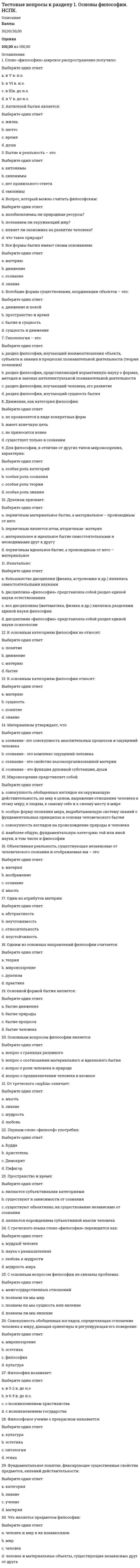    
          Описание
          Тестовые вопросы к разделу 1Педагогика (второй семестр) ДОБаллы29,00/30,00Оценка96,67 из 100,00 
          Оглавление
          Вопрос 1В зависимости от особенностей реализации процесса взаимодействия преподавания и учения, в науке и практике выделяют разные дидактические системы (Отметьте несколько вариантов правильных ответов)Выберите один или несколько ответов:a. развивающее обучение b. программированное обучение c. моделированное обучениеd. проблемное обучение Вопрос 2В начале XX в. в мировой педагогике активно распространяются идеиВыберите один ответ:a. свободного воспитания и развития личности ребенка b. тоталитарного контроля в воспитании детейc. профильного обученияd. диагностичности результатов обученияВопрос 3В современной педагогической науке под педагогическими целями понимают (Отметьте несколько вариантов правильных ответов)Выберите один или несколько ответов:a. часть прогнозирования, проектирования, реализации и управления педагогического процесса b. концентрированное выражение интересов общества и личности c. содержание образования и воспитанияd. системообразующий фактор педагогической системы Вопрос 4В структуре системы целеполагания выделяют (Отметьте несколько вариантов правильных ответов)Выберите один или несколько ответов:a. осуществление деятельности без учета планирования и прогнозирования b. коррекцию выявленных ошибок, недочетов c. выдвижение, формулировка целей учебной деятельности d. оценивание полученных результатов Вопрос 5Важный фактор формирования личности –Выберите один ответ:a. научные положения педагогической теорииb. собственная преобразующая деятельность человека c. подчинение воспитанника воспитателюd. методическая деятельность педагогаВопрос 6Вставьте пропущенные слова: «Педагогика – наука, изучающая сущность, закономерности, тенденции и перспективы развития _____ _____ как фактора и средства развития человека на протяжении всей его жизни»:Выберите один ответ:a. педагогического процесса b. образования и обученияc. воспитания и образованияd. воспитательного процессаВопрос 7Диалектическое отношение «обучение – воспитание» направлено, прежде всего, наВыберите один ответ:a. формирование системных отношений в педагогикеb. формирование новых понятийc. совершенствование рефлексивных навыковd. развитие деятельностных и личностных характеристик человека на основе его интересов, приобретенных знаний, умений и навыков Вопрос 8До середины XX века сохранилось понимание педагогикиВыберите один ответ:a. как науки о воспитании и обучении детей b. как науки о реализации компетентностного подходаc. как искусства, не имеющего научной основыd. как науки о воспитании и обучении взрослыхВопрос 9Источниками целеполагания являются:Выберите один ответ:a. ребенокb. педагогический запрос обществаc. педагогd. педагогический запрос общества; ребенок; педагог Вопрос 10К основным задачам педагогики относятся (Отметьте несколько вариантов правильных ответов):Выберите один или несколько ответов:a. создание научной картины педагогической действительности, присущей обществу, жизни и деятельности ею граждан, и разоблачение антинаучных походов к воспитанию, образованию, обучению и развитию b. участие в международных педагогических проектах, обмене информацией, изучение зарубежного опыта педагогической работы, а также возможностей и путей его использования в условиях современной России c. отказ от разработки форм, методов, средств и интенсивных технологий педагогической работы по решению задач воспитания, обучения, образования, развития, помощи в самореализации подрастающего поколения и граждан d. разработка дифференцированных педагогических систем работы с различными возрастными, профессиональными иными социальными группами граждан Вопрос 11К социальным факторам развития человека относят влияние:Выберите один ответ:a. воспитанияb. среды и воспитания c. средыd. наследственностиВопрос 12Как наука, педагогика представляет собой совокупностьВыберите один ответ:a. методов и приемов воспитанияb. методов и приемов развитияc. теоретических идей и закономерностей по вопросам образования и воспитания d. методов и приемов обученияВопрос 13Назовите функции педагогики (Отметьте несколько вариантов правильных ответов)Выберите один или несколько ответов:a. психологическая b. прогностическая c. аналитическаяd. проективно-конструктивнаяВопрос 14Наука и практика обучения и воспитания человека на всех возрастных этапах его личностного и профессионального развития – это:Выберите один ответ:a. психологияb. андрагогикаc. педагогика d. педологияВопрос 15Основная цель педагогики —Выберите один ответ:a. формирование знаний, умений и навыковb. способствовать развитию педагогических идейc. всемерно способствовать цивилизованной самореализации каждого человека в жизни и развитию общества на основе научного познания педагогической действительности, разработки и реализации эффективных мер по ее совершенствованию d. разработка программ и учебниковВопрос 16Осуществление педагогического процесса с учетом индивидуальных особенностей детей (темперамента, способностей и склонностей, мотивов и интересов и др.) в значительной степени влияющих на их поведение в различных ситуациях – это:Выберите один ответ:a. индивидуальный подходb. индивидуальный подход в обучении c. индивидуальный подход в воспитанииd. индивидуализация образованияВопрос 17Передача исторического и культурного опыта от поколения к поколению как общественное явление – этоВыберите один ответ:a. воспитание b. развитиеc. образованиеd. формированиеВопрос 18Практическая педагогическая деятельность представляет собойВыберите один ответ:a. теоретические идеи и закономерности по вопросам образования и воспитания b. искусствоc. теоретические рекомендацииd. разработку программ и учебниковВопрос 19Признание изначальной субъектности воспитанника в воспитании подтверждается фундаментальными основаниями:Выберите один ответ:a. биологическим; психологическим; социальнымb. социальным в смысле неизбежного признания за каждым индивидом его особенного места в системе общественных отношенийc. психологическим как признанием психическим своеобразия всякого психическогоd. биологическим в виде генетически заданного свойства саморазвития Вопрос 20Процесс взаимодействия учителя и учащихся, в результате которого обеспечивается развитие ученика - этоВыберите один ответ:a. воспитаниеb. обучение c. формированиеd. развитиеВопрос 21Разработка и обоснование системы образования и воспитания человека – этоВыберите один ответ:a. цель педагогикиb. задача педагогики c. объект педагогикиd. предмет педагогикиВопрос 22Реальный целостный педагогический процесс, целенаправленно организуемый в специальных социальных институтах, -Выберите один ответ:a. объект педагогикиb. задача педагогикиc. предмет педагогики d. цель педагогикиВопрос 23Самостоятельной наукой педагогика сталаВыберите один ответ:a. в первой половине XIX векаb. во второй половине XVII века c. в первой четверти XVIII векаd. в 20-е годы XX векаВопрос 24Своё название педагогика получила от греческого слова «пайдагогос», что означаетВыберите один ответ:a. детоизучениеb. детоводство c. руководствоd. воспитаниеВопрос 25Социальная среда включает в себя (Отметьте несколько вариантов правильных ответов):Выберите один или несколько ответов:a. среду непосредст¬венного общения ребенка: это семья, в которой он живет, его дру¬зья, школа. b. географическую среду c. внутренний мир человека d. общественно-экономические условия, общественно-государственный строй страны, в которой живет воспитуемый. Вопрос 26Усовершенствование в процессе педагогического воздействия имеет следующие направления (Отметьте несколько вариантов правильных ответов)Выберите один или несколько ответов:a. прямое положительное содействие правильному развитию наличных способностей b. устранение препятствий c. чтение научной литературы d. искоренение недостатков и насаждение ценных свойств Вопрос 27Целенаправленная, активная личная деятельность людей, способствующая формированию и развитию у них положительных и устранению отрицательных качеств в соответствии с требованиями общества и деятельности, называетсяВыберите один ответ:a. самовоспитание b. самообразованиеc. обучениеd. развитиеВопрос 28Целеполагание – это:Выберите один ответ:a. результат достижения целиb. процесс реального определения целиc. процесс выбора и реального определения цели, которая представляет собой идеальный образ будущего результата деятельности d. процесс выбора целиВопрос 29Целеустремленная работа человека по расширению и углублению своих знаний, совершенствованию имеющихся и приобретению новых навыков и умений, называетсяВыберите один ответ:a. развитиеb. самовоспитаниеc. обучениеd. самообразование Вопрос 30Центральной проблемой процедуры целеполагания является:Выберите один ответ:a. формулирование оптимального срока достижения целиb. формулирование оптимального средства достижения целиc. формулирование цели и оптимального средства ее достижения d. формулирование цели 
            
            
            Тестовые вопросы к разделу 1. Педагогика (второй семестр) ДО. НСПКТестовые вопросы к разделу 1. Русский язык и культура речи.Тестовые вопросы к разделу 1. Экологические основы природопользования (первый семестр). НСПК.Тестовые вопросы к Разделу 2. Advertising. Communication.Тестовые вопросы к разделу 2. Английский язык.Тестовые вопросы к разделу 2. Возрастная анатомия, физиология и гигиена (2 семестр) ПДОТестовые вопросы к разделу 2. Информатика и информационно-коммуникационные технологии в профессиональной деятельности.Тестовые вопросы для самопроверки к разделу 3. История.Тестовые вопросы для самопроверки к разделу 4. История.Тестовые вопросы к разделу 1. Английский язык.Тестовые вопросы к разделу 1. Возрастная анатомия, физиология и гигиена (2 семестр) ПДОТестовые вопросы к разделу 1. Информатика и информационно-коммуникационные технологии в профессиональной деятельности.Тестовые вопросы к разделу 1. Культурология.Тестовые вопросы к разделу 1. Математика (НСПК)