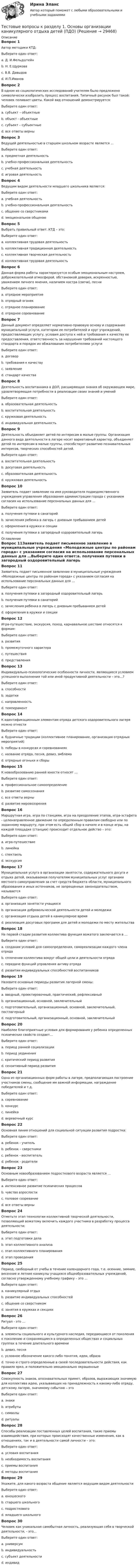     
          Описание
          Вопрос 1Автор методики КТД:Выберите один ответ:a. Д. И.Фельдштейнb. Н. Е.Щурковаc. В.В. Давыдовd. И.П.Иванов Вопрос 2В одном из социологических исследований учителям было предложено символически изобразить процесс воспитания. Типичный рисунок был такой: человек поливает цветы. Какой вид отношений демонстрируется:Выберите один ответ:a. субъект – объектные b. объект - объектныеc. субъект – субъектныеd. все ответы верныВопрос 3Ведущей деятельностью в старшем школьном возрасте является …Выберите один ответ:a. предметная деятельностьb. учебно-профессиональная деятельность c. учебная деятельностьd. игровая деятельностьВопрос 4Ведущим видом деятельности младшего школьника является:Выберите один ответ:a. учебная деятельность b. учебно-профессиональная деятельностьc. общение со сверстникамиd. эмоциональное общениеВопрос 5Выбрать правильный ответ. КТД – это:Выберите один ответ:a. коллективная трудовая деятельностьb. коллективная традиционная деятельностьc. коллективная творческая деятельность d. коллективная трудовая деятельностьВопрос 6Данная форма работы характеризуется особым эмоциональным настроем, доброжелательной атмосферой, обстановкой доверия, искренностью, уважением личного мнения, наличием костра (свечи), песниВыберите один ответ:a. отрядное мероприятиеb. отрядный огонек c. отрядное планированиеd. отрядное соревнованиеВопрос 7Данный документ определяет нормативно-правовую основу и содержание муниципальной услуги, категории ее потребителей и круг учреждений, предоставляющих услугу, условия доступа к ней и требования к качеству ее предоставления, ответственность за нарушения требований настоящего стандарта и порядок их обжалования потребителями услугиВыберите один ответ:a. договорb. требования к качествуc. заявлениеd. стандарт качества Вопрос 8Деятельность воспитанника в ДОЛ, расширяющая знания об окружающем мире, удовлетворяющая потребности в реализации своих знаний и уменийВыберите один ответ:a. образовательная деятельность b. воспитательная деятельностьc. кружковая деятельностьd. индивидуальная деятельностьВопрос 9Деятельность объединяет детей по интересам в малые группы. Организация данного вида деятельности в лагере носит вариативный характер, объединяет детей по интересам в малые группы, способствует развитию познавательных интересов, творческих способностей детей.Выберите один ответ:a. воспитательная деятельностьb. досуговая деятельностьc. образовательная деятельностьd. кружковая деятельность Вопрос 10Заявитель подает заявление на имя руководителя подведомственного учреждения управления образования администрации города с указанием согласия на использование персональных данных для …Выберите один ответ:a. получения путевки в санаторийb. зачисления ребенка в лагерь с дневным пребыванием детей c. оформления в кружки и секцииd. получения путевки в загородный оздоровительный лагерь 
          Оглавление
          Вопрос 11Заявитель подает письменное заявление в муниципальные учреждения «Молодежные центры по районам города» с указанием согласия на использование персональных данных для …Выберите один ответ:a. получения путевки в загородный оздоровительный лагерь b. получения путевки в санаторийc. зачисления ребенка в лагерь с дневным пребыванием детейd. оформления в кружки и секцииВопрос 12Игра-путешествие, экскурсия, поход, карнавальное шествие относятся к формам:Выберите один ответ:a. развитияb. промежуточного характераc. путешествия d. представленияВопрос 13Индивидуально-психологические особенности личности, являющиеся условием успешного выполнения той или иной продуктивной деятельности – это…?Выберите один ответ:a. способности b. задаткиc. направленностьd. темпераментВопрос 14К идентификационным элементам отряда детского оздоровительного лагеря можно отнестиВыберите один ответ:a. будничные традиции (коллективное планирование, организация отрядных мероприятий)b. победы в конкурсах и соревнованияхc. название отряда, песня, девиз, эмблема d. отрядные огоньки и сборыВопрос 15К новообразованию ранней юности относят …Выберите один ответ:a. профессиональное самоопределение b. развитие самосознанияc. все ответы верныd. развитие мировоззренияВопрос 16Маршрутная игра, игра по станциям, игра на преодоление этапов, игра-эстафета - целенаправленное движение по определенным правилам свободно или по заданному маршруту, при этом есть общий сбор в начале и в конце игры, на каждой площадке (станции) происходит отдельное действо – это:Выберите один ответ:a. игра-путешествие b. линейкаc. спектакльd. экскурсияВопрос 17Муниципальная услуга в организации занятости, содержательного досуга и отдыха детей, оказываемая получателям муниципальных услуг органами местного самоуправления за счет средств бюджета области, муниципального образования и иных источников, не запрещенных законодательством, называетсяВыберите один ответ:a. организация занятости учащихсяb. организация добровольческой деятельности детей и молодежиc. организация отдыха детей в каникулярное время d. реализация досуговых программ для детей и молодежи по месту жительстваВопрос 18На первой стадии развития коллектива функция вожатого заключается в …Выберите один ответ:a. создании условий для самоопределения, самореализации каждого члена отрядаb. сплочении коллектива вокруг общей цели и деятельности отряда c. передаче функций управления активу отрядаd. развитии индивидуальных способностей воспитанниковВопрос 19Назовите основные периоды развития лагерной смены:Выберите один ответ:a. вводный, проектировочный, практический, рефлексивныйb. организационный, основной, заключительныйc. подготовительный, организационный, основной, заключительный, постлагерныйd. подготовительный, организационный, основной, заключительный Вопрос 20Наиболее благоприятные условия для формирования у ребенка определенных психических свойств создает…Выберите один ответ:a. период ранней социализацииb. период уединенияc. критический период развитияd. сензитивный период развития Вопрос 21Одна из организационных форм работы в лагере, предполагающая построение участников смены, сообщение им важной информации, награждение победителей и т.д.Выберите один ответ:a. соревнованиеb. конкурсc. линейка d. веревочный курсВопрос 22Основная линия отношений для социальной ситуации развития подростка:Выберите один ответ:a. ребенок - учительb. ребенок – сверстники c. ребенок - воспитательd. ребенок - родителиВопрос 23Основным новообразованием подросткового возраста является …Выберите один ответ:a. интенсивное развитие психических процессовb. чувство взрослости c. половое созреваниеd. все ответы верныВопрос 24Отметьте этап технологии коллективной творческой деятельности, позволяющий вожатому включить каждого участника в разработку процесса деятельности:Выберите один ответ:a. этап подготовки делаb. этап коллективного анализаc. этап коллективного планирования d. этап проведенияВопрос 25Период, свободный от учебы в течение календарного года, т.е. осенние, зимние, весенние и летние каникулы учащихся общеобразовательных учреждений, согласно утвержденному учебному графику – это …Выберите один ответ:a. каникулярный отдых b. развитие индивидуальных способностейc. общение со сверстникомd. занятия в кружках и секцияхВопрос 26Ритуал - это …Выберите один ответ:a. элементы социального и культурного наследия, передающиеся от поколения к поколению и сохраняющиеся в определенных обществах и социальных группах в течение длительного времениb. девиз, песняc. условное обозначение какого-либо понятия, идеи, образаd. точно и строго определенные в своей последовательности действия, как правило ярко, и положительно эмоционально окрашенные Вопрос 27Совокупность знаков, опознавательных примет, образов, выражающих значимую для коллектива идею, указывающих на принадлежность к какому-либо отряду, детскому лагерю, значимому событию – этоВыберите один ответ:a. знакиb. атрибутыc. символы d. ритуалыВопрос 28Способы реализации поставленных целей воспитания, такие приемы взаимодействия, при которых происходят качественные изменения, как в отношениях, так и в деятельности самой личности – это:Выберите один ответ:a. условия воспитанияb. необходимость воспитанияc. приемы воспитанияd. методы воспитания Вопрос 29Укажите, для какого возраста общение является ведущим видом деятельностиВыберите один ответ:a. юношескогоb. старшего школьногоc. подросткового d. младшего школьногоВопрос 30Человек как уникальная самобытная личность, реализующая себя в творческой деятельности, - это…Выберите один ответ:a. универсумb. индивидуальность c. субъект деятельностиd. индивид 
            
            
            Тестовые вопросы к разделу 1. Дополнительное образование детей: история и современность (ПДО, 1 часть)Тестовые вопросы к разделу 1. Основы организации каникулярного отдыха детей (ПДО)Тестовые вопросы к разделу 1. Планирование, организация и социально-педагогическая поддержка деятельности детских общественных объединений (СПД)Тестовые вопросы к разделу 1. Проектирование и организация работы с педагогическим коллективом (ПДО)Тестовые вопросы к разделу 1. Реализация программ дополнительного образования для одаренных детей и для детей с ограниченными возможностями здоровьяТестовые вопросы к разделу 1. Содержание и методика проведения культурно-досуговых массовых мероприятий (ПДО)Тестовые вопросы к разделу 1. Содержание и методика проведения спортивно-оздоровительных досуговых мероприятий (ПДО)ТЕСТОВЫЕ ВОПРОСЫ. Аэрология рудника, обеспечение качества рудничного воздуха. 3 вариантТестовые вопросы к разделу 1 Тестовые вопросы к разделу 10. Физическая культура (ДО, ПНК, ПДО, 5 часть)Тестовые вопросы к разделу 11. Физическая культура (ДО, ПНК, ПДО, 6 часть)Тестовые вопросы к разделу 12. Физическая культура (ДО, ПНК, ПДО, 6 часть)Тестовые вопросы к разделу 1 Английский язык (ДО, СпДО, ПНК, ПДО, 1 часть)Тестовые вопросы к разделу 1. Безопасность жизнедеятельности (ПДО, ПНК, КП)