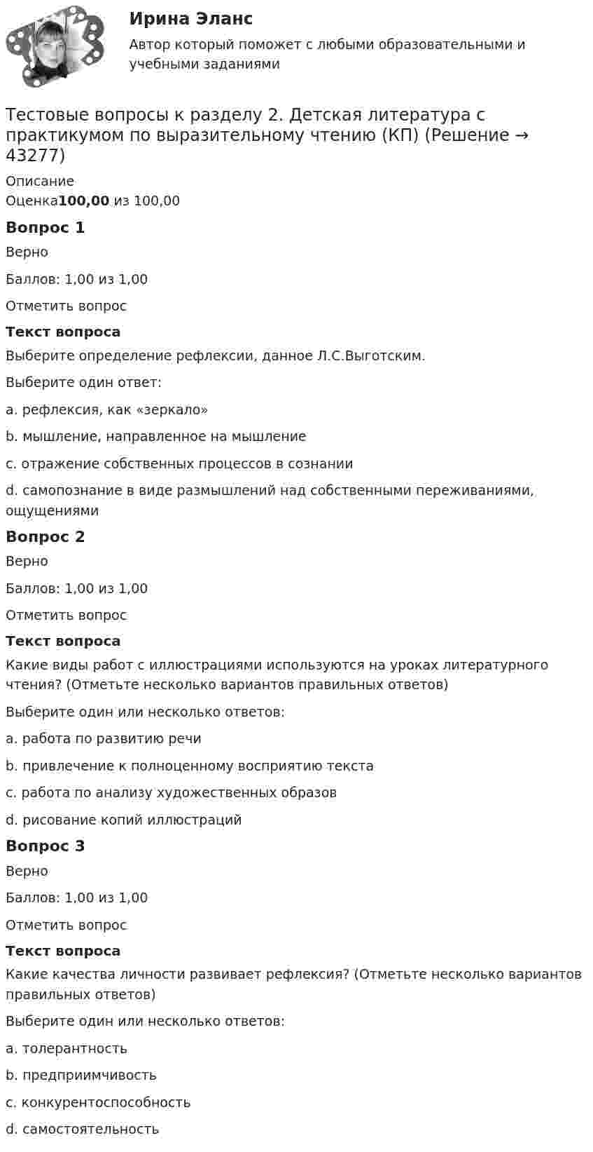      
            Описание
            Оценка100,00 из 100,00Вопрос 1ВерноБаллов: 1,00 из 1,00Отметить вопросТекст вопросаВыберите определение рефлексии, данное Л.С.Выготским.Выберите один ответ:a. рефлексия, как «зеркало»b. мышление, направленное на мышлениеc. отражение собственных процессов в сознании d. самопознание в виде размышлений над собственными переживаниями, ощущениямиВопрос 2ВерноБаллов: 1,00 из 1,00Отметить вопросТекст вопросаКакие виды работ с иллюстрациями используются на уроках литературного чтения? (Отметьте несколько вариантов правильных ответов)Выберите один или несколько ответов:a. работа по развитию речи b. привлечение к полноценному восприятию текста c. работа по анализу художественных образов d. рисование копий иллюстрацийВопрос 3ВерноБаллов: 1,00 из 1,00Отметить вопросТекст вопросаКакие качества личности развивает рефлексия? (Отметьте несколько вариантов правильных ответов)Выберите один или несколько ответов:a. толерантностьb. предприимчивость c. конкурентоспособность d. самостоятельность   
            
            
            Тестовые вопросы к разделу 2. Безопасность жизнедеятельности (ПДО, ПНК, КП)Тестовые вопросы к разделу 2. Детская литература с практикумом по выразительному чтению (КП)Тестовые вопросы к разделу 2. Дополнительное образование детей: история и современность (ПДО, 1 часть)Тестовые вопросы к разделу 2 Основы организации внеурочной работы (изобразительная деятельность и декоративно-прикладное искусство) (ПНК)Тестовые вопросы к разделу 2. Основы организации каникулярного отдыха детей (ПДО)Тестовые вопросы к разделу 2. Планирование, организация и социально-педагогическая поддержка деятельности детских общественных объединений (СПД)Тестовые вопросы к разделу 2. Проектирование и организация работы с педагогическим коллективом (ПДО)Тестовые вопросы к разделу 1. Дополнительное образование детей: история и современность (ПДО, 1 часть)Тестовые вопросы к разделу 1. Основы организации каникулярного отдыха детей (ПДО)Тестовые вопросы к разделу 1. Планирование, организация и социально-педагогическая поддержка деятельности детских общественных объединений (СПД)Тестовые вопросы к разделу 1. Проектирование и организация работы с педагогическим коллективом (ПДО)Тестовые вопросы к разделу 1. Реализация программ дополнительного образования для одаренных детей и для детей с ограниченными возможностями здоровьяТестовые вопросы к разделу 1. Содержание и методика проведения культурно-досуговых массовых мероприятий (ПДО)Тестовые вопросы к разделу 1. Содержание и методика проведения спортивно-оздоровительных досуговых мероприятий (ПДО)