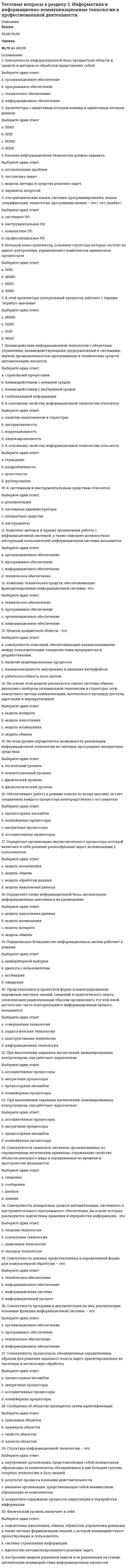     
          Описание
          Баллы30,00/30,00Оценка100,00 из 100,00 
          Оглавление
          1. Арес был богом:Выберите один ответ:a. кузнечного делаb. морейc. войны d. огня 2. В Древней Греции богиней мудрости была:Выберите один ответ:a. Артемидаb. Афина c. Афродитаd. Гея 3. В Древней Греции богом света и поэзии был:Выберите один ответ:a. Зевсb. Посейдонc. Гефестd. Аполлон  4. В каком веке произошёл кризис греческого полиса?Выберите один ответ:a. II в. до н.э.b. VI в. до н.э.c. IV в. н.э. d. IV в. до н.э. 5. В каком году был воздвигнут также грандиозный Пантеон?Выберите один ответ:a. 325г.b. 225г.c. 235 г.d. 125г.  6. В каком году были открыты шахтные гробницы?Выберите один ответ:a. 1876г. b. 1788 г.c. 1887г.d. 1858г. 7. Вопрос о статусе личности, ее этических и социальных основаниях становится центральным в философии:Выберите один ответ:a. Демокрита b. Сократаc. Эпикураd. Платона 8. Высота статуи «Колосс Родосский» составляет:Выберите один ответ:a. 37 м b. 50 мc. 48 мd. 25 м 9. Гея – богиня:Выберите один ответ:a. земли b. морейc. небаd. времени 10. Дата создания поэм «Одиссея» и «Илиада»:Выберите один ответ:a. VII в. до н.э.b. IV в. до н.э.c. VIII в. до н.э. d. VI в. до н.э. 11. Древнегреческую медицину прославил врач:Выберите один ответ:a. Протагорb. Сократc. Платонd. Гиппократ  12.  Древнейший письменный свод римского права:Выберите один ответ:a. «Законы 12 таблиц» b. «12 основных правил»c. 7- томник «Происхождение»d. «Древности дел божеских и человеческих» 13. Когда впервые проводились Олимпийские игры?Выберите один ответ:a. 771 до н.э.b. 776 до н.э. c. 677 до н.э.d. 767 до н.э. 14. Кому принадлежат эти слова: «Лучше быть рабом на земле, чем царем мертвых»?Выберите один ответ:a. Демокритb. Платонc. Сократd. Ахиллес  15. Кому принадлежит идея о происхождении человека из “животных другого вида”?Выберите один ответ:a. Фалесу b. Анаксимандруc. Аристотелюd. Сократу 16. Кому принадлежит крылатая фраза «Познай самого себя!»?Выберите один ответ:a. Эпикурb. Платонуc. Сократуd. Аристотелю  17. Кому принадлежит первая теория происхождения видов, основанная на идеях эволюции животного мира и естественного отбора?Выберите один ответ:a. Эмпедоклуb. Демокритуc. Гераклитуd. Аристотелю  18. Кому принадлежит попытка создания первой универсальной философской системы на основе атомарной теории?Выберите один ответ:a. Эпикуру b. Эмпедоклуc. Аристотелюd. Демокриту 19. Кто автор поэмы «Теогония»?Выберите один ответ:a. Гераклитb. Демокритc. Эфесd. Гесиод  20. Кто впервые в истории философии создал универсальную идеалистическую системуВыберите один ответ:a. Сократb. Софоклc. Платон d. Эмпедокл 21. Кто первым в истории формулирует закон сохранения энергии и материи?Выберите один ответ:a. Демокрит b. Гераклитc. Филолайd. Мелисс Самосский 22. Кто установил точную длину солнечного года?Выберите один ответ:a. Герон Александрийский b. Протагорc. Гиппарх Александрd. Эратосфен 23. Кто является автором произведений «Анабасис» и «Греческая история»?Выберите один ответ:a. Ксенофонтb. Демосфенc. Исократd. Сократ  24. Кто является автором труда «Великое математическое построение астрономии в 13 книгах»?Выберите один ответ:a. Сократb. АполлонийПергскийc. Эратосфенd. Птолемей  25. Одним из крупнейших греческих философов был:Выберите один ответ:a. Гераклит b. Парменидc. Пегасd. Дионис 26. Первые дошедшие до нас достоверные работы европейской алхимии принадлежат:Выберите один ответ:a. Фоме Аквинскомуb. Карлу Попперуc. Роджеру Бэкону d. ИоганнуТаулеру 27. Сколько этапов выделяют в средневековой культуре?Выберите один ответ:a. 5b. 4c. 8d. 3  28. Творцом классической греческой трагедии является:Выберите один ответ:a. Эсхил b. Эпикурc. Эдипd. Еврипид 29. Чьи труды впоследствии станут центральными в теориях Г. Гегеля и К. Маркса?Выберите один ответ:a. Анаксимандраb. Гераклита Эфесского c. Гикетаd. Аристотеля 30. Чьим учеником был Платон?Выберите один ответ:a. Аристотеляb. Эпикураc. Сократа d. Фалеса 
            
            
            Тестовые вопросы к разделу 2. Культурология (первый семестр). НСПК.Тестовые вопросы к разделу 2. Математика (НСПК)Тестовые вопросы к разделу 2. Основы философии. НСПК.Тестовые вопросы к разделу 2. Русский язык и культура речи.Тестовые вопросы к Разделу 2. Функции. Степенная, показательная и логарифмическая функции.Тестовые вопросы к разделу 2. Экологические основы природопользования (первый семестр). НСПКТестовые вопросы к разделу 3, Английский язык (2 семестр), НСПКТестовые вопросы к разделу 1. Основы философии. НСПК.Тестовые вопросы к разделу 1. Педагогика (второй семестр) ДО. НСПКТестовые вопросы к разделу 1. Русский язык и культура речи.Тестовые вопросы к разделу 1. Экологические основы природопользования (первый семестр). НСПК.Тестовые вопросы к Разделу 2. Advertising. Communication.Тестовые вопросы к разделу 2. Английский язык.Тестовые вопросы к разделу 2. Возрастная анатомия, физиология и гигиена (2 семестр) ПДО