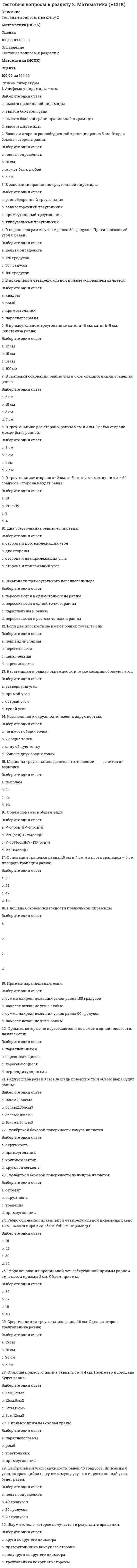     
          Описание
          Тестовые вопросы к разделу 2. Основы философии. НСПК.Баллы30,00/30,00Оценка100,00 из 100,00 
          Оглавление
          1. Бытие, которое реально существует независимо от сознания того, кто наблюдает его со стороны:Выберите один ответ:a. материальноеb. феноменальноеc. ноуменальное d. идеальное 2. В соответствии с этим направлением в философии первично некое существующее духовное начало (независимое от сознания) – идея, мировой дух, Бог:Выберите один ответ:a. материализмb. субъективный идеализмc. стоицизм d. объективный идеализм 3. В этот период бытие стало отождествляться с предметным миром, вещественной реальностью, противостоящей человеку:Выберите один ответ:a. XIX век b. Новое времяc. Античностьd. Средневековье 4. Впервые проблема бытия была затронута философом:Выберите один ответ:a. Аристотелемb. Платономc. Парменидом d. Зеноном 5. Закономерное, целостное, необратимое структурное изменение систем, имеющее определенную направленность - это:Выберите один ответ:a. движениеb. преобразованиеc. деятельностьd. развитие  6. К формам бытия относятся:Выберите один или несколько ответов:a. бытие живого мира, бытие неживого мираb. бытие природы, бытие человека, бытие духовного, бытие социального c. бытие идеальное и материальноеd. бытие человека, бытие общества 7. Любые взаимодействия, а также изменение состояний тел, вызываемое этими взаимодействиями- это...:Выберите один ответ:a. все ответы верныеb. перемещениеc. движение d. взаимовлияние 8. Материя имеет способность к созданию, совершенствованию, воспроизводству самой себя без участия внешних сил. Эта способность называется:Выберите один ответ:a. движениеb. развитиеc. неуничтожимостьd. самоорганизация  9. Общие свойства мира вообще отражает категория:Выберите один ответ:a. материиb. сущего c. бытияd. есть 10. Одна из форм движения в природе и обществе; медленное, постепенное количественное изменение, приводящее при определенных условиях к новому качеству:Выберите один ответ:a. прогрессb. регрессc. революцияd. эволюция  11. Отметьте виды материализма:Выберите один или несколько ответов:a. наивный b. дуалистическийc. метафизический d. диалектический  12. Отметьте неотъемлемые свойства (атрибуты) материи:Выберите один или несколько ответов:a. движение b. атрибутивностьc. системность d. неуничтожимость  13. Отметьте приверженцев дуализма:Выберите один или несколько ответов:a. Ф. Бэконb. Р. Декарт c. Дж. Локкd. Ф. Вольтер  14. Отметьте философов-представителей субъективного идеализма:Выберите один или несколько ответов:a. Платонb. Гегельc. Юм d. Кант  15. Отметьте элементы структуры материи:Выберите один или несколько ответов:a. движениеb. социум c. неживая природа d. живая природа  16. Понятие «общественное бытие» было введено:Выберите один ответ:a. М. Хайдеггеромb. Н.А. Бердяевымc. Э. Гуссерлемd. К. Марксом и Ф. Энгельсом  17. Предельно общее понятие о реальности, в том числе объективный мир, существующий независимо от сознания- это... :Выберите один ответ:a. сущностьb. сущееc. бытиеd. материя  18. Совокупность многообразных вещей и явлений окружающего мира- это:Выберите один ответ:a. сущее b. бытиеc. сущностьd. материя 19. Учение о бытии, раздел философии, изучающий фундаментальные принципы устройства бытия, его начала, сущностные формы, свойства и категориальные распределения:Выберите один ответ:a. материализмb. антропологияc. гносеологияd. онтология  20. Философская категория, внутреннее единство всех вещей, явлений, процессов – ни от чего не зависящая первооснова, являющая причиной всего в мире- это:Выберите один ответ:a. субстанция b. материяc. сущееd. бытие 21. Философское течение, основателем которого считают Э. Гуссерля, называется:Выберите один ответ:a. сенсуализмb. эмпиризмc. феноменология d. рационализм 22. Форма бытия материи, которая выражает длительность суще¬ствования материальных объектов и последовательность изменений (смены состояний) данных объектов в процессе развития:Выберите один ответ:a. время b. сущностьc. пространствоd. размер 23. Форма бытия материи, которая характеризует ее протяженность, структуру, взаимодействие элементов внутри материальных объектов и взаимодействие материальных объектов между собой:Выберите один ответ:a. пространство b. сущностьc. времяd. объем 24. Что относится к общим свойствам мира:Выберите один или несколько ответов:a. изменчивостьb. эволюция живого мира c. равенство существования природного, духовного, социального d. вечность существованияe. беспредельность существования 25. Это направление в философии утверждает первичность материи и вторичность сознания:Выберите один ответ:a. субъективизмb. идеализмc. дуализмd. материализм  26. Это философское течение отрицает возможность разумного и логического познания действительности:Выберите один ответ:a. субъективизмb. нигилизмc. иррационализм d. идеализм 27. Этот философ выделил три формы бытия, которые он называет мирами (мир физических явлений; мир психических явлений; мир объективного содержания мышления):Выберите один ответ:a. К. Поппер b. И. Каньc. Э. Гуссерльd. М. Хайдеггер 28. Этот философ выделил четыре источника бытия любой вещи: форму, материю, цель и творца:Выберите один ответ:a. Парменидb. Аристотель c. Гераклитd. Сократ 29. Этот философ источник движения видел во внутренней противоречивости явлений:Выберите один ответ:a. Энгельсb. Гегель c. Аристотельd. Декарт 30. Этот философ утверждал, что бытие вечно, оно находится в постоянном движении и изменении:Выберите один ответ:a. Сократb. Парменидc. Гераклит d. Аристотель 
            
            
            Тестовые вопросы к разделу 2. Основы философии. НСПК.Тестовые вопросы к разделу 2. Русский язык и культура речи.Тестовые вопросы к Разделу 2. Функции. Степенная, показательная и логарифмическая функции.Тестовые вопросы к разделу 2. Экологические основы природопользования (первый семестр). НСПКТестовые вопросы к разделу 3, Английский язык (2 семестр), НСПКТестовые вопросы к разделу 3. Информатика и информационно-коммуникационные технологии в профессиональной деятельности.Тестовые вопросы к разделу 3. Культурология (первый семестр). НСПК.Тестовые вопросы к разделу 1. Русский язык и культура речи.Тестовые вопросы к разделу 1. Экологические основы природопользования (первый семестр). НСПК.Тестовые вопросы к Разделу 2. Advertising. Communication.Тестовые вопросы к разделу 2. Английский язык.Тестовые вопросы к разделу 2. Возрастная анатомия, физиология и гигиена (2 семестр) ПДОТестовые вопросы к разделу 2. Информатика и информационно-коммуникационные технологии в профессиональной деятельности.Тестовые вопросы к разделу 2. Культурология (первый семестр). НСПК.