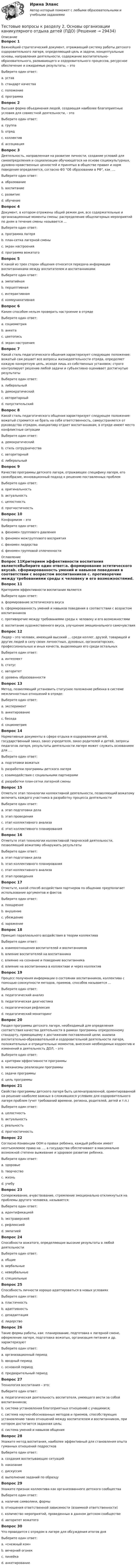     
          Описание
          Вопрос 1Важнейший стратегический документ, отражающий систему работы детского оздоровительного лагеря, определяющий цель и задачи, концептуальные основы, направления деятельности, содержание воспитательно-образовательного, развивающего и оздоровительного процессов, ресурсное обеспечение и ожидаемые результаты, – этоВыберите один ответ:a. уставb. стандарт качестваc. положениеd. программа Вопрос 2Высшая форма объединения людей, создающая наиболее благоприятные условия для совместной деятельности, - этоВыберите один ответ:a. группаb. отрядc. коллектив d. ассоциацияВопрос 3Деятельность, направленная на развитие личности, создание условий для самоопределения и социализации обучающегося на основе социокультурных, духовно-нравственных ценностей и принятых в обществе правил и норм поведения определяется, согласно ФЗ Об образовании в РФ, как ….Выберите один ответ:a. образованиеb. воспитание c. развитиеd. обучениеВопрос 4Документ, в котором отражены общий режим дня, все содержательные и организационные моменты смены; распределение общелагерных мероприятий по дням в течение смены называется …Выберите один ответ:a. программа лагеряb. план-сетка лагерной смены c. экран настроенияd. программа вожатогоВопрос 5К какой из трех сторон общения относится передача информации воспитанниками между воспитателем и воспитанникамиВыберите один ответ:a. эмпатийнаяb. перцептивнаяc. интерактивнаяd. коммуникативная Вопрос 6Каким способом нельзя проверить настроение в отрядеВыберите один ответ:a. социометрия b. анкетаc. цветописьd. экран настроенияВопрос 7Какой стиль педагогического общения характеризует следующее положение: вожатый сам решает все вопросы жизнедеятельности отряда, определяет каждую конкретную цель, исходя лишь из собственных установок; строго контролирует решение любой задачи и субъективно оценивает достигнутые результатыВыберите один ответ:a. либеральныйb. демократическийc. авторитарный d. попустительскийВопрос 8Какой стиль педагогического общения характеризует следующее положение: вожатый стремится не брать на себя ответственность, самоустраняется от руководства отрядом, инициативу отдает воспитанникам, в отряде имеют место конфликтные ситуацииВыберите один ответ:a. демократическийb. стиль сотрудничестваc. авторитарныйd. либеральный Вопрос 9Качество программы детского лагеря, отражающее специфику лагеря, его своеобразие, инновационный подход к решению поставленных проблемВыберите один ответ:a. оригинальность b. актуальностьc. целостностьd. прогностичностьВопрос 10Конформизм – этоВыберите один ответ:a. феномен группового давления b. феномен межгруппового восприятияc. феномен лидерстваd. феномен групповой сплоченности 
          Оглавление
          Вопрос 11Критерием эффективности воспитания являетсяВыберите один ответ:a. формирование эстетического вкусаb. сформированность умений и навыков поведения в соответствии с возрастом воспитанников c. противоречие между требованиями среды к человеку и его возможностямиd. воспитание художественного вкуса, улучшение эмоционального самочувствияВопрос 12Лидер – это человек, имеющий высокий … среди коллег, друзей, товарищей и других людей в силу своих личностных, духовных, организаторских, профессиональных и иных качеств, выделяющих его среди остальныхВыберите один ответ:a. интеллектb. статусc. авторитет d. уровень образованностиВопрос 13Метод, позволяющий установить статусное положение ребенка в системе межличностных отношений в отряде:Выберите один ответ:a. экспериментb. анкетированиеc. беседаd. социометрия Вопрос 14Нормативные документы в сфере отдыха и оздоровления детей, государственный заказ, заказ учредителя, заказ родителей и детей, запросы педагогов лагеря, результаты деятельности лагеря может служить основанием для ….Выберите один ответ:a. подготовки вожатыхb. разработки программы детского лагеря c. взаимодействия с социальными партнерамиd. разработки план-сетки лагерной сменыВопрос 15Отметьте этап технологии коллективной деятельности, позволяющий вожатому включить каждого участника в разработку процесса деятельностиВыберите один ответ:a. этап подготовки делаb. этап проведенияc. этап коллективного анализаd. этап коллективного планирования Вопрос 16Отметьте этап технологии коллективной творческой деятельности, позволяющий вожатому обнаружить результатыВыберите один ответ:a. этап подготовки делаb. этап коллективного планированияc. этап коллективного анализа d. этап проведенияВопрос 17Отметьте, какой способ воздействия партнеров по общению предполагает использование аргументов и фактовВыберите один ответ:a. поощрениеb. внушениеc. убеждение d. заражениеВопрос 18Принцип параллельного воздействия в теории коллективаВыберите один ответ:a. взаимоотношения воспитателей и воспитанниковb. влияние воспитателей на воспитанникаc. влияние на сознание и поведение воспитанникаd. влияние на воспитанника в коллективе и через коллектив Вопрос 19Процесс получения информации о состоянии воспитанников, коллектива с помощью совокупности методов, приемов, способов называется …Выберите один ответ:a. педагогический анализb. педагогическая диагностика c. педагогическая рефлексияd. педагогический мониторингВопрос 20Раздел программы детского лагеря, необходимый для определения соответствия качества деятельности в рамках программы определенному стандарту, приводящему к достижению поставленной цели; анализа воспитательно-образовательной и оздоровительной деятельности лагеря, положительных и отрицательных моментов, внесения необходимых корректив и изменений в деятельность ДОЛ, – этоВыберите один ответ:a. критерии эффективности программы b. механизмы реализации программыc. задачи программыd. цель программыВопрос 21Свойство программы детского лагеря быть целенаправленной, ориентированной на решение наиболее важных в сложившихся условиях для оздоровительного лагеря проблем (учет требований времени, региона, родителей, детей и т.п.)Выберите один ответ:a. целостностьb. актуальность c. реальностьd. прогностичностьВопрос 22Согласно Конвенции ООН о правах ребенка, каждый ребенок имеет неотъемлемое право на …, а государства обеспечивают в максимально возможной степени выживание и здоровое развитие ребенка.Выберите один ответ:a. здоровьеb. творчествоc. жизнь d. учебуВопрос 23Сопереживание, вчувствование, стремление эмоционально откликнуться на проблемы другого человека, называется:Выберите один ответ:a. идентификациейb. экстраверсиейc. рефлексиейd. эмпатией Вопрос 24Способности вожатого, определяющие высокие результаты в любой деятельностиВыберите один ответ:a. общие b. вербальныеc. невербальныеd. специальныеВопрос 25Способность личности хорошо адаптироваться в новых условияхВыберите один ответ:a. пластичностьb. адаптивность c. дезадаптацияd. лидерствоВопрос 26Такие формы работы, как: планирование, подготовка к лагерной смене, оформление лагеря, подготовка вожатых, организация питания и др. характеризуютВыберите один ответ:a. организационный период b. вводный периодc. основной периодd. предварительный периодВопрос 27Технология воспитания – это:Выберите один ответ:a. педагогическая деятельность воспитателя, умеющего вести за собой воспитанников;b. система установления благоприятных отношений с учащимися;c. система научно-обоснованных методов и приемов, способствующих установлению таких отношений между воспитателем и воспитанником, при котором достигается заданная цель; d. система умений и навыков общенияВопрос 28Укажите метод воспитания, наиболее эффективный для становления опыта гуманных отношений подростковВыберите один ответ:a. создания воспитывающих ситуаций b. наказаниеc. дискуссияd. выполнение заданий по образцуВопрос 29Укажите признак коллектива как организованного детского сообществаВыберите один ответ:a. наличие символики, формыb. отношения ответственной зависимости (взаимной ответственности) c. количество мероприятий, проведенных в данном детском сообществеd. авторитет вожатогоВопрос 30Что проводится с отрядом в лагере для обсуждения итогов дняВыберите один ответ:a. «снежный ком»b. вечерний огонек c. линейкаd. анкетирование 
            
            
            Тестовые вопросы к разделу 2 Основы организации внеурочной работы (изобразительная деятельность и декоративно-прикладное искусство) (ПНК)Тестовые вопросы к разделу 2. Основы организации каникулярного отдыха детей (ПДО)Тестовые вопросы к разделу 2. Планирование, организация и социально-педагогическая поддержка деятельности детских общественных объединений (СПД)Тестовые вопросы к разделу 2. Проектирование и организация работы с педагогическим коллективом (ПДО)Тестовые вопросы к разделу 2. Реализация программ дополнительного образования для одаренных детей и для детей с ограниченными возможностями здоровья (СПД)Тестовые вопросы к разделу 2. Содержание и методика проведения культурно-досуговых массовых мероприятий (ПДО)Тестовые вопросы к разделу 2. Содержание и методика проведения спортивно-оздоровительных досуговых мероприятий (ПДО)Тестовые вопросы к разделу 1. Проектирование и организация работы с педагогическим коллективом (ПДО)Тестовые вопросы к разделу 1. Реализация программ дополнительного образования для одаренных детей и для детей с ограниченными возможностями здоровьяТестовые вопросы к разделу 1. Содержание и методика проведения культурно-досуговых массовых мероприятий (ПДО)Тестовые вопросы к разделу 1. Содержание и методика проведения спортивно-оздоровительных досуговых мероприятий (ПДО)Тестовые вопросы к разделу 1. Теоретические и прикладные аспекты методической работы педагога дополнительного образования (ПДО, 1 часть)Тестовые вопросы к разделу 2. Безопасность жизнедеятельности (ПДО, ПНК, КП)Тестовые вопросы к разделу 2. Детская литература с практикумом по выразительному чтению (КП)
