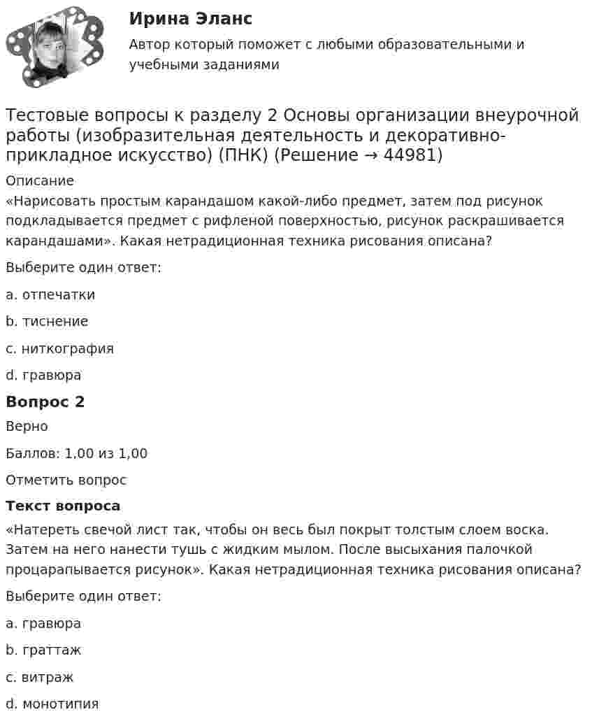     
            Описание
            «Нарисовать простым карандашом какой-либо предмет, затем под рисунок подкладывается предмет с рифленой поверхностью, рисунок раскрашивается карандашами». Какая нетрадиционная техника рисования описана?Выберите один ответ:a. отпечаткиb. тиснение c. ниткографияd. гравюраВопрос 2ВерноБаллов: 1,00 из 1,00Отметить вопросТекст вопроса«Натереть свечой лист так, чтобы он весь был покрыт толстым слоем воска. Затем на него нанести тушь с жидким мылом. После высыхания палочкой процарапывается рисунок». Какая нетрадиционная техника рисования описана?Выберите один ответ:a. гравюраb. граттаж c. витражd. монотипия  
            
            
            Тестовые вопросы к разделу 2. Дополнительное образование детей: история и современность (ПДО, 1 часть)Тестовые вопросы к разделу 2 Основы организации внеурочной работы (изобразительная деятельность и декоративно-прикладное искусство) (ПНК)Тестовые вопросы к разделу 2. Основы организации каникулярного отдыха детей (ПДО)Тестовые вопросы к разделу 2. Планирование, организация и социально-педагогическая поддержка деятельности детских общественных объединений (СПД)Тестовые вопросы к разделу 2. Проектирование и организация работы с педагогическим коллективом (ПДО)Тестовые вопросы к разделу 2. Реализация программ дополнительного образования для одаренных детей и для детей с ограниченными возможностями здоровья (СПД)Тестовые вопросы к разделу 2. Содержание и методика проведения культурно-досуговых массовых мероприятий (ПДО)Тестовые вопросы к разделу 1. Планирование, организация и социально-педагогическая поддержка деятельности детских общественных объединений (СПД)Тестовые вопросы к разделу 1. Проектирование и организация работы с педагогическим коллективом (ПДО)Тестовые вопросы к разделу 1. Реализация программ дополнительного образования для одаренных детей и для детей с ограниченными возможностями здоровьяТестовые вопросы к разделу 1. Содержание и методика проведения культурно-досуговых массовых мероприятий (ПДО)Тестовые вопросы к разделу 1. Содержание и методика проведения спортивно-оздоровительных досуговых мероприятий (ПДО)Тестовые вопросы к разделу 1. Теоретические и прикладные аспекты методической работы педагога дополнительного образования (ПДО, 1 часть)Тестовые вопросы к разделу 2. Безопасность жизнедеятельности (ПДО, ПНК, КП)