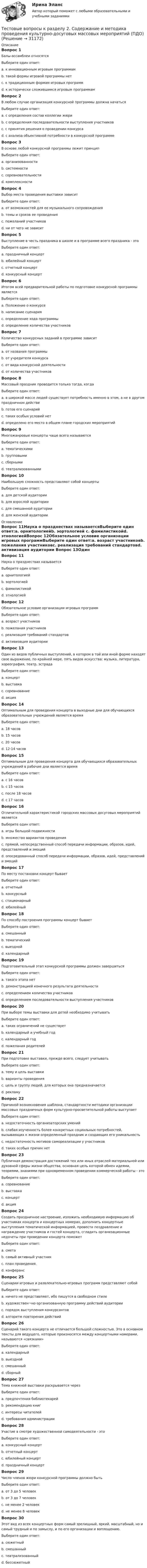     
          Описание
          Вопрос 1Балы-ассамблеи относятсяВыберите один ответ:a. к инновационным игровым программамb. такой формы игровой программы нетc. к традиционным формам игровых программd. к исторически сложившимся игровым программам Вопрос 2В любом случае организация конкурсной программы должна начатьсяВыберите один ответ:a. с определения состав коллегии жюриb. с определения последовательности выступления участниковc. с принятия решения о проведении конкурсаd. с анализа объективной потребности в конкурсной программе Вопрос 3В основе любой конкурсной программы лежит принципВыберите один ответ:a. организованностиb. системностиc. соревновательности d. комплексностиВопрос 4Выбор места проведения выставки зависитВыберите один ответ:a. от возможностей для ее музыкального сопровожденияb. темы и сроков ее проведения c. пожеланий участниковd. ни от чего не зависитВопрос 5Выступление в честь праздника в школе и в программе всего праздника - этоВыберите один ответ:a. праздничный концерт b. юбилейный концертc. отчетный концертd. конкурсный концертВопрос 6Итогом всей предварительной работы по подготовке конкурсной программы являетсяВыберите один ответ:a. Положение о конкурсе b. написание сценарияc. определение хода программыd. определение количества участниковВопрос 7Количество конкурсных заданий в программе зависитВыберите один ответ:a. от названия программыb. от учредителя конкурсаc. от вида конкурсной деятельности d. от количества участниковВопрос 8Массовый праздник проводится только тогда, когдаВыберите один ответ:a. в широкой массе людей существует потребность именно в этом, а не в другом праздничном действе b. готов его сценарийc. таких особых условий нетd. определено его место в общем плане городских мероприятийВопрос 9Многожанровые концерты чаще всего называютсяВыберите один ответ:a. тематическимиb. групповымиc. сборными d. театрализованнымиВопрос 10Наибольшую сложность представляют собой концертыВыберите один ответ:a. для детской аудиторииb. для взрослой аудиторииc. для смешанной аудитории d. для женской аудитории 
          Оглавление
          Вопрос 11Наука о празднествах называетсяВыберите один ответ:a. орнитологиейb. эортологией c. фамилистикойd. этнологиейВопрос 12Обязательное условие организации игровых программВыберите один ответ:a. возраст участниковb. пожелания участниковc. реализация требований стандартовd. активизация аудитории Вопрос 13Один из видов публичных выступлений, в котором в той или иной форме находят свое выражение, по крайней мере, пять видов искусства: музыка, литература, хореография, театр, эстрадаВыберите один ответ:a. концерт b. выставкаc. соревнованиеd. акцияВопрос 14Оптимальным для проведения концерта в выходные дни для обучающихся образовательных учреждений является времяВыберите один ответ:a. 18 часовb. 15 часовc. 20 часовd. 12-14 часов Вопрос 15Оптимальным для проведения концерта для обучающихся образовательных учреждений в рабочие дни является времяВыберите один ответ:a. с 16 часовb. с 15 часовc. после 18 часовd. с 17 часов Вопрос 16Отличительной характеристикой городских массовых досуговых мероприятий являетсяВыберите один ответ:a. игры большой подвижностиb. множество вариантов проведенияc. прямой, непосредственный способ передачи информации, образов, идей, представлений и эмоций d. опосредованный способ передачи информации, образов, идей, представлений и эмоцийВопрос 17По месту постановки концерт бываетВыберите один ответ:a. отчетныйb. конкурсныйc. стационарный d. юбилейныйВопрос 18По способу построения программы концерт бываетВыберите один ответ:a. смешанныйb. тематический c. выезднойd. календарныйВопрос 19Подготовительный этап конкурсной программы должен завершитьсяВыберите один ответ:a. такого этапа нетb. демонстрацией конечного результата деятельности c. определением количества участниковd. определением последовательности выступления участниковВопрос 20При выборе темы выставки для детей необходимо учитыватьВыберите один ответ:a. таких ограничений не существуетb. календарный и учебный год c. календарный годd. пожелания родителейВопрос 21При подготовке выставки, прежде всего, следует учитыватьВыберите один ответ:a. тему и цель выставкиb. варианты проведенияc. цель и группу людей, для которых она предназначается d. рекламуВопрос 22Причиной возникновения шаблона, стандартности методики организации массовых праздничных форм культурно-просветительной работы выступаетВыберите один ответ:a. недостаточность организаторских уменийb. слабая изученность более конкретных социальных потребностей, вызывающих к жизни определенный праздник и создающих его уникальность c. недостаточность мотивов самореализации у участниковd. таких особых причин нетВопрос 23Публичная демонстрация достижений тех или иных отраслей материальной или духовной сферы жизни общества, основная цель которой обмен идеями, теориями, знаниями при одновременном проведении коммерческой работы - этоВыберите один ответ:a. соревнованиеb. выставка c. концертd. акцияВопрос 24Создать праздничное настроение, изложить необходимую информацию об участниках концерта и концертных номерах, дополнить концертные выступления тематической информацией, провести поздравление и награждение участников и гостей концерта, сгладить организационные недочеты при проведении концерта поможетВыберите один ответ:a. сметаb. самый активный участникc. план проведения.d. конферанс Вопрос 25Сценарии игровых и развлекательно-игровых программ представляют собойВыберите один ответ:a. ничего не представляют, ибо пишутся в свободном стилеb. художествен¬но организованную программу действий аудитории c. порядок выступления конкурсантовd. алгоритм повторения действийВопрос 26Сценарий такого концерта не отличается большой сложностью. Это в основном тексты для ведущего, которые произносятся между концертными номерами, называются «связками»Выберите один ответ:a. календарныйb. выезднойc. смешанныйd. сборный Вопрос 27Тема книжной выставки раскрывается черезВыберите один ответ:a. предпочтения библиотекарейb. рекомендацию книг c. интересы читателейd. требования администрацииВопрос 28Участие в смотре художественной самодеятельности - этоВыберите один ответ:a. конкурсный концерт b. отчетный концертc. юбилейный концертd. праздничный концертВопрос 29Число членов жюри конкурсной программы должно бытьВыберите один ответ:a. от 3 до 5 человекb. от 3 до 7 человек c. не менее 2 человекd. не менее 8 человекВопрос 30Этот вид из всех концертных форм самый зрелищный, яркий, масштабный, но и самый трудный и по замыслу, и по его организации и воплощению.Выберите один ответ:a. сюжетныйb. смешанныйc. театрализованный d. бессюжетный 
            
            
            Тестовые вопросы к разделу 2. Реализация программ дополнительного образования для одаренных детей и для детей с ограниченными возможностями здоровья (СПД)Тестовые вопросы к разделу 2. Содержание и методика проведения культурно-досуговых массовых мероприятий (ПДО)Тестовые вопросы к разделу 2. Содержание и методика проведения спортивно-оздоровительных досуговых мероприятий (ПДО)Тестовые вопросы к разделу 2. Теоретические и прикладные аспекты методической работы педагога дополнительного образования (ПДО, 1 часть)Тестовые вопросы к разделу 2. Теоретические и прикладные аспекты методической работы педагога дополнительного образования (ПДО, 1 часть)Тестовые вопросы к разделу 3. Безопасность жизнедеятельности (ПДО, ПНК, КП)Тестовые вопросы к разделу 3. Методика организации досуговых мероприятий (ПДО, 2 часть)Тестовые вопросы к разделу 1. Теоретические и прикладные аспекты методической работы педагога дополнительного образования (ПДО, 1 часть)Тестовые вопросы к разделу 2. Безопасность жизнедеятельности (ПДО, ПНК, КП)Тестовые вопросы к разделу 2. Детская литература с практикумом по выразительному чтению (КП)Тестовые вопросы к разделу 2. Дополнительное образование детей: история и современность (ПДО, 1 часть)Тестовые вопросы к разделу 2 Основы организации внеурочной работы (изобразительная деятельность и декоративно-прикладное искусство) (ПНК)Тестовые вопросы к разделу 2. Основы организации каникулярного отдыха детей (ПДО)Тестовые вопросы к разделу 2. Планирование, организация и социально-педагогическая поддержка деятельности детских общественных объединений (СПД)