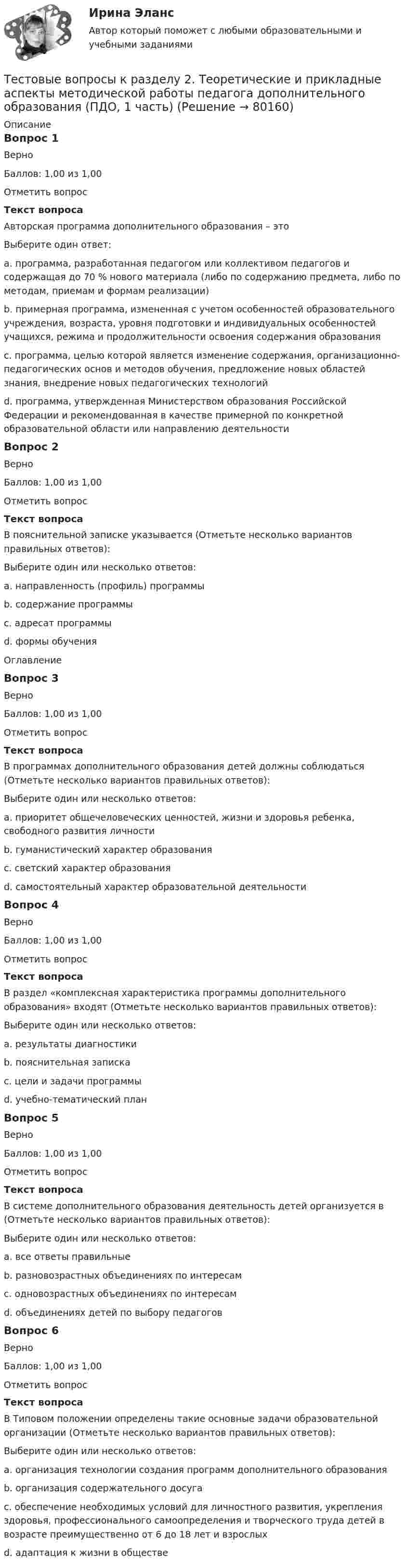      
            Описание
            Вопрос 1ВерноБаллов: 1,00 из 1,00Отметить вопросТекст вопросаАвторская программа дополнительного образования – этоВыберите один ответ:a. программа, разработанная педагогом или коллективом педагогов и содержащая до 70 % нового материала (либо по содержанию предмета, либо по методам, приемам и формам реализации)b. примерная программа, измененная с учетом особенностей образовательного учреждения, возраста, уровня подготовки и индивидуальных особенностей учащихся, режима и продолжительности освоения содержания образованияc. программа, целью которой является изменение содержания, организационно-педагогических основ и методов обучения, предложение новых областей знания, внедрение новых педагогических технологийd. программа, утвержденная Министерством образования Российской Федерации и рекомендованная в качестве примерной по конкретной образовательной области или направлению деятельностиВопрос 2ВерноБаллов: 1,00 из 1,00Отметить вопросТекст вопросаВ пояснительной записке указывается (Отметьте несколько вариантов правильных ответов):Выберите один или несколько ответов:a. направленность (профиль) программыb. содержание программыc. адресат программыd. формы обученияОглавлениеВопрос 3ВерноБаллов: 1,00 из 1,00Отметить вопросТекст вопросаВ программах дополнительного образования детей должны соблюдаться (Отметьте несколько вариантов правильных ответов):Выберите один или несколько ответов:a. приоритет общечеловеческих ценностей, жизни и здоровья ребенка, свободного развития личностиb. гуманистический характер образованияc. светский характер образованияd. самостоятельный характер образовательной деятельностиВопрос 4ВерноБаллов: 1,00 из 1,00Отметить вопросТекст вопросаВ раздел «комплексная характеристика программы дополнительного образования» входят (Отметьте несколько вариантов правильных ответов):Выберите один или несколько ответов:a. результаты диагностикиb. пояснительная запискаc. цели и задачи программыd. учебно-тематический планВопрос 5ВерноБаллов: 1,00 из 1,00Отметить вопросТекст вопросаВ системе дополнительного образования деятельность детей организуется в (Отметьте несколько вариантов правильных ответов):Выберите один или несколько ответов:a. все ответы правильныеb. разновозрастных объединениях по интересамc. одновозрастных объединениях по интересамd. объединениях детей по выбору педагоговВопрос 6ВерноБаллов: 1,00 из 1,00Отметить вопросТекст вопросаВ Типовом положении определены такие основные задачи образовательной организации (Отметьте несколько вариантов правильных ответов):Выберите один или несколько ответов:a. организация технологии создания программ дополнительного образованияb. организация содержательного досугаc. обеспечение необходимых условий для личностного развития, укрепления здоровья, профессионального самоопределения и творческого труда детей в возрасте преимущественно от 6 до 18 лет и взрослыхd. адаптация к жизни в обществе   
            
            
            Тестовые вопросы к разделу 2. Теоретические и прикладные аспекты методической работы педагога дополнительного образования (ПДО, 1 часть)Тестовые вопросы к разделу 2. Теоретические и прикладные аспекты методической работы педагога дополнительного образования (ПДО, 1 часть)Тестовые вопросы к разделу 3. Безопасность жизнедеятельности (ПДО, ПНК, КП)Тестовые вопросы к разделу 3. Методика организации досуговых мероприятий (ПДО, 2 часть)Тестовые вопросы к разделу 3. Планирование, организация и социально-педагогическая поддержка деятельности детских общественных объединений (СПД)Тестовые вопросы к разделу 3.          Содержание и методика проведения спортивно-оздоровительных досуговых мероприятий (ПДО)Тестовые вопросы к разделу 3. Теоретические и прикладные аспекты методической работы педагога дополнительного образования (ПДО, 1 часть)Тестовые вопросы к разделу 2. Дополнительное образование детей: история и современность (ПДО, 1 часть)Тестовые вопросы к разделу 2 Основы организации внеурочной работы (изобразительная деятельность и декоративно-прикладное искусство) (ПНК)Тестовые вопросы к разделу 2. Основы организации каникулярного отдыха детей (ПДО)Тестовые вопросы к разделу 2. Планирование, организация и социально-педагогическая поддержка деятельности детских общественных объединений (СПД)Тестовые вопросы к разделу 2. Проектирование и организация работы с педагогическим коллективом (ПДО)Тестовые вопросы к разделу 2. Реализация программ дополнительного образования для одаренных детей и для детей с ограниченными возможностями здоровья (СПД)Тестовые вопросы к разделу 2. Содержание и методика проведения культурно-досуговых массовых мероприятий (ПДО)