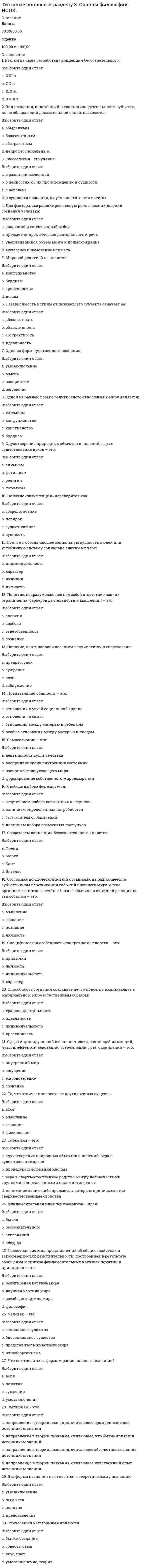     
          Описание
          Тестовые вопросы к разделу 3Педагогика (второй семестр) ДОБаллы31,00/31,00Оценка100,00 из 100,00 
          Оглавление
          Вопрос 1Активизация учебно-познавательной деятельности школьников – это в процессе обучения характеристикаВыберите один ответ:a. целенаправленной деятельности учителя b. деятельности учащихсяc. нецеленаправленной деятельности учителяd. деятельности родителейВопрос 2В содержание образования в конце XX в. были включены (Отметьте несколько вариантов правильных ответов):Выберите один или несколько ответов:a. сведения, необходимые для обеспечения всех или многих сфер человеческой деятельности b. методологические знания, обеспечивающие сознательность усвоения и развитие мышления, в том числе сведения об истории познания c. основы всех наук, определяющих современную естественно-научную и социальную картину мира d. основные области применения, приложения методических понятийВопрос 3В соответствии с решением дидактических задач выделяются следующие группы методов обучения (Отметьте несколько вариантов правильных ответов):Выберите один или несколько ответов:a. формирования умений и навыков b. приобретения знаний c. закрепления знаний d. рациональности знаний и уменийВопрос 4В частнопредметном методе обученияВыберите один ответ:a. наборы приемов обучения не вариативны, не зависят от конкретного содержания учебного материала и предполагаемого уровня усвоения материалаb. наборы приемов обучения вариативны, зависят от конкретного содержания учебного материала и предполагаемого уровня усвоения материала c. наборы приемов обучения вариативны, но они не зависят от конкретного содержания учебного материала и предполагаемого уровня усвоения материалаd. наборы приемов обучения вариативны, зависят от конкретного содержания учебного материала, но не зависят от предполагаемого уровня усвоения материалаВопрос 5Взаимосвязь методов и приемов выражается в том, что (Отметьте несколько вариантов правильных ответов):Выберите один или несколько ответов:a. один и тот же способ в одних случаях может выступать как самостоятельный метод, а в других - как прием обучения b. метод и прием не могут меняться местамиc. метод и прием могут меняться местами d. отдельные приемы могут входить в состав различных методов Вопрос 6Внешняя дифференциация процесса обучения – этоВыберите один ответ:a. разделение учащихся на группы внутри стабильно работающего класса, чаще всего, временно, в зависимости от целей обучения и результатов учебной деятельностиb. разделение учащихся на стабильно работающие группы (классы), в которых цели, содержание образования, формы и методы обучения систематически отбираются и реализуются с учетом доминирующего типологического признака учащихся c. дифференциация, которая учитывает типологические особенности учащихсяd. разделение процесса обучения по типам заданийВопрос 7Внутренняя дифференциация процесса обучения – этоВыберите один ответ:a. разделение учащихся на группы внутри стабильно работающего класса, чаще всего, временно, в зависимости от целей обучения и результатов учебной деятельности b. разделение процесса обучения по типам заданийc. разделение учащихся на стабильно работающие группы (классы), в которых цели, содержание образования, формы и методы обучения систематически отбираются и реализуются с учетом доминирующего типологического признака учащихсяd. дифференциация, которая учитывает создание в рамках одной школы профильных классовВопрос 8Воспитательная функция обучения …Выберите один ответ:a. способствует развитию учителей и других педагоговb. способствует формированию у учащихся потребностно-мотивационной сферы, мировоззрения, нравственных, эстетических представлений, взглядов, убеждений, способов соответствующего поведения и деятельности в обществе, системы идеалов, отношений c. способствует развитию учащихсяd. предполагает усвоение научных знаний, формирование предметных и метапредметных умений и навыковВопрос 9Все приемы обученияВыберите один ответ:a. не определяются общедидактическими методами обучения и могут выходить за рамки этих методовb. определяются пожеланиями субъектов образовательного процессаc. определяются общедидактическими методами обучения и не выходят за рамки этих методов d. определяются развивающими законамиВопрос 10Выделяют следующие формы обучения (Отметьте несколько вариантов правильных ответов):Выберите один или несколько ответов:a. обобщеннуюb. групповую c. коллективную d. парную Вопрос 11И.Я. Лернер и М.Н. Скаткин предложили выделить следующие методы обучения (Отметьте несколько вариантов правильных ответов):Выберите один или несколько ответов:a. поисково-информационныйb. объяснительно-иллюстративный c. метод проблемного изложения d. продуктивно-объяснительныйВопрос 12Категория «форма организации обучения», или «организационная форма обучения», как дидактическое понятие означаетВыберите один ответ:a. внешнюю сторону организации учебного процесса и отражает порядок и режим взаимосвязи участников образовательного процесса b. развитие производства и повышение роли духовной жизни в обществеc. внутреннюю, содержательно-процессуальную сторону учебного процессаd. то же самое, что содержание обученияВопрос 13На основе системно-структурного анализа процесса деятельности представляется возможным представить следующие структурные компоненты процесса обучения (Отметьте несколько вариантов правильных ответов):Выберите один или несколько ответов:a. целевой b. содержательный c. оценочно-мотивационныйd. стимулирующе-операционныйВопрос 14Назовите звенья, этапы (не структурные компоненты обучения!) учебного процесса в средней общеобразовательной школе (Отметьте несколько вариантов правильных ответов):Выберите один или несколько ответов:a. отсутствие явных целей и познавательных задач урокаb. отсутствие первичной диагностики и актуализации прежних знаний учениковc. изложение педагогом учебного материала, его восприятие и изучение учениками d. закрепление и более глубокое осмысление воспринятой информации, применение знаний учениками на практике Вопрос 15Назовите принципы формирования содержания образования (Отметьте несколько вариантов правильных ответов):Выберите один или несколько ответов:a. отсутствие историзмаb. научность c. гуманистичность d. непоследовательностьВопрос 16Назовите современные дидактические принципы (Отметьте несколько вариантов правильных ответов):Выберите один или несколько ответов:a. неизвестностиb. прочности c. наглядности d. моделированностиВопрос 17Назовите функции средств обучения (Отметьте несколько вариантов правильных ответов):Выберите один или несколько ответов:a. дидактическая b. натуральнаяc. формирующая d. познавательная Вопрос 18Образовательная функция, прежде всего,Выберите один ответ:a. способствует развитию учителей и других педагоговb. способствует развитию учащихсяc. способствует формированию у учащихся потребностно-мотивационной сферы, мировоззрения, нравственных, эстетических представлений, взглядов, убеждений, способов соответствующего поведения и деятельности в обществе, системы идеалов, отношенийd. предполагает усвоение научных знаний, формирование предметных и метапредметных умений и навыков Вопрос 19Обучение всегда былоВыберите один ответ:a. стабильнымb. среднимc. начальнымd. развивающим Вопрос 20По определению И. Я. Лернера и Μ. Н. Скаткина, содержание образования есть педагогически адаптированная система следующих компонентов (Отметьте несколько вариантов правильных ответов):Выберите один или несколько ответов:a. опыта творческой деятельности b. опыта обучения и образованияc. знаний, навыков и умений d. опыта эмоционально-ценностного и эмоционально-волевого отношения к действительности Вопрос 21Познавательная активность – это в процессе обучения характеристика деятельностиВыберите один ответ:a. родителейb. учителяc. учащихся d. администрацииВопрос 22Приемами, с помощью которых реализуется метод имитации, могут быть (Отметьте несколько вариантов правильных ответов):Выберите один или несколько ответов:a. игры b. собственное исследованиеc. наблюдение за реальным предметом при ознакомлении с окружающим d. опора на словесный образец Вопрос 23Процесс обучения является разновидностью человеческой деятельности, которая носитВыберите один ответ:a. трехсторонний характерb. четырехсторонний характерc. односторонний характерd. двусторонний характер Вопрос 24Средства обучения – этоВыберите один ответ:a. реальная деятельность обученияb. система последовательных взаимосвязанных способов работы педагога и обучаемых детей, которые направлены на достижение дидактических задачc. вариант применения метода обучения, привнесение в основное действие, составляющее данный метод, побочных действий, подсказываемых характером учебного дидактического материалаd. разнообразнейшие материалы и орудия учебного процесса, благодаря использованию которых более успешно и за оптимально сокращенное время достигаются поставленные цели обучения Вопрос 25Структура содержания образования может быть (Отметьте несколько вариантов правильных ответов):Выберите один или несколько ответов:a. концентрическая b. линейная c. спиральная d. выборочнаяВопрос 26Сущность исследовательского метода обучения выражается в том, чтоВыберите один ответ:a. учитель организует не сообщение или изложение знаний, а поиск новых знаний с помощью разнообразных средствb. знания учащимся не сообщаются. Учащиеся самостоятельно добывают их в процессе разрешения (исследования) проблемы, сравнения различных вариантов получаемых ответов c. этот метод является переходным от исполнительской к творческой деятельности, учитель показывает путь исследования проблемы, излагая её решение от начала и до концаd. знания учащимся предлагаются в «готовом» видеВопрос 27Сущность метода проблемного изложения выражается в том, чтоВыберите один ответ:a. знания учащимся не сообщаются. Учащиеся самостоятельно добывают их в процессе разрешения (исследования) проблемы, сравнения различных вариантов получаемых ответовb. знания учащимся предлагаются в «готовом» видеc. учитель организует не сообщение или изложение знаний, а поиск новых знаний с помощью разнообразных средствd. этот метод является переходным от исполнительской к творческой деятельности, учитель показывает путь исследования проблемы, излагая её решение от начала и до конца Вопрос 28Сущность объяснительно-иллюстративного (информационно-рецептивного) метода обучения выражается в том, чтоВыберите один ответ:a. этот метод является переходным от исполнительской к творческой деятельности, учитель показывает путь исследования проблемы, излагая её решение от начала и до концаb. учитель организует не сообщение или изложение знаний, а поиск новых знаний с помощью разнообразных средствc. знания учащимся не сообщаются. Учащиеся самостоятельно добывают их в процессе разрешения (исследования) проблемы, сравнения различных вариантов получаемых ответовd. знания учащимся предлагаются в «готовом» виде Вопрос 29Сущность частично-поискового (эвристического) метода обучения выражается в том, чтоВыберите один ответ:a. знания учащимся предлагаются в «готовом» видеb. этот метод является переходным от исполнительской к творческой деятельности, учитель показывает путь исследования проблемы, излагая её решение от начала и до концаc. знания учащимся не сообщаются. Учащиеся самостоятельно добывают их в процессе разрешения (исследования) проблемы, сравнения различных вариантов получаемых ответовd. учитель организует не сообщение или изложение знаний, а поиск новых знаний с помощью разнообразных средств Вопрос 30Учебный план – это сертификат учебного заведения, определяющий (Отметьте несколько вариантов правильных ответов):Выберите один или несколько ответов:a. выборочный перечень предметовb. продолжительность учебного года c. количество часов по каждому предмету за все время обучения и на изучение предмета в каждом классе d. распределение предметов по годам обучения Вопрос 31Характерные признаки процесса обучения в современном понимании следующие (Отметьте несколько вариантов правильных ответов):Выберите один или несколько ответов:a. обучение возможно только при условии взаимосвязи преподавания и учения b. наличие педагогического руководства c. направленность на достижение конкретных целей d. односторонний характер 
            
            
            Тестовые вопросы к разделу 3. Педагогика (второй семестр) ДОТестовые вопросы к разделу 3. Русский язык и культура речи (НСПК 2 семестр)Тестовые вопросы к Разделу 3. Тригонометрические функции.Тестовые вопросы к разделу 3. Физическая культура (второй семестр) НСПКТестовые вопросы к разделу 4. Английский язык (2 семестр). НСПК.Тестовые вопросы к разделу 4. Культурология (второй семестр)Тестовые вопросы к разделу 4. НСПК. Информатика и информационно-коммуникационные технологии в профессиональной деятельности (второй семестр).Тестовые вопросы к разделу 2. Русский язык и культура речи.Тестовые вопросы к Разделу 2. Функции. Степенная, показательная и логарифмическая функции.Тестовые вопросы к разделу 2. Экологические основы природопользования (первый семестр). НСПКТестовые вопросы к разделу 3, Английский язык (2 семестр), НСПКТестовые вопросы к разделу 3. Информатика и информационно-коммуникационные технологии в профессиональной деятельности.Тестовые вопросы к разделу 3. Культурология (первый семестр). НСПК.Тестовые вопросы к разделу 3. НСПК. Экологические основы природопользования (второй семестр НСПК)