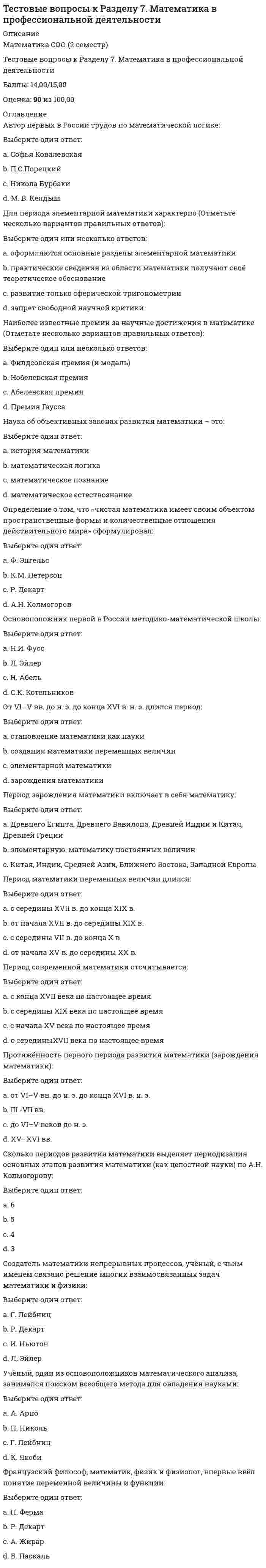      
          Описание
          Вопрос 1  В зависимости от особенностей реализации процесса взаимодействия преподавания и учения, в науке и практике выделяют разные дидактические системы a. моделированное обучениеb. проблемное обучение c. программированное обучение d. развивающее обучение Вопрос 2 В начале XX в. в мировой педагогике активно распространяются идеиa. диагностичности результатов обученияb. тоталитарного контроля в воспитании детейc. свободного воспитания и развития личности ребенка d. профильного обученияВопрос 3 В современной педагогической науке под педагогическими целями понимают (Отметьте несколько вариантов правильных ответов)a. содержание образования и воспитанияb. концентрированное выражение интересов общества и личности c. часть прогнозирования, проектирования, реализации и управления педагогического процесса d. системообразующий фактор педагогической системы  Вопрос 4 В структуре системы целеполагания выделяют (Отметьте несколько вариантов правильных ответов)a. оценивание полученных результатов b. осуществление деятельности без учета планирования и прогнозированияc. выдвижение, формулировка целей учебной деятельности d. коррекцию выявленных ошибок, недочетов Вопрос 5 Важный фактор формирования личности –a. собственная преобразующая деятельность человека b. научные положения педагогической теорииc. методическая деятельность педагогаd. подчинение воспитанника воспитателюВопрос 6 Вставьте пропущенные слова: «Педагогика – наука, изучающая сущность, закономерности, тенденции и перспективы развития _____ _____ как фактора и средства развития человека на протяжении всей его жизни»:a. образования и обученияb. воспитания и образованияc. воспитательного процессаd. педагогического процесса  Вопрос 7 Диалектическое отношение «обучение – воспитание» направлено, прежде всего, наa. совершенствование рефлексивных навыковb. формирование системных отношений в педагогикеc. развитие деятельностных и личностных характеристик человека на основе его интересов, приобретенных знаний, умений и навыков d. формирование новых понятий Вопрос 8 До середины XX века сохранилось понимание педагогикиa. как науки о реализации компетентностного подходаb. как науки о воспитании и обучении детей c. как искусства, не имеющего научной основыd. как науки о воспитании и обучении взрослых Вопрос 9 Источниками целеполагания являются:a. ребенокb. педагогический запрос общества; ребенок; педагог c. педагогd. педагогический запрос общества Вопрос 10 К основным задачам педагогики относятся (Отметьте несколько вариантов правильных ответов): a. разработка дифференцированных педагогических систем работы с различными возрастными, профессиональными иными социальными группами граждан b. создание научной картины педагогической действительности, присущей обществу, жизни и деятельности ею граждан, и разоблачение антинаучных походов к воспитанию, образованию, обучению и развитию c. отказ от разработки форм, методов, средств и интенсивных технологий педагогической работы по решению задач воспитания, обучения, образования, развития, помощи в самореализации подрастающего поколения и гражданd. участие в международных педагогических проектах, обмене информацией, изучение зарубежного опыта педагогической работы, а также возможностей и путей его использования в условиях современной России  Вопрос 11 К социальным факторам развития человека относят влияние:a. воспитанияb. средыc. наследственностиd. среды и воспитания  Вопрос 12 Как наука, педагогика представляет собой совокупностьa. методов и приемов развитияb. методов и приемов воспитанияc. методов и приемов обученияd. теоретических идей и закономерностей по вопросам образования и воспитания  Вопрос 13 Назовите функции педагогики (Отметьте несколько вариантов правильных ответов) a. аналитическая b. психологическаяc. проективно-конструктивная d. прогностическая Вопрос 14 Наука и практика обучения и воспитания человека на всех возрастных этапах его личностного и профессионального развития – это:a. педологияb. педагогика c. андрагогикаd. психология 
          Оглавление
          тест педагогика 30 баллов из 30 
          Список литературы
           Вопрос 15 Основная цель педагогики —a. всемерно способствовать цивилизованной самореализации каждого человека в жизни и развитию общества на основе научного познания педагогической действительности, разработки и реализации эффективных мер по ее совершенствованиюb. разработка программ и учебниковc. способствовать развитию педагогических идейd. формирование знаний, умений и навыковВопрос 16 Осуществление педагогического процесса с учетом индивидуальных особенностей детей (темперамента, способностей и склонностей, мотивов и интересов и др.) в значительной степени влияющих на их поведение в различных ситуациях – это:a. индивидуальный подходb. индивидуализация образованияc. индивидуальный подход в воспитанииd. индивидуальный подход в обученииВопрос 17 Передача исторического и культурного опыта от поколения к поколению как общественное явление – этоa. развитиеb. образованиеc. формированиеd. воспитание Вопрос 18 Практическая педагогическая деятельность представляет собойa. теоретические рекомендацииb. искусствоc. теоретические идеи и закономерности по вопросам образования и воспитанияd. разработку программ и учебниковВопрос 19 Признание изначальной субъектности воспитанника в воспитании подтверждается фундаментальными основаниями:a. социальным в смысле неизбежного признания за каждым индивидом его особенного места в системе общественных отношенийb. биологическим; психологическим; социальным c. психологическим как признанием психическим своеобразия всякого психическогоd. биологическим в виде генетически заданного свойства саморазвитияВопрос 20 Процесс взаимодействия учителя и учащихся, в результате которого обеспечивается развитие ученика - этоa. формированиеb. воспитаниеc. развитиеd. обучение  Вопрос 21 Разработка и обоснование системы образования и воспитания человека – этоa. задача педагогикиb. объект педагогикиc. предмет педагогикиd. цель педагогикиВопрос 22 Реальный целостный педагогический процесс, целенаправленно организуемый в специальных социальных институтах, -a. цель педагогикиb. объект педагогикиc. задача педагогикиd. предмет педагогики Вопрос 23 Самостоятельной наукой педагогика стала:a. во второй половине XVII векаb. в первой половине XIX векаc. в первой четверти XVIII векаd. в 20-е годы XX века Вопрос 24 Своё название педагогика получила от греческого слова «пайдагогос», что означаетa. руководствоb. детоводствоc. воспитаниеd. детоизучениеВопрос 25 Социальная среда включает в себя (Отметьте несколько вариантов правильных ответов):a. общественно-экономические условия, общественно-государственный строй страны, в которой живет воспитуемый.b. географическую средуc. внутренний мир человекаd. среду непосредст¬венного общения ребенка: это семья, в которой он живет, его дру¬зья, школа.Вопрос 26 Усовершенствование в процессе педагогического воздействия имеет следующие направления (Отметьте несколько вариантов правильных ответов)Вопрос 27 Целенаправленная, активная личная деятельность людей, способствующая формированию и развитию у них положительных и устранению отрицательных качеств в соответствии с требованиями общества и деятельности, называетсяВопрос 28 Целеполагание – это:Вопрос 29 Целеустремленная работа человека по расширению и углублению своих знаний, совершенствованию имеющихся и приобретению новых навыков и умений, называетсяВопрос 30 Центральной проблемой процедуры целеполагания является:
            
            
            Тест ПедагогикаТест ПМ 2. Итоговый экзаменТест по Адм.правуТест по актуальным проблемам цивилистического процессаТест по английскому за 1 курс СинергииТест по английскому языку 1 семестр СинергияТест по Бухгалтерский учет в коммерческих банках (2/2016-2017)Тестовые вопросы к разделу 4. Русский язык и культура речи (НСПК 2 семестр)Тестовые вопросы к разделу 4. Физическая культура (второй семестр) НСПКТестовые вопросы к разделу 5. Культурология (второй семестр)Тестовые вопросы к разделу 5. НСПК. Информатика и информационно-коммуникационные технологии в профессиональной деятельности (второй семестр)Тестовые вопросы к Разделу 5. Стереометрия.Тестовые вопросы к разделу 6. Культурология (второй семестр)Тестовые вопросы к Разделу 6. Элементы теории вероятностей и математической статистики Математика СОО (2 семестр)