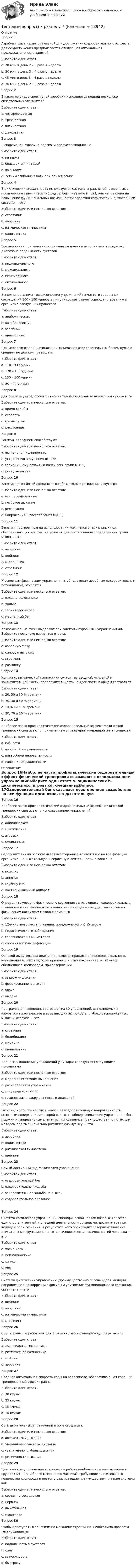      
          Описание
          Вопрос 1Аэробная фаза является главной для достижения оздоровительного эффекта, для ее достижения предполагается следующая оптимальная продолжительность занятийВыберите один ответ:a. 20 мин в день 2 – 3 раза в неделюb. 30 мин в день 3 – 4 раза в неделю c. 45 мин в день 3 – 4 раза в неделюd. 30 мин в день 2 – 3 раза в неделюВопрос 2В каком из видов спортивной аэробики исполняется подряд несколько обязательных элементов?Выберите один ответ:a. четырехкратная b. трехкратнаяc. пятикратнаяd. двукратнаяВопрос 3В спортивной аэробике подскоки следует выполнять сВыберите один ответ:a. на вдохеb. большой амплитудойc. на выдохеd. легким сгибанием ноги при приземлении Вопрос 4В циклических видах спорта используется система упражнений, связанных с проявлением выносливости (ходьба, бег, плавание и т.п.), она направлена на повышение функциональных возможностей сердечно-сосудистой и дыхательной системы — этоВыберите один или несколько ответов:a. стретчингb. аэробика c. ритмическая гимнастикаd. калланетика Вопрос 5Все движения при занятиях стретчингом должны исполняться в пределах диапазона подвижности суставовВыберите один ответ:a. индивидуального b. максимальногоc. минимальногоd. оптимальногоВопрос 6Выполнение элементов физических упражнений на частоте сердечных сокращений 160 - 180 ударов в минуту соответствует совершенствованию в организме следующих процессовВыберите один ответ:a. анаболическихb. катаболическихc. аэробныхd. анаэробных Вопрос 7Для молодых людей, начинающих заниматься оздоровительным бегом, пульс в среднем не должен превышатьВыберите один ответ:a. 110 – 115 уд/минb. 120 – 130 уд/минc. 150 – 160 уд/мин d. 80 – 90 уд/минВопрос 8Для реализации оздоровительного воздействия ходьбы необходимо учитыватьВыберите один или несколько ответов:a. время ходьбы b. скорость c. время сутокd. расстояние Вопрос 9Занятия плаванием способствуютВыберите один или несколько ответов:a. активному пищеварениюb. устранению нарушения осанки c. гармоничному развитию почти всех групп мышц d. росту человекаВопрос 10Занятия хатха-йогой соединяют в себе методы достижения искусстваВыберите один или несколько ответов:a. все перечисленныеb. глубокое дыхание c. релаксация d. напряжения и расслабления мышцВопрос 11Занятия, построенные на использовании комплекса специальных поз, обеспечивающих наилучшие условия для растягивания определенных групп мышц — этоВыберите один ответ:a. аэробикаb. шейпингc. калланетикd. стретчинг Вопрос 12К основным физическим упражнениям, обладающим аэробным оздоровительным потенциалом, относятсяВыберите один или несколько ответов:a. езда на велосипеде b. ходьба c. спринтерский бегd. медленный бег Вопрос 13Какие основные фазы выделяют при занятиях аэробными упражнениями? Выберите несколько вариантов ответа.Выберите один или несколько ответов:a. аэробную фазу b. силовую нагрузку c. стретчингd. разминку Вопрос 14Комплекс ритмической гимнастики состоит из вводной, основной и заключительной части, продолжительность каждой части в общем составляетВыберите один ответ:a. 20, 50 и 30 % времениb. 30, 30 и 40 % времениc. 10, 40 и 50% времениd. 20, 70 и 10 % времени Вопрос 15Наиболее часто профилактический оздоровительный эффект физической тренировки связывают с применением упражнений умеренной интенсивностиВыберите один ответ:a. гибкостиb. аэробной направленности c. анаэробной направленностиd. силовой направленности 
          Оглавление
          Вопрос 16Наиболее часто профилактический оздоровительный эффект физической тренировки связывают с использованием упражненийВыберите один ответ:a. ациклических b. циклическихc. игровыхd. смешанныхВопрос 17Оздоровительный бег оказывает всестороннее воздействие на все функции организма, на дыхательную и сердечную деятельность, а также наВыберите один или несколько ответов:a. психику b. аппетитc. глубину снаd. костно-мышечный аппарат Вопрос 18Определить уровень физического состояния занимающихся оздоровительным плаванием и степень подготовленности их сердечно-сосудистой системы к физическим нагрузкам можно с помощьюВыберите один ответ:a. 12-минутного теста плавания, предложенного К. Купером b. педагогического наблюденияc. соревновательных методовd. спортивной классификацииВопрос 19Основой дыхательных движений является правильная последовательность наполнения легких воздухом при вдохе и освобождения их от воздуха, обедненного кислородом, при совершенииВыберите один ответ:a. задержки дыханияb. форсированного дыханияc. вдохаd. выдоха Вопрос 20Программа для женщин, состоящая из 30 упражнений, выполняемых в изометрическом режиме и вызывающих активность глубоко расположенных мышечных групп — этоВыберите один ответ:a. стретчингb. бодибилдингc. шейпингd. калланетика Вопрос 21Процесс выполнения упражнений ушу характеризуется следующими признакамиВыберите один или несколько ответов:a. медленным темпом выполнения b. разнообразием упражненийc. силовыми усилиямиd. плавностью и закругленностью движений Вопрос 22Разновидность гимнастики, имеющая оздоровительную направленность, основным содержанием которой являются общеразвивающие упражнения: бег, прыжки и танцевальные элементы, исполняемые преимущественно поточным методом под эмоционально-ритмическую музыку — этоВыберите один ответ:a. аэробикаb. калланетикаc. ритмическая гимнастика d. шейпингВопрос 23Самый доступный вид физических упражненийВыберите один ответ:a. оздоровительный бегb. оздоровительная ходьба c. оздоровительная ходьба на лыжахd. оздоровительное плаваниеВопрос 24Система комплексов упражнений, специфической чертой которых является единство внутренней и внешней деятельности организма, достигнутое при ведущей роли сознания, в результате чего происходит совершенствование двигательных, функциональных и психологических возможностей человека — этоВыберите один ответ:a. хатха-йогаb. поп-гимнастикаc. хип-хопd. ушу Вопрос 25Система физических упражнении (преимущественно силовых) для женщин, направленная на коррекцию фигуры и улучшение функционального состояния организма — этоВыберите один ответ:a. шейпинг b. аэробикаc. ритмическая гимнастикаd. стретчингВопрос 26Специальные упражнения для развития дыхательной мускулатуры — этоВыберите один ответ:a. дыхательная гимнастика b. ритмическая гимнастикаc. шейпингd. аэробикаВопрос 27Средняя оптимальная скорость езды на велосипеде, обеспечивающая хороший тренировочный эффект равнаВыберите один ответ:a. 30 км/часb. 25 км/час c. 15 км/часd. 10 км/часВопрос 28Суть дыхательных упражнений в йоге сводится кВыберите один или несколько ответов:a. автоматизму дыханияb. уменьшению частоты дыхания c. увеличению глубины дыхания d. ритмичности дыханияВопрос 29Циклические упражнения вовлекают в работу наиболее крупные мышечные группы (1/5 – 1/2 и более мышечного массива), требующие значительного количества кислорода и поэтому развивающие преимущественно такие системы какВыберите один или несколько ответов:a. сердечно-сосудистая b. нервнаяc. дыхательная d. мышечнаяВопрос 30Чтобы приступать к занятиям по методике стретчинга, необходимо провести тестирование наВыберите один ответ:a. подвижность в суставах b. силуc. выносливостьd. быстроту 
            
            
            Тестовые вопросы к разделу 6. Экономика образовательной организации (ДО, ПНК, ПДО, 2 часть)Тестовые вопросы к разделу 7Тестовые вопросы к разделу 8Тестовые вопросы к разделу 9. Физическая культура (ДО, ПНК, ПДО, 5 часть)Тестовые вопросы Маркетингу Тестовые вопросы по КурортологииТестовые вопросы по Разделу 1. Понятие «безопасность жизнедеятельности» и ее правовое регулирование. Основы безопасности жизнедеятельностиТестовые вопросы к разделу 3. Методика организации досуговых мероприятий (ПДО, 2 часть)Тестовые вопросы к разделу 3. Планирование, организация и социально-педагогическая поддержка деятельности детских общественных объединений (СПД)Тестовые вопросы к разделу 3.          Содержание и методика проведения спортивно-оздоровительных досуговых мероприятий (ПДО)Тестовые вопросы к разделу 3. Теоретические и прикладные аспекты методической работы педагога дополнительного образования (ПДО, 1 часть)Тестовые вопросы к разделу 4. Безопасность жизнедеятельности (ПДО, ПНК, КП)Тестовые вопросы к разделу 4. Методика организации досуговых мероприятий (ПДО, 2 часть)Тестовые вопросы к разделу 5. Экономика образовательной организации (ДО, ПНК, ПДО, 2 часть)
