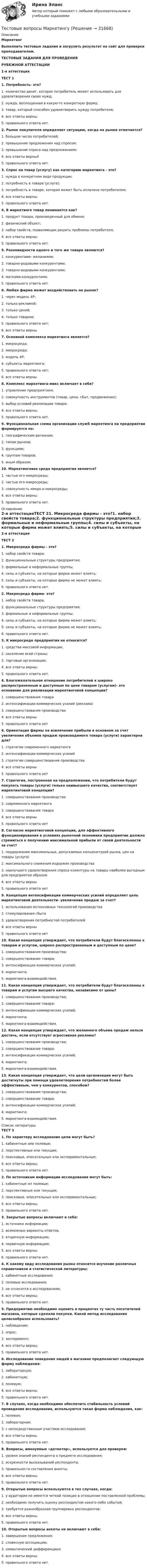     
          Описание
           Маркетинг Выполнить тестовые задания и загрузить результат на сайт для проверки преподавателем.ТЕСТОВЫЕ ЗАДАНИЯ ДЛЯ ПРОВЕДЕНИЯРУБЕЖНОЙ АТТЕСТАЦИИ1-я аттестацияТЕСТ 11. Потребность- это?1. количество денег, которое потребитель может использовать для удовлетворения своих нужд;2. нужда, воплощенная в какую-то конкретную форму;3. товар, который способен удовлетворить нужду потребителя;4. все ответы верны;5. правильного ответа нет. 2. Рынок покупателя определяет ситуацию, когда на рынке отмечается?1. большое число потребителей;2. превышение предложения над спросом;3. превышение спроса над предложением;4. все ответы верны45. правильного ответа нет. 3. Спрос на товар (услугу) как категорию маркетинга - это?1. нужда в конкретном виде продукции;2. потребность в товаре (услуге);3. потребность в товаре, которая может быть оплачена потребителем;4. все ответы верны;5. правильного ответа нет. 4. В маркетинге товар понимается как?1. продукт товара, произведенный для обмена;2. физический объект;3. набор свойств, позволяющих решить проблемы потребителя;4. все ответы верны;5. правильного ответа нет. 5. Разновидности одного и того же товара являются?1. конкурентами- желаниями;2. товарно-родовыми конкурентами;3. товарно-видовыми конкурентами;4. матками-конкурентами;5. правильного ответа нет. 6. Любая фирма может воздействовать на рынок?1. через модель 4Р;2. только рекламой;3. только ценой;4. только товаром;5. правильного ответа нет;6. все ответы верны. 7. Основной комплекса маркетинга является?1. макросреда;2. микросреда;3. модель 4Р;4. субъекты маркетинга;5. правильного ответа нет;6. все ответы верны. 8. Комплекс маркетинга-микс включает в себя?1. управление предприятием;2. совокупность инструментов (товар, цена, сбыт, продвижение);3. выбор условий реализации товара;4. все ответы верны;5. правильного ответа нет. 9. Функциональная схема организации служб маркетинга на предприятии формируется по:1. географическим регионам;2. типам рынков;3. функциям;4. группам товаров;5. иным образом. 10. Маркетинговая среда предприятия является?1. частью его микросреды;2. частью его макросреды;3. совокупность микро и макросреды;4. все ответы верны;5. правильного ответа нет. 
          Оглавление
          2-я аттестацияТЕСТ 21. Микросреда фирмы - это?1. набор свойств товара;2. функциональные структуры предприятия;3. формальные и неформальные группы;4. силы и субъекты, на которые фирма может влиять;5. силы и субъекты, на которые фирма не может влиять;6. правильного ответа нет. 2. Макросреда фирма- это?1. набор свойств товара;2. функциональные структуры предприятия;3. формальные и неформальные группы;4. силы и субъекты, на которые фирма может влиять;5. силы и субъекты, на которые фирма не может влиять;6. правильного ответа нет. 3. К микросреде предприятия не относится?1. средства массовой информации;2. население всей страны;3. торговые организации;4. все ответы верны;5. правильного ответа нет. 4. Благожелательное отношение потребителей к широко распространенным и доступным по цене товарам (услугам)- это основание для реализации маркетинговой концепции?1. совершенствования товара2. интенсификации коммерческих усилий (реклама)3. совершенствования производства4. все ответы верны5. правильного ответа нет 6. Ориентация фирмы на извлечение прибыли в основном за счет увеличения объемов продаж производимого товара (услуги) характерна для?1. стратегии современного маркетинга2. интенсификации коммерческих усилий3. стратегии совершенствования производства4. все ответы верны5. правильного ответа нет 7. Стратегия, построенная на предположении, что потребители будут покупать товары (услуги) только наивысшего качества, соответствует маркетинговой концепции?1. совершенствования производства2. современного маркетинга3. совершенствования товара4. все ответы верны5. правильного ответа нет 8. Согласно маркетинговой концепции, для эффективного функционирования в условиях рыночной экономики предприятие должно стремиться к получению максимальной прибыли от своей деятельности за счет?1. поддержания максимальных, допускаемых конъюнктурой рынка, цен на товары (услуги)2. максимального снижения издержек производства3. наилучшего удовлетворения спроса клиентуры на товары наиболее выгодным для предприятия образом4. все ответы верны5. правильного ответа нет 9. Концепция интенсификации коммерческих усилий определяет цель маркетинговой деятельности- увеличение продаж за счет?1. использования интенсивных технологий производства2. стимулирования сбыта3. удовлетворения потребностей потребителей4. все ответы верны5. правильного ответа нет 10. Какая концепция утверждает, что потребители будут благосклонны к товарам и услугам, широко распространенным и доступным по цене?1. совершенствования производства;2. совершенствование товара;3. интенсификации коммерческих усилий;4. маркетинга;5. маркетинга-взаимодействия. 11. Какая концепция утверждает, что потребители будут благосклонны к товарам и услугам высшего качества, независимо от цены?1. совершенствования производства;2. совершенствование товара;3. интенсификации коммерческих усилий;4. маркетинга;5. маркетинга-взаимодействия. 12. Какая концепция утверждает, что желаемого объема продаж нельзя достичь, если отсутствует агрессивная реклама?1. совершенствования производства;2. совершенствование товара;3. интенсификации коммерческих усилий;4. маркетинга;5. маркетинга-взаимодействия. 13. Какая концепция утверждает, что цели организации могут быть достигнуты при помощи удовлетворения потребностей более эффективным, чем у конкурентов, способом?1. совершенствования производства;2. совершенствование товара;3. интенсификации коммерческих усилий;4. маркетинга;5. маркетинга-взаимодействия. 
          Список литературы
          ТЕСТ 31. По характеру исследования цели могут быть?1. кабинетные или полевые;2. перспективные или текущие;3. поисковые, описательные или экспериментальные;4. все ответы верны;5. правильного ответа нет. 2. По источникам информации исследования могут быть:1. кабинетные ил полевые;2. перспективные или текущие;3. поисковые, описательные или экспериментальные;4. все ответы верны;5. правильного ответа нет. 3. Закрытые вопросы включают в себя:1. источники информации;2. возможные варианты ответов;3. вторичную информацию;4. первичную информацию;5. все ответы верны;6. правильного ответа нет. 4. К какому виду исследования рынка относится изучение различных справочников и статистической литературы;1. кабинетные исследования;2. полевые исследования;3. не относится к исследованиям;4. все ответы верны;5. правильного ответа нет. 5. Предприятию необходимо оценить в процентах ту часть посетителей магазина, которые сделали покупки. Какой метод исследования целесообразно использовать?1. наблюдение;2. опрос;3. эксперимент;4. все ответы верны;5. правильного ответа нет. 6. Исследование поведения людей в магазине предполагает следующую форму наблюдения:1. лабораторную;2. кабинетную;3. полевую;4. все ответы верны;5. правильного ответа нет. 7. В случаях, когда необходимо обеспечить стабильность условий проведения исследования, используются такая форма наблюдения, как:1. полевая;2. лабораторная;3. с непосредственным участием исследования;4. все ответы верны.5. правильного ответа нет. 8. Вопросы, именуемые «детектор», используется для проверки:1. уровня знаний респондента о предмете исследования;2. искренности высказываний респондента;3. правильности составления анкеты;4. все ответы верны;5. правильного ответа нет. 9. Открытые вопросы используются в тех случаях, когда:1. у аудитории не имеется четкой позиции в отношении поставленной проблемы;2. необходимо получить оценку респондентом какого-либо события;3. требуется разнообразная группировка респондентов;4. все ответы верны;5. правильного ответа нет. 10. Открытые вопросы анкеты не включают в себя:1. завершение предложения;2. словесную ассоциацию;3. семантический дифференциал;4. все ответы верны;5. правильного ответа нет.
            
            
            Тестовые вопросы к разделу 9. Физическая культура (ДО, ПНК, ПДО, 5 часть)Тестовые вопросы Маркетингу Тестовые вопросы по КурортологииТестовые вопросы по Разделу 1. Понятие «безопасность жизнедеятельности» и ее правовое регулирование. Основы безопасности жизнедеятельностиТестовые задания Тестовые задания 1 1. Что входит в понятие «факторы производства»? а) денежные активы; б) акции, облигации, сертификаты; в) продовольствие; г) труд, капитал, земля. 2. Какие из перечисленных факторов не оказывают влияние на сдвиг кривой спроса:Тестовые задания 1. Документ – это: 1. Зафиксированная на материальном носителе информация с реквизитами, позволяющими ее идентифицировать. 2. Носитель информации, используемой в целях регулирования социальных отношений. 3. Информация, зафиксированная любым способом на любом носителе. 2. Подлинник документа – это: 1. Первый или единственный экземпляр документа.Тестовые вопросы к разделу 3. Теоретические и прикладные аспекты методической работы педагога дополнительного образования (ПДО, 1 часть)Тестовые вопросы к разделу 4. Безопасность жизнедеятельности (ПДО, ПНК, КП)Тестовые вопросы к разделу 4. Методика организации досуговых мероприятий (ПДО, 2 часть)Тестовые вопросы к разделу 5. Экономика образовательной организации (ДО, ПНК, ПДО, 2 часть)Тестовые вопросы к Разделу 6 История Древнего мира и Средних веков (НСПК)Тестовые вопросы к разделу 6. Экономика образовательной организации (ДО, ПНК, ПДО, 2 часть)Тестовые вопросы к разделу 7