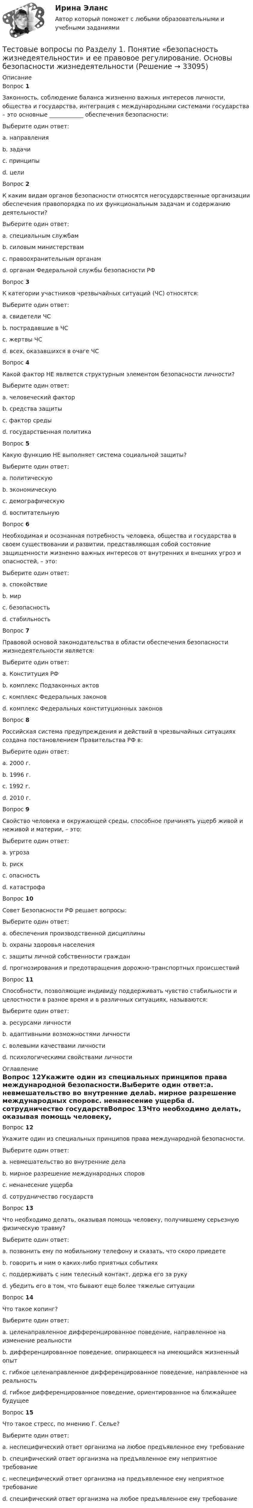      
          Описание
          Вопрос 1Законность, соблюдение баланса жизненно важных интересов личности, общества и государства, интеграция с международными системами государства – это основные ____________ обеспечения безопасности:Выберите один ответ:a. направленияb. задачиc. принципы d. целиВопрос 2К каким видам органов безопасности относятся негосударственные организации обеспечения правопорядка по их функциональным задачам и содержанию деятельности?Выберите один ответ:a. специальным службамb. силовым министерствамc. правоохранительным органам d. органам Федеральной службы безопасности РФВопрос 3К категории участников чрезвычайных ситуаций (ЧС) относятся:Выберите один ответ:a. свидетели ЧСb. пострадавшие в ЧСc. жертвы ЧСd. всех, оказавшихся в очаге ЧС Вопрос 4Какой фактор НЕ является структурным элементом безопасности личности?Выберите один ответ:a. человеческий факторb. средства защитыc. фактор средыd. государственная политика Вопрос 5Какую функцию НЕ выполняет система социальной защиты?Выберите один ответ:a. политическуюb. экономическуюc. демографическуюd. воспитательную Вопрос 6Необходимая и осознанная потребность человека, общества и государства в своем существовании и развитии, представляющая собой состояние защищенности жизненно важных интересов от внутренних и внешних угроз и опасностей, – это:Выберите один ответ:a. спокойствиеb. мирc. безопасность d. стабильностьВопрос 7Правовой основой законодательства в области обеспечения безопасности жизнедеятельности является:Выберите один ответ:a. Конституция РФ b. комплекс Подзаконных актовc. комплекс Федеральных законовd. комплекс Федеральных конституционных законовВопрос 8Российская система предупреждения и действий в чрезвычайных ситуациях создана постановлением Правительства РФ в:Выберите один ответ:a. 2000 г.b. 1996 г.c. 1992 г. d. 2010 г.Вопрос 9Свойство человека и окружающей среды, способное причинять ущерб живой и неживой и материи, – это:Выберите один ответ:a. угрозаb. рискc. опасность d. катастрофаВопрос 10Совет Безопасности РФ решает вопросы:Выберите один ответ:a. обеспечения производственной дисциплиныb. охраны здоровья населения c. защиты личной собственности гражданd. прогнозирования и предотвращения дорожно-транспортных происшествийВопрос 11Способности, позволяющие индивиду поддерживать чувство стабильности и целостности в разное время и в различных ситуациях, называются:Выберите один ответ:a. ресурсами личности b. адаптивными возможностями личностиc. волевыми качествами личностиd. психологическими свойствами личности 
          Оглавление
          Вопрос 12Укажите один из специальных принципов права международной безопасности.Выберите один ответ:a. невмешательство во внутренние делаb. мирное разрешение международных споровc. ненанесение ущерба d. сотрудничество государствВопрос 13Что необходимо делать, оказывая помощь человеку, получившему серьезную физическую травму?Выберите один ответ:a. позвонить ему по мобильному телефону и сказать, что скоро приедетеb. говорить и ним о каких-либо приятных событияхc. поддерживать с ним телесный контакт, держа его за руку d. убедить его в том, что бывают еще более тяжелые ситуацииВопрос 14Что такое копинг?Выберите один ответ:a. целенаправленное дифференцированное поведение, направленное на изменение реальностиb. дифференцированное поведение, опирающееся на имеющийся жизненный опытc. гибкое целенаправленное дифференцированное поведение, направленное на реальность d. гибкое дифференцированное поведение, ориентированное на ближайшее будущееВопрос 15Что такое стресс, по мнению Г. Селье?Выберите один ответ:a. неспецифический ответ организма на любое предъявленное ему требование b. специфический ответ организма на предъявленное ему неприятное требованиеc. неспецифический ответ организма на предъявленное ему неприятное требованиеd. специфический ответ организма на любое предъявленное ему требование 
            
            
             Тестовые вопросы по КурортологииТестовые вопросы по Разделу 1. Понятие «безопасность жизнедеятельности» и ее правовое регулирование. Основы безопасности жизнедеятельностиТестовые задания Тестовые задания 1 1. Что входит в понятие «факторы производства»? а) денежные активы; б) акции, облигации, сертификаты; в) продовольствие; г) труд, капитал, земля. 2. Какие из перечисленных факторов не оказывают влияние на сдвиг кривой спроса:Тестовые задания 1. Документ – это: 1. Зафиксированная на материальном носителе информация с реквизитами, позволяющими ее идентифицировать. 2. Носитель информации, используемой в целях регулирования социальных отношений. 3. Информация, зафиксированная любым способом на любом носителе. 2. Подлинник документа – это: 1. Первый или единственный экземпляр документа.Тестовые задания 1. Что из нижеперечисленного является свободным благом? а) атмосферный воздух; в) овощи и фрукты; в) табак; г) ядерное оружие.ТЕСТОВЫЕ ЗАДАНИЯ  «Актуальные вопросы оборота наркотических средств и психотропных веществ»Тестовые вопросы к разделу 4. Методика организации досуговых мероприятий (ПДО, 2 часть)Тестовые вопросы к разделу 5. Экономика образовательной организации (ДО, ПНК, ПДО, 2 часть)Тестовые вопросы к Разделу 6 История Древнего мира и Средних веков (НСПК)Тестовые вопросы к разделу 6. Экономика образовательной организации (ДО, ПНК, ПДО, 2 часть)Тестовые вопросы к разделу 7Тестовые вопросы к разделу 8Тестовые вопросы к разделу 9. Физическая культура (ДО, ПНК, ПДО, 5 часть)