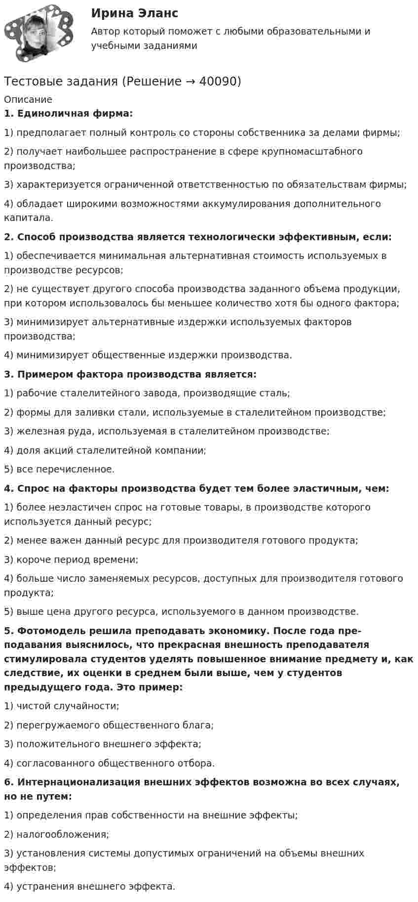      
          Описание
          1. Единоличная фирма:1) предполагает полный контроль со стороны собственника за делами фирмы;2) получает наибольшее распространение в сфере крупномасштабного производства;3) характеризуется ограниченной ответственностью по обязательствам фирмы;4) обладает широкими возможностями аккумулирования дополнительного капитала.2. Способ производства является технологически эффективным, если:1) обеспечивается минимальная альтернативная стоимость используемых в производстве ресурсов;2) не существует другого способа производства заданного объема продукции, при котором использовалось бы меньшее количество хотя бы одного фактора;3) минимизирует альтернативные издержки используемых факторов производства;4) минимизирует общественные издержки производства.3. Примером фактора производства является:1) рабочие сталелитейного завода, производящие сталь;2) формы для заливки стали, используемые в сталелитейном производстве;3) железная руда, используемая в сталелитейном производстве;4) доля акций сталелитейной компании;5) все перечисленное.4. Спрос на факторы производства будет тем более эластичным, чем:1) более неэластичен спрос на готовые товары, в производстве которого используется данный ресурс;2) менее важен данный ресурс для производителя готового про­дукта;3) короче период времени;4) больше число заменяемых ресурсов, доступных для произво­дителя готового продукта;5) выше цена другого ресурса, используемого в данном произ­водстве.5. Фотомодель решила преподавать экономику. После года пре­подавания выяснилось, что прекрасная внешность преподавателя стимулировала студентов уделять повышенное внимание предмету и, как следствие, их оценки в среднем были выше, чем у студентов предыдущего года. Это пример:1) чистой случайности;2) перегружаемого общественного блага;3) положительного внешнего эффекта;4) согласованного общественного отбора.6. Интернационализация внешних эффектов возможна во всех случаях, но не путем:1) определения прав собственности на внешние эффекты;2) налогообложения;3) установления системы допустимых ограничений на объемы внешних эффектов;4) устранения внешнего эффекта.  
            
            
            Тестовые вопросы по Разделу 1. Понятие «безопасность жизнедеятельности» и ее правовое регулирование. Основы безопасности жизнедеятельностиТестовые задания Тестовые задания 1 1. Что входит в понятие «факторы производства»? а) денежные активы; б) акции, облигации, сертификаты; в) продовольствие; г) труд, капитал, земля. 2. Какие из перечисленных факторов не оказывают влияние на сдвиг кривой спроса:Тестовые задания 1. Документ – это: 1. Зафиксированная на материальном носителе информация с реквизитами, позволяющими ее идентифицировать. 2. Носитель информации, используемой в целях регулирования социальных отношений. 3. Информация, зафиксированная любым способом на любом носителе. 2. Подлинник документа – это: 1. Первый или единственный экземпляр документа.Тестовые задания 1. Что из нижеперечисленного является свободным благом? а) атмосферный воздух; в) овощи и фрукты; в) табак; г) ядерное оружие.ТЕСТОВЫЕ ЗАДАНИЯ  «Актуальные вопросы оборота наркотических средств и психотропных веществ»Тестовые задания (Дисциплина: Безопасность жизнедеятельности)Тестовые вопросы к разделу 5. Экономика образовательной организации (ДО, ПНК, ПДО, 2 часть)Тестовые вопросы к Разделу 6 История Древнего мира и Средних веков (НСПК)Тестовые вопросы к разделу 6. Экономика образовательной организации (ДО, ПНК, ПДО, 2 часть)Тестовые вопросы к разделу 7Тестовые вопросы к разделу 8Тестовые вопросы к разделу 9. Физическая культура (ДО, ПНК, ПДО, 5 часть)Тестовые вопросы Маркетингу