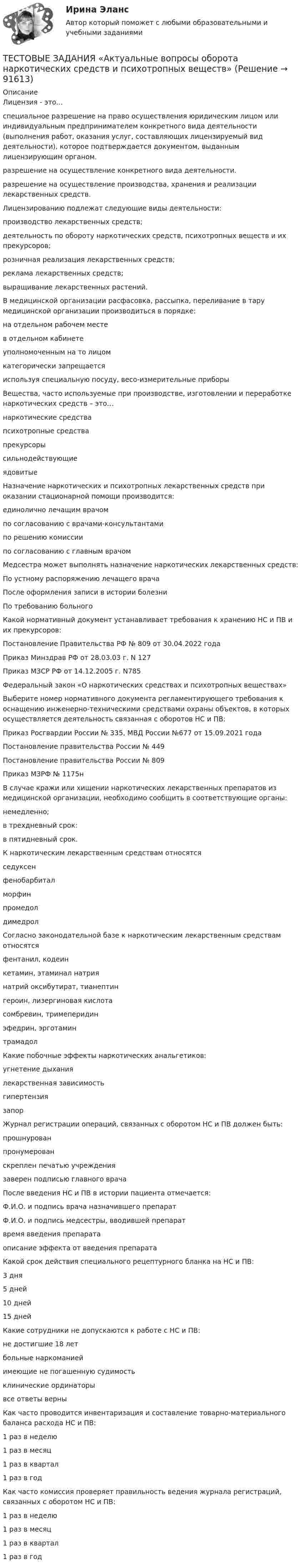      
            Описание
            Лицензия - это...специальное разрешение на право осуществления юридическим лицом или индивидуальным предпринимателем конкретного вида деятельности (выполнения работ, оказания услуг, составляющих лицензируемый вид деятельности), которое подтверждается документом, выданным лицензирующим органом.разрешение на осуществление конкретного вида деятельности.разрешение на осуществление производства, хранения и реализации лекарственных средств.Лицензированию подлежат следующие виды деятельности:производство лекарственных средств;деятельность по обороту наркотических средств, психотропных веществ и их прекурсоров;розничная реализация лекарственных средств;реклама лекарственных средств;выращивание лекарственных растений.В медицинской организации расфасовка, рассыпка, переливание в тару медицинской организации производиться в порядке:на отдельном рабочем местев отдельном кабинетеуполномоченным на то лицомкатегорически запрещаетсяиспользуя специальную посуду, весо-измерительные приборыВещества, часто используемые при производстве, изготовлении и переработке наркотических средств – это…наркотические средствапсихотропные средствапрекурсоры сильнодействующиеядовитыеНазначение наркотических и психотропных лекарственных средств при оказании стационарной помощи производится:единолично лечащим врачомпо согласованию с врачами-консультантамипо решению комиссиипо согласованию с главным врачомМедсестра может выполнять назначение наркотических лекарственных средств:По устному распоряжению лечащего врачаПосле оформления записи в истории болезниПо требованию больногоКакой нормативный документ устанавливает требования к хранению НС и ПВ и их прекурсоров:Постановление Правительства РФ № 809 от 30.04.2022 годаПриказ Минздрав РФ от 28.03.03 г. N 127Приказ МЗСР РФ от 14.12.2005 г. N785Федеральный закон «О наркотических средствах и психотропных веществах»Выберите номер нормативного документа регламентирующего требования к оснащению инженерно-техническими средствами охраны объектов, в которых осуществляется деятельность связанная с оборотов НС и ПВ:Приказ Росгвардии России № 335, МВД России №677 от 15.09.2021 годаПостановление правительства России № 449Постановление правительства России № 809Приказ МЗРФ № 1175нВ случае кражи или хищении наркотических лекарственных препаратов из медицинской организации, необходимо сообщить в соответствующие органы:немедленно;в трехдневный срок:в пятидневный срок.К наркотическим лекарственным средствам относятсяседуксенфенобарбиталморфинпромедолдимедролСогласно законодательной базе к наркотическим лекарственным средствам относятсяфентанил, кодеинкетамин, этаминал натриянатрий оксибутират, тианептингероин, лизергиновая кислотасомбревин, тримеперидинэфедрин, эрготаминтрамадолКакие побочные эффекты наркотических анальгетиков:угнетение дыханиялекарственная зависимостьгипертензиязапорЖурнал регистрации операций, связанных с оборотом НС и ПВ должен быть:прошнурованпронумерованскреплен печатью учреждениязаверен подписью главного врачаПосле введения НС и ПВ в истории пациента отмечается:Ф.И.О. и подпись врача назначившего препаратФ.И.О. и подпись медсестры, вводившей препаратвремя введения препаратаописание эффекта от введения препаратаКакой срок действия специального рецептурного бланка на НС и ПВ:3 дня5 дней10 дней15 днейКакие сотрудники не допускаются к работе с НС и ПВ:не достигшие 18 летбольные наркоманиейимеющие не погашенную судимостьклинические ординаторывсе ответы верныКак часто проводится инвентаризация и составление товарно-материального баланса расхода НС и ПВ:1 раз в неделю1 раз в месяц1 раз в квартал1 раз в годКак часто комиссия проверяет правильность ведения журнала регистраций, связанных с оборотом НС и ПВ:1 раз в неделю1 раз в месяц1 раз в квартал1 раз в год   
            
            
            Тестовые задания 1. Что из нижеперечисленного является свободным благом? а) атмосферный воздух; в) овощи и фрукты; в) табак; г) ядерное оружие.ТЕСТОВЫЕ ЗАДАНИЯ  «Актуальные вопросы оборота наркотических средств и психотропных веществ»Тестовые задания (Дисциплина: Безопасность жизнедеятельности)Тестовые задания по основе психологии ( ПНК) 3 раздел Тестовые задания по теме Культура и межкультурное взаимодействие в современном миреТестовые задания по экономикеТестовые задания с решениями. 10 вопросов. Тема «СИСТЕМЫ ВНУТРИГОСУДАРСТВЕННОГО И МЕЖДУНАРОДНОГО ПРАВА»Тестовые вопросы к разделу 8Тестовые вопросы к разделу 9. Физическая культура (ДО, ПНК, ПДО, 5 часть)Тестовые вопросы Маркетингу Тестовые вопросы по КурортологииТестовые вопросы по Разделу 1. Понятие «безопасность жизнедеятельности» и ее правовое регулирование. Основы безопасности жизнедеятельностиТестовые задания Тестовые задания 1 1. Что входит в понятие «факторы производства»? а) денежные активы; б) акции, облигации, сертификаты; в) продовольствие; г) труд, капитал, земля. 2. Какие из перечисленных факторов не оказывают влияние на сдвиг кривой спроса:
