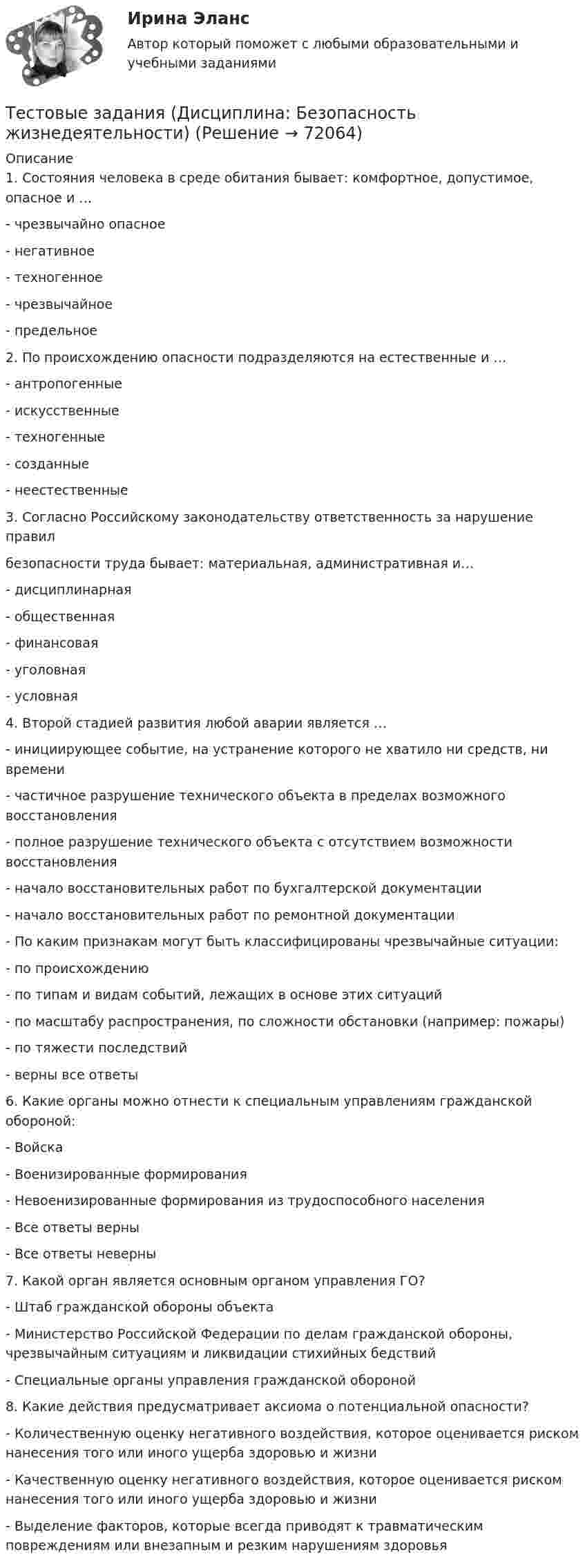      
            Описание
            1. Состояния человека в среде обитания бывает: комфортное, допустимое, опасное и …- чрезвычайно опасное- негативное- техногенное- чрезвычайное- предельное2. По происхождению опасности подразделяются на естественные и …- антропогенные- искусственные- техногенные- созданные- неестественные3. Согласно Российскому законодательству ответственность за нарушение правилбезопасности труда бывает: материальная, административная и…- дисциплинарная- общественная- финансовая- уголовная- условная4. Второй стадией развития любой аварии является …- инициирующее событие, на устранение которого не хватило ни средств, ни времени- частичное разрушение технического объекта в пределах возможного восстановления- полное разрушение технического объекта с отсутствием возможности восстановления- начало восстановительных работ по бухгалтерской документации- начало восстановительных работ по ремонтной документации- По каким признакам могут быть классифицированы чрезвычайные ситуации:- по происхождению- по типам и видам событий, лежащих в основе этих ситуаций- по масштабу распространения, по сложности обстановки (например: пожары)- по тяжести последствий- верны все ответы6. Какие органы можно отнести к специальным управлениям гражданской обороной:- Войска- Военизированные формирования- Невоенизированные формирования из трудоспособного населения- Все ответы верны- Все ответы неверны7. Какой орган является основным органом управления ГО?- Штаб гражданской обороны объекта- Министерство Российской Федерации по делам гражданской обороны, чрезвычайным ситуациям и ликвидации стихийных бедствий- Специальные органы управления гражданской обороной8. Какие действия предусматривает аксиома о потенциальной опасности?- Количественную оценку негативного воздействия, которое оценивается риском нанесения того или иного ущерба здоровью и жизни- Качественную оценку негативного воздействия, которое оценивается риском нанесения того или иного ущерба здоровью и жизни- Выделение факторов, которые всегда приводят к травматическим повреждениям или внезапным и резким нарушениям здоровья   
            
            
            ТЕСТОВЫЕ ЗАДАНИЯ  «Актуальные вопросы оборота наркотических средств и психотропных веществ»Тестовые задания (Дисциплина: Безопасность жизнедеятельности)Тестовые задания по основе психологии ( ПНК) 3 раздел Тестовые задания по теме Культура и межкультурное взаимодействие в современном миреТестовые задания по экономикеТестовые задания с решениями. 10 вопросов. Тема «СИСТЕМЫ ВНУТРИГОСУДАРСТВЕННОГО И МЕЖДУНАРОДНОГО ПРАВА»Тестовые материалы     1. Проблемы психотерапии и консультирования в применении к клинической психологи.  1.1. Психотерапия с позиций культурно-исторической концепции Л.С. Выготского. Психодинамическое учение о психической патологии.Тестовые вопросы к разделу 9. Физическая культура (ДО, ПНК, ПДО, 5 часть)Тестовые вопросы Маркетингу Тестовые вопросы по КурортологииТестовые вопросы по Разделу 1. Понятие «безопасность жизнедеятельности» и ее правовое регулирование. Основы безопасности жизнедеятельностиТестовые задания Тестовые задания 1 1. Что входит в понятие «факторы производства»? а) денежные активы; б) акции, облигации, сертификаты; в) продовольствие; г) труд, капитал, земля. 2. Какие из перечисленных факторов не оказывают влияние на сдвиг кривой спроса:Тестовые задания 1. Документ – это: 1. Зафиксированная на материальном носителе информация с реквизитами, позволяющими ее идентифицировать. 2. Носитель информации, используемой в целях регулирования социальных отношений. 3. Информация, зафиксированная любым способом на любом носителе. 2. Подлинник документа – это: 1. Первый или единственный экземпляр документа.