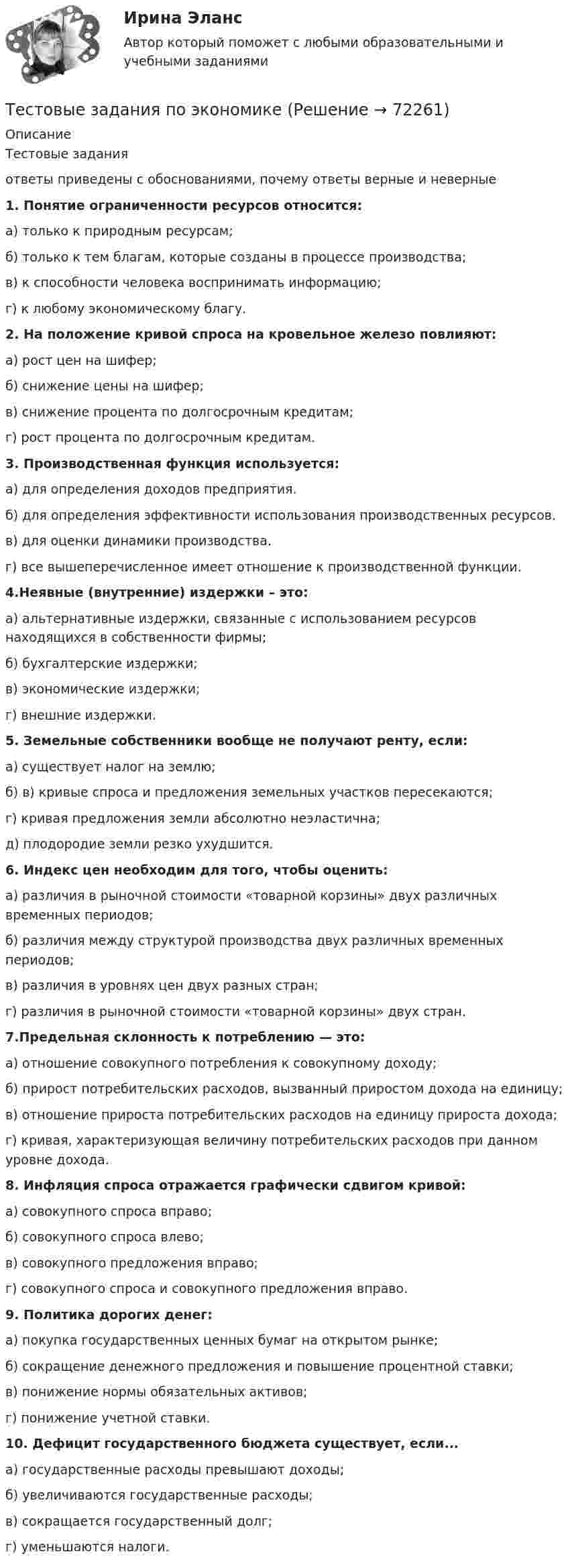      
            Описание
            Тестовые задания ответы приведены с обоснованиями, почему ответы верные и неверные1. Понятие ограниченности ресурсов относится: а) только к природным ресурсам; б) только к тем благам, которые созданы в процессе производства; в) к способности человека воспринимать информацию; г) к любому экономическому благу. 2. На положение кривой спроса на кровельное железо повлияют: а) рост цен на шифер; б) снижение цены на шифер; в) снижение процента по долгосрочным кредитам; г) рост процента по долгосрочным кредитам. 3. Производственная функция используется: а) для определения доходов предприятия. б) для определения эффективности использования производственных ресурсов. в) для оценки динамики производства. г) все вышеперечисленное имеет отношение к производственной функции. 4.Неявные (внутренние) издержки – это: а) альтернативные издержки, связанные с использованием ресурсов находящихся в собственности фирмы; б) бухгалтерские издержки; в) экономические издержки; г) внешние издержки. 5. Земельные собственники вообще не получают ренту, если: а) существует налог на землю; б) в) кривые спроса и предложения земельных участков пересекаются; г) кривая предложения земли абсолютно неэластична; д) плодородие земли резко ухудшится.6. Индекс цен необходим для того, чтобы оценить: а) различия в рыночной стоимости «товарной корзины» двух различных временных периодов; б) различия между структурой производства двух различных временных периодов; в) различия в уровнях цен двух разных стран; г) различия в рыночной стоимости «товарной корзины» двух стран. 7.Предельная склонность к потреблению — это: а) отношение совокупного потребления к совокупному доходу; б) прирост потребительских расходов, вызванный приростом дохода на единицу; в) отношение прироста потребительских расходов на единицу прироста дохода; г) кривая, характеризующая величину потребительских расходов при данном уровне дохода. 8. Инфляция спроса отражается графически сдвигом кривой: а) совокупного спроса вправо; б) совокупного спроса влево; в) совокупного предложения вправо; г) совокупного спроса и совокупного предложения вправо. 9. Политика дорогих денег: а) покупка государственных ценных бумаг на открытом рынке; б) сокращение денежного предложения и повышение процентной ставки; в) понижение нормы обязательных активов; г) понижение учетной ставки. 10. Дефицит государственного бюджета существует, если... а) государственные расходы превышают доходы; б) увеличиваются государственные расходы; в) сокращается государственный долг; г) уменьшаются налоги.   
            
            
            Тестовые задания по теме Культура и межкультурное взаимодействие в современном миреТестовые задания по экономикеТестовые задания с решениями. 10 вопросов. Тема «СИСТЕМЫ ВНУТРИГОСУДАРСТВЕННОГО И МЕЖДУНАРОДНОГО ПРАВА»Тестовые материалы     1. Проблемы психотерапии и консультирования в применении к клинической психологи.  1.1. Психотерапия с позиций культурно-исторической концепции Л.С. Выготского. Психодинамическое учение о психической патологии.Тест Операционный менеджмент.МВА СИНЕРГИЯ (ответы💯Помощь онлайн)ТЕСТ | Основы архитектурных и строительных конструкций | Зачет по дисциплине Основы архитектурных и строительных конструкций. | РЭУ имени Г.В. Плеханова Тест. Основы коммерческой деятельности  Тестовые вопросы по Разделу 1. Понятие «безопасность жизнедеятельности» и ее правовое регулирование. Основы безопасности жизнедеятельностиТестовые задания Тестовые задания 1 1. Что входит в понятие «факторы производства»? а) денежные активы; б) акции, облигации, сертификаты; в) продовольствие; г) труд, капитал, земля. 2. Какие из перечисленных факторов не оказывают влияние на сдвиг кривой спроса:Тестовые задания 1. Документ – это: 1. Зафиксированная на материальном носителе информация с реквизитами, позволяющими ее идентифицировать. 2. Носитель информации, используемой в целях регулирования социальных отношений. 3. Информация, зафиксированная любым способом на любом носителе. 2. Подлинник документа – это: 1. Первый или единственный экземпляр документа.Тестовые задания 1. Что из нижеперечисленного является свободным благом? а) атмосферный воздух; в) овощи и фрукты; в) табак; г) ядерное оружие.ТЕСТОВЫЕ ЗАДАНИЯ  «Актуальные вопросы оборота наркотических средств и психотропных веществ»Тестовые задания (Дисциплина: Безопасность жизнедеятельности)