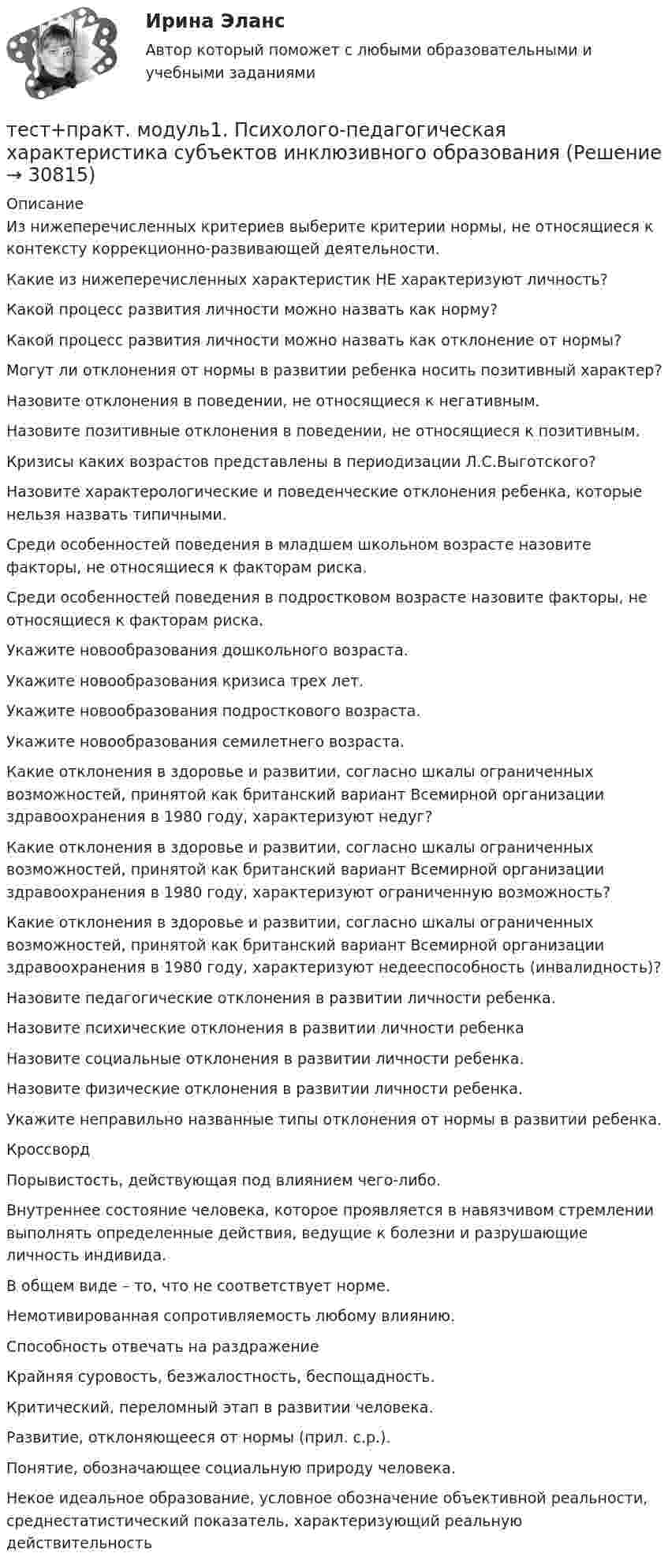      
          Описание
          Из нижеперечисленных критериев выберите критерии нормы, не относящиеся к контексту коррекционно-развивающей деятельности.Какие из нижеперечисленных характеристик НЕ характеризуют личность?Какой процесс развития личности можно назвать как норму?Какой процесс развития личности можно назвать как отклонение от нормы?Могут ли отклонения от нормы в развитии ребенка носить позитивный характер?Назовите отклонения в поведении, не относящиеся к негативным.Назовите позитивные отклонения в поведении, не относящиеся к позитивным.Кризисы каких возрастов представлены в периодизации Л.С.Выготского?Назовите характерологические и поведенческие отклонения ребенка, которые нельзя назвать типичными.Среди особенностей поведения в младшем школьном возрасте назовите факторы, не относящиеся к факторам риска.Среди особенностей поведения в подростковом возрасте назовите факторы, не относящиеся к факторам риска.Укажите новообразования дошкольного возраста.Укажите новообразования кризиса трех лет.Укажите новообразования подросткового возраста.Укажите новообразования семилетнего возраста.Какие отклонения в здоровье и развитии, согласно шкалы ограниченных возможностей, принятой как британский вариант Всемирной организации здравоохранения в 1980 году, характеризуют недуг?Какие отклонения в здоровье и развитии, согласно шкалы ограниченных возможностей, принятой как британский вариант Всемирной организации здравоохранения в 1980 году, характеризуют ограниченную возможность?Какие отклонения в здоровье и развитии, согласно шкалы ограниченных возможностей, принятой как британский вариант Всемирной организации здравоохранения в 1980 году, характеризуют недееспособность (инвалидность)?Назовите педагогические отклонения в развитии личности ребенка.Назовите психические отклонения в развитии личности ребенкаНазовите социальные отклонения в развитии личности ребенка.Назовите физические отклонения в развитии личности ребенка.Укажите неправильно названные типы отклонения от нормы в развитии ребенка.Кроссворд  Порывистость, действующая под влиянием чего-либо.  Внутреннее состояние человека, которое проявляется в навязчивом стремлении выполнять определенные действия, ведущие к болезни и разрушающие личность индивида.В общем виде – то, что не соответствует норме.Немотивированная сопротивляемость любому влиянию.Способность отвечать на раздражениеКрайняя суровость, безжалостность, беспощадность.Критический, переломный этап в развитии человека.Развитие, отклоняющееся от нормы (прил. с.р.).Понятие, обозначающее социальную природу человека.Некое идеальное образование, условное обозначение объективной реальности, среднестатистический показатель, характеризующий реальную действительность  
            
            
            тест+практич. модуль 3. ТЕХНОЛОГИИ РЕАЛИЗАЦИИ ИНКЛЮЗИВНОГО И КОРРЕКЦИОННОГО ОБРАЗОВАНИЯ В УСЛОВИЯХ СОВРЕМЕННОЙ НАЧАЛЬНОЙ ШКОЛЫтест+практ. модуль1. Психолого-педагогическая характеристика субъектов инклюзивного образованиятест+практ. модуль2. Психолого-педагогическая характеристика субъектов инклюзивного образованиятест+практ. модуль3. Психолого-педагогическая характеристика субъектов инклюзивного образованияТест Предметно-развивающая среда образовательного учреждения МТИ МОИ МосТех (ответы💯Помощь онлайн)ТЕСТ ПРЕДМЕТ ФИЛОСОФИИ 28 вопросов. 100 %Тест Предпринимательское право (4 семестр)Тест по экономике образовательной организации 6 частьтест по экономической теорииТест по экономической теорииТЕСТ по ЭКОНОМИЧЕСКОЙ ТЕОРИИТест по Экономической теории 2023 (Все вопросы и ответы по всем разделам)Тест по электрическим машинам постоянного токаТест по Электротехнике с ответами