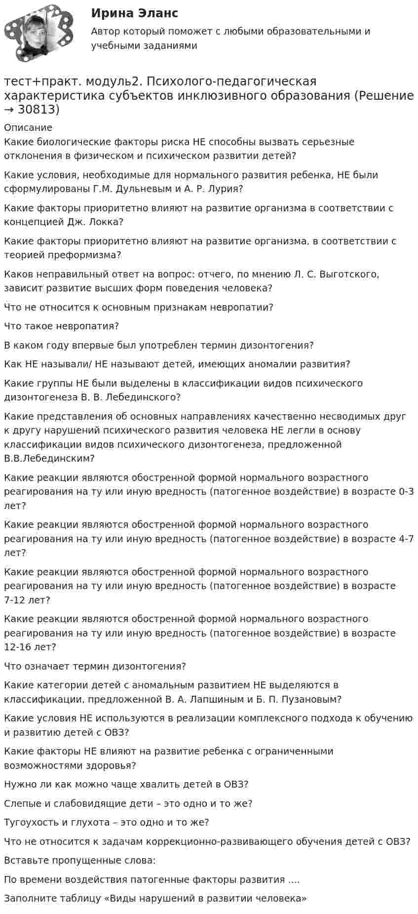      
          Описание
          Какие биологические факторы риска НЕ способны вызвать серьезные отклонения в физическом и психическом развитии детей?Какие условия, необходимые для нормального развития ребенка, НЕ были сформулированы Г.М. Дульневым и А. Р. Лурия?Какие факторы приоритетно влияют на развитие организма в соответствии с концепцией Дж. Локка?Какие факторы приоритетно влияют на развитие организма, в соответствии с теорией преформизма?Каков неправильный ответ на вопрос: отчего, по мнению Л. С. Выготского, зависит развитие высших форм поведения человека?Что не относится к основным признакам невропатии?Что такое невропатия?В каком году впервые был употреблен термин дизонтогения?Как НЕ называли/ НЕ называют детей, имеющих аномалии развития?Какие группы НЕ были выделены в классификации видов психического дизонтогенеза В. В. Лебединского?Какие представления об основных направлениях качественно несводимых друг к другу нарушений психического развития человека НЕ легли в основу классификации видов психического дизонтогенеза, предложенной В.В.Лебединским?Какие реакции являются обостренной формой нормального возрастного реагирования на ту или иную вредность (патогенное воздействие) в возрасте 0-3 лет?Какие реакции являются обостренной формой нормального возрастного реагирования на ту или иную вредность (патогенное воздействие) в возрасте 4-7 лет?Какие реакции являются обостренной формой нормального возрастного реагирования на ту или иную вредность (патогенное воздействие) в возрасте 7-12 лет?Какие реакции являются обостренной формой нормального возрастного реагирования на ту или иную вредность (патогенное воздействие) в возрасте 12-16 лет?Что означает термин дизонтогения?Какие категории детей с аномальным развитием НЕ выделяются в классификации, предложенной В. А. Лапшиным и Б. П. Пузановым?Какие условия НЕ используются в реализации комплексного подхода к обучению и развитию детей с ОВЗ?Какие факторы НЕ влияют на развитие ребенка с ограниченными возможностями здоровья?Нужно ли как можно чаще хвалить детей в ОВЗ?Слепые и слабовидящие дети – это одно и то же?Тугоухость и глухота – это одно и то же?Что не относится к задачам коррекционно-развивающего обучения детей с ОВЗ?Вставьте пропущенные слова:По времени воздействия патогенные факторы развития ....Заполните таблицу «Виды нарушений в развитии человека»  
            
            
            тест+практ. модуль1. Психолого-педагогическая характеристика субъектов инклюзивного образованиятест+практ. модуль2. Психолого-педагогическая характеристика субъектов инклюзивного образованиятест+практ. модуль3. Психолого-педагогическая характеристика субъектов инклюзивного образованияТест Предметно-развивающая среда образовательного учреждения МТИ МОИ МосТех (ответы💯Помощь онлайн)ТЕСТ ПРЕДМЕТ ФИЛОСОФИИ 28 вопросов. 100 %Тест Предпринимательское право (4 семестр)Тест. Прикладная математика. тест по экономической теорииТест по экономической теорииТЕСТ по ЭКОНОМИЧЕСКОЙ ТЕОРИИТест по Экономической теории 2023 (Все вопросы и ответы по всем разделам)Тест по электрическим машинам постоянного токаТест по Электротехнике с ответамиТЕСТ ПО ЯЗЫКУ С++. Ответы