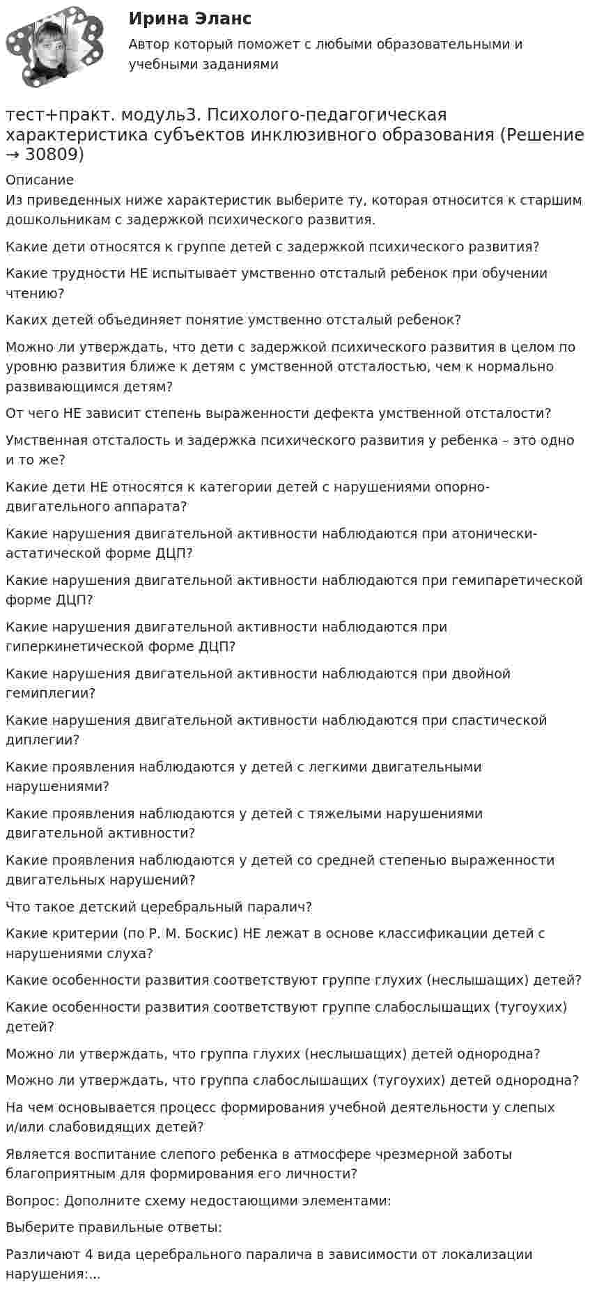      
          Описание
          Из приведенных ниже характеристик выберите ту, которая относится к старшим дошкольникам с задержкой психического развития.Какие дети относятся к группе детей с задержкой психического развития?Какие трудности НЕ испытывает умственно отсталый ребенок при обучении чтению?Каких детей объединяет понятие умственно отсталый ребенок?Можно ли утверждать, что дети с задержкой психического развития в целом по уровню развития ближе к детям с умственной отсталостью, чем к нормально развивающимся детям?От чего НЕ зависит степень выраженности дефекта умственной отсталости?Умственная отсталость и задержка психического развития у ребенка – это одно и то же?Какие дети НЕ относятся к категории детей с нарушениями опорно-двигательного аппарата?Какие нарушения двигательной активности наблюдаются при атонически-астатической форме ДЦП?Какие нарушения двигательной активности наблюдаются при гемипаретической форме ДЦП?Какие нарушения двигательной активности наблюдаются при гиперкинетической форме ДЦП?Какие нарушения двигательной активности наблюдаются при двойной гемиплегии?Какие нарушения двигательной активности наблюдаются при спастической диплегии?Какие проявления наблюдаются у детей с легкими двигательными нарушениями?Какие проявления наблюдаются у детей с тяжелыми нарушениями двигательной активности?Какие проявления наблюдаются у детей со средней степенью выраженности двигательных нарушений?Что такое детский церебральный паралич?Какие критерии (по Р. М. Боскис) НЕ лежат в основе классификации детей с нарушениями слуха?Какие особенности развития соответствуют группе глухих (неслышащих) детей?Какие особенности развития соответствуют группе слабослышащих (тугоухих) детей?Можно ли утверждать, что группа глухих (неслышащих) детей однородна?Можно ли утверждать, что группа слабослышащих (тугоухих) детей однородна?На чем основывается процесс формирования учебной деятельности у слепых и/или слабовидящих детей?Является воспитание слепого ребенка в атмосфере чрезмерной заботы благоприятным для формирования его личности?Вопрос: Дополните схему недостающими элементами:Выберите правильные ответы:Различают 4 вида церебрального паралича в зависимости от локализации нарушения:...  
            
            
            тест+практ. модуль2. Психолого-педагогическая характеристика субъектов инклюзивного образованиятест+практ. модуль3. Психолого-педагогическая характеристика субъектов инклюзивного образованияТест Предметно-развивающая среда образовательного учреждения МТИ МОИ МосТех (ответы💯Помощь онлайн)ТЕСТ ПРЕДМЕТ ФИЛОСОФИИ 28 вопросов. 100 %Тест Предпринимательское право (4 семестр)Тест. Прикладная математика. Тест про библиотечный фондТест по экономической теорииТЕСТ по ЭКОНОМИЧЕСКОЙ ТЕОРИИТест по Экономической теории 2023 (Все вопросы и ответы по всем разделам)Тест по электрическим машинам постоянного токаТест по Электротехнике с ответамиТЕСТ ПО ЯЗЫКУ С++. Ответытест+практич. модуль 3. ТЕХНОЛОГИИ РЕАЛИЗАЦИИ ИНКЛЮЗИВНОГО И КОРРЕКЦИОННОГО ОБРАЗОВАНИЯ В УСЛОВИЯХ СОВРЕМЕННОЙ НАЧАЛЬНОЙ ШКОЛЫ