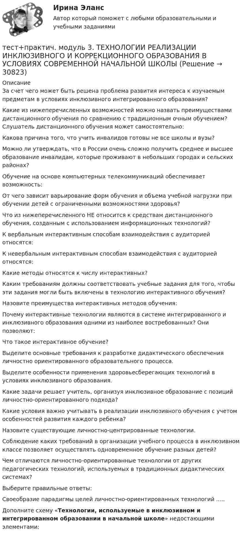      
          Описание
          За счет чего может быть решена проблема развития интереса к изучаемым предметам в условиях инклюзивного интегрированного образования?Какие из нижеперечисленных возможностей можно назвать преимуществами дистанционного обучения по сравнению с традиционным очным обучением? Слушатель дистанционного обучения может самостоятельно:Какова причина того, что учить инвалидов готовы не все школы и вузы?Можно ли утверждать, что в России очень сложно получить среднее и высшее образование инвалидам, которые проживают в небольших городах и сельских районах?Обучение на основе компьютерных телекоммуникаций обеспечивает возможность:От чего зависит варьирование форм обучения и объема учебной нагрузки при обучении детей с ограниченными возможностями здоровья?Что из нижеперечисленного НЕ относится к средствам дистанционного обучения, созданным с использованием информационных технологий?К вербальным интерактивным способам взаимодействия с аудиторией относятся:К невербальным интерактивным способам взаимодействия с аудиторией относятся:Какие методы относятся к числу интерактивных?Каким требованиям должны соответствовать учебные задания для того, чтобы эти задания могли быть включены в технологию интерактивного обучения?Назовите преимущества интерактивных методов обучения:Почему интерактивные технологии являются в системе интегрированного и инклюзивного образования одними из наиболее востребованных? Они позволяют:Что такое интерактивное обучение?Выделите основные требования к разработке дидактического обеспечения личностно ориентированного образовательного процесса.Выделите особенности применения здоровьесберегающих технологий в условиях инклюзивного образования.Какие задачи решает учитель, организуя инклюзивное образование с позиций личностно-ориентированного подхода?Какие условия важно учитывать в реализации инклюзивного обучения с учетом особенностей развития каждого ребенка?Назовите существующие личностно-центрированные технологии.Соблюдение каких требований в организации учебного процесса в инклюзивном классе позволяет осуществлять одновременное обучение разных детей?Чем отличаются личностно-ориентированные технологии от других педагогических технологий, используемых в традиционных дидактических системах?Выберите правильные ответы:Своеобразие парадигмы целей личностно-ориентированных технологий .....Дополните схему «Технологии, используемые в инклюзивном и интегрированном образовании в начальной школе» недостающими элементами:  
            
            
            ТЕСТ ПО ЯЗЫКУ С++. Ответытест+практич. модуль 3. ТЕХНОЛОГИИ РЕАЛИЗАЦИИ ИНКЛЮЗИВНОГО И КОРРЕКЦИОННОГО ОБРАЗОВАНИЯ В УСЛОВИЯХ СОВРЕМЕННОЙ НАЧАЛЬНОЙ ШКОЛЫтест+практ. модуль1. Психолого-педагогическая характеристика субъектов инклюзивного образованиятест+практ. модуль2. Психолого-педагогическая характеристика субъектов инклюзивного образованиятест+практ. модуль3. Психолого-педагогическая характеристика субъектов инклюзивного образованияТест Предметно-развивающая среда образовательного учреждения МТИ МОИ МосТех (ответы💯Помощь онлайн)ТЕСТ ПРЕДМЕТ ФИЛОСОФИИ 28 вопросов. 100 %Тест по экономике.Тест по экономике образовательной организации 6 частьтест по экономической теорииТест по экономической теорииТЕСТ по ЭКОНОМИЧЕСКОЙ ТЕОРИИТест по Экономической теории 2023 (Все вопросы и ответы по всем разделам)Тест по электрическим машинам постоянного тока