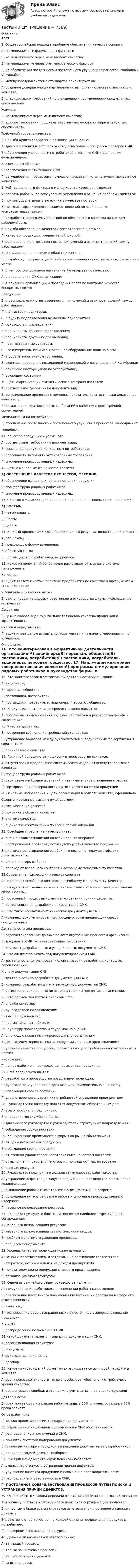     
          Описание
          Тест 1. Общеевропейский подход к проблеме обеспечения качества основан:А) на менеджменте фирмы через финансы;Б) на менеджменте через менеджмент качества;В) на менеджменте через учет человеческого фактора;Г) на обеспечении постоянного и постепенного улучшения процессов, свободных от «ошибок». 2. Международная система стандартов ориентирует на:А) создание доверия между партнерами по выполнению заказа относительно качества;Б) спецификацию требований по отношению к поставленному продукту или оказываемымУслугам;В) на менеджмент через менеджмент качества;Г) единые требования по доказательствам возможности фирмы стабильно обеспечиватьТребуемый уровень качества. 3. Служба аудита создается в организации с целью:А) для обеспечения всеобщего руководства полным процессом проверки СМК;Б) обеспечения уверенности потребителей в том, что СМК предприятия функционируетНадлежащим образом;В) обеспечения сертификации СМК;Г) регулирования процессов с помощью показателя «статистически доказанное качество». 5. Учёт социального фактора в менеджменте качества позволяет:А) вовлечь работников всех уровней управления в решение проблемы качества;Б) полнее удовлетворить заказчика в качестве поставок;В) повысить эффективность взаимоотношений по всей цепочке «изготовительзаказчик»;Г) разработать программу действий по обеспечению качества на каждом рабочем месте. 6. Служба обеспечения качества несет ответственность за:А) качество продукции, предлагаемой фирмой;Б) распределение ответственности, полномочий и взаимоотношений между работниками.В) формирование политики в области качества;Г) разработку программы действий по обеспечению качества на каждом рабочем месте. 7. В чем состоит основное назначение Руководства по качеству:А) в определении СМК организации;Б) в описании организации и проведения работ по контролю качества конкретных видовПродукции;В) в распределении ответственности, полномочий и взаимоотношений между работниками;Г) в аттестации аудиторов. 8. К аудиту подразделения не должны привлекаться:А) руководство подразделения;Б) специалисты данного подразделения;В) специалисты других подразделений;Г) неаттестованные аудиторы. 9. Все измерительное и испытательное оборудование должно быть:А) в удовлетворительном состоянии;Б) идентифицировано с подходящей маркировкой о дате последней калибровки;В) оснащено инструкциями по эксплуатации;Г) в хорошем состоянии. 10. Целью организации статистического контроля является:А) соответствие требованиям документации;Б) регулирование процессов с помощью показателя «статистически доказанное качество»;В) согласование краткосрочных требований к качеству с долгосрочной ориентациейМенеджмента на потребителя;Г) обеспечение постоянного и постепенного улучшения процессов, свободных от«ошибок». 11. Качество продукции и услуг - это:А) соответствие требованиям документации;Б) признание продукции конкретным потребителем;В) способность выполнять установленные требования;Г) снижение производственных издержек. 12. Целью менеджмента качества является:А) ОБЕСПЕЧЕНИЕ КАЧЕСТВА ПРОЦЕССОВ, МЕТОДОВ;Б) обеспечение выполнения плана поставок продукции;В) процесс труда рядовых работников;Г) снижение производственных издержек. 13. Сколько в МС ИСО серии 9000:2008 определено основных принципов СМК:А) ВОСЕМЬ;Б) четырнадцать;В) шесть;Г) десять. 14. Каждый процесс СМК для определения его результативности должен иметь:А) блок-схему;Б) подходящую форму измерения;В) обратную связь;Г) поставщиков, потребителей, акционеров. 15. Какое из положений более точно раскрывает суть аудита системы менеджментаКачества:А) аудит является частью политики предприятия по качеству и инструментом «немедленного»Улучшения и снижения затрат;Б) стимулирование рядовых работников и руководства фирмы к сокращению количестваДефектов;В) целью любого вида аудита является оценка качества продукции и эффективностиСистемы менеджмента;Г) аудит имеет целью выявить «слабые места» и назначить мероприятия по улучшению.  
          Оглавление
          16. Кто заинтересован в эффективной деятельности организации:А) акционеры;Б) персонал, общество;В) поставщики, потребители;Г) поставщики, потребители, акционеры, персонал, общество. 17. Наилучшим критерием совершенствования является:А) программа стимулирования рядовых работников и руководства фирмы к сокращениюКоличества дефектов;Б) постоянное соблюдение требований стандартов;В) устранение барьеров между руководителем и подчиненным по вертикали и горизонтали;Г) планирование качества18. Причиной большинства «ошибок» в производстве является:А) отсутствие на предприятии системы учета издержек вследствие низкого качества;Б) процесс труда рядовых работников;В) отсутствие необходимых знаний и невнимательное отношение к работе;Г) сортировочная проверка достигнутого уровня качества продукции. 20.Основные направления и цели организации в области качества, официальноСформулированные высшим руководством:А) планирование качества;Б) политика в области качества;В) система качества;Г) оценка взаимоотношений по всей цепочке операций. 21. Всеобщее управление качеством - это:А) оценка взаимоотношений по всей цепочке операций;Б) сортировочная проверка достигнутого уровня качества продукции;В) система предотвращения ошибок, что позволяет получить эффект десятикратногоСнижения потерь от брака;Г) переход от всеобщего контроля к всеобщему менеджменту качества. 22.Современная философия качества означает:А) переход от всеобщего контроля к всеобщему менеджменту качества;Б) полную ответственность всех в соответствии со своими функциональными обязанностями;В) постоянный процесс выявления и устранения причин дефектов;Г) деятельность по разработке документации СМК. 23. Что такое нормативно-техническая документация СМК:А) комплекс документированных процедур, устанавливающих способ осуществленияДеятельности или процессов;Б) зарегистрированные данные по всем внутренним процессам организации;В) документы СМК, устанавливающие требования;Г) комплект разработанных и утвержденных документов СМК. 24. Что следует понимать под документированием СМК:А) деятельность по планированию, организации разработки, контролю, регулированиюИ учету документации СМК;Б) деятельность по разработке документации СМК;В) комплект разработанных и утвержденных документов СМК;Г) регистрирование данных по всем внутренним процессам организации. 25. Кто должен заниматься анализом СМК:А) служба качества;Б) руководители подразделений;В) высшее руководство;Г) поставщики, потребители. 26. Культуру производства и труда можно оценить:А) с помощью показателя «производительности труда»;Б) показателем «процент сдачи продукции с первого предъявления»;В) уровнем качества процессов, соответствующего требованиям контрольных и прочихИнструкций;Г) при разработке и производстве новых видов продукции. 27. СМК предназначена для:А) разработки и производства новых видов продукции;Б) руководства и управления организацией применительно к качеству;В) соблюдения сроков поставки;Г) удовлетворения внутренних потребностей управления предприятием. 28. Руководство по качеству является документом обязательным для:А) всего персонала предприятия;Б) специалистов службы качества;В) для высшего руководства и руководителей структурных подразделений;Г) соблюдения сроков поставки. 29. Конкурентное преимущество фирмы на рынке сбыта зависит:А) от цены потребления продукции;Б) соблюдения сроков поставки;В) от степени удовлетворенности заказчика качеством поставок;Г) от выполнения работы с некоторыми погрешностями, но вовремя. 
          Список литературы
          30. Руководство предприятия должно стимулировать работников за:А) устранение дефектов до запуска продукции в производство и повышение квалификации;Б) выполнение работы с некоторыми погрешностями, но вовремя;В) сокращение потерь от брака в работе и снижение производственных издержек;Г) неверное использование ресурсов. 31. Проверка при аудите блок-схем процессов наиболее эффективна для обнаружения:А) неверного использования ресурсов;Б) неверного использования статистических методов;В) проблем в системе управления процессов;Г) процесса менеджмента. 32. Уровень качества продукции можно измерить:А) ценой «несоответствия» и затратами на достижение соответствия;Б) затратами, которые влияют на доходы предприятия;В) показателем сдачи продукции с первого предъявления;Г) организационной структурой. 33. Одной из важнейших задач руководства является:А) стимулирование работников в выполнении работы качественно;Б) обеспечение постоянного повышения квалификации работника в сфере его ответственностиЗа качество;В) планирование работ, направленных на постоянное усовершенствование продукцииИ услуг;Г) распределение полномочий в СМК. 34.Какой документ является главным в документации СМК:А) организационная структура;Б) процедура;В) руководство по качеству;Г) договор. 35. Какое из утверждений более точно раскрывает смысл новой парадигмы качества:А) рост производительности труда способствует обеспечению требуемого уровня качества;Б) все допускают ошибки, и это должно учитываться при оценке трудовойДеятельности;В) брак может быть исправлен рабочим лишь в 20% случаев, остальные 80% брака зависятОт разработчика;Г) только принятие системы кодирования документов. 36. Идентификация различных документов в СМК обеспечивается:А) распределением полномочий в СМК;Б) принятой системой кодирования документов;В) принятым на фирме порядком закрепления документов за разработчиком;Г) рационализацией документооборота. 37.Принцип менеджмента «круг Деминга» позволяет:А) уменьшить стоимость устранения причин дефектов;Б) улучшение качества продукции и повышение производительности;В) распределять ответственность в СМК;Г) ПОСТОЯННОЕ СОВЕРШЕНСТВОВАНИЕ ПРОЦЕССОВ ПУТЕМ ПОИСКА И УСТРАНЕНИЯ ПРИЧИН ДЕФЕКТОВ. 39. Основной смысл закона передачи ответственности за качество заключается:А) всегда существует необходимость поэтапной сертификации продукта;Б) виновным в браке всегда считается изготовитель», противное он должен доказать;В) все отвечают за качество, на каждой ступени продвижения продукта к потребителю;Г) в неверном использовании ресурсов. 40. Должны ли назначаться ответственные:А) за каждый процесс;Б) только за ключевые процессы;В) за процессы менеджмента;Г) за все процессы.
            
            
            Тесты 1-8 + Итоговый Управленческий учет в отраслях потребительской кооперации РУКТесты  40 шт. Тесты 50 баллов - Базовые принципы гештальтаТесты 50 баллов - Введение в гештальт. История и философия гештальт-подходаТесты 50 баллов - Гештальт-подход в индивидуальной и групповой работе с различными запросами клиентовТесты 50 баллов - ДевиантологияТесты 50 баллов - Дифференциальная психология. Психология индивидуальных различийТЕСТ. ФИЛОСОФИЯ ЭПОХИ ВОЗРОЖДЕНИЯ 100 %Тест. Финансовая математикаТест  Финансовый анализТест. ЦенообразованиеТест. Ценообразование в цифровой экономике. 100 %ТЕСТ | Цифровая экономика | СИНЕРГИЯ | МОИ | МТИТесты (1-11 + Итоговый) Физика 2