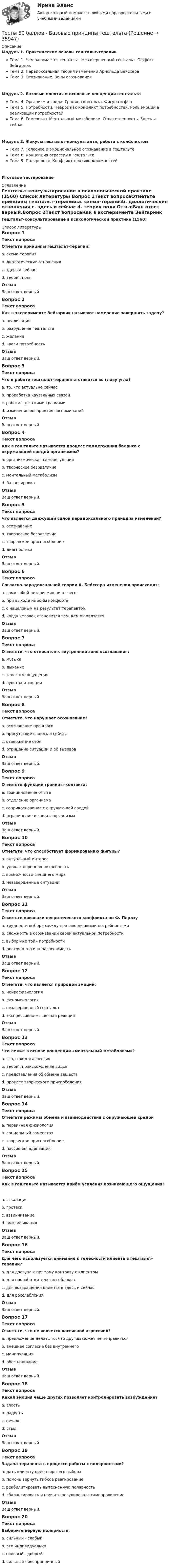     
          Описание
          Модуль 1. Практические основы гештальт-терапииТема 1. Чем занимается гештальт. Незавершенный гештальт. Эффект ЗейгарникТема 2. Парадоксальная теория изменений Арнольда БейссераТема 3. Осознавание. Зоны осознаванияМодуль 2. Базовые понятия и основные концепции гештальтаТема 4. Организм и среда. Граница контакта. Фигура и фонТема 5. Потребности. Невроз как конфликт потребностей. Роль эмоций в реализации потребностейТема 6. Гомеостаз. Ментальный метаболизм. Ответственность. Здесь и сейчасМодуль 3. Фокусы гештальт-консультанта, работа с конфликтомТема 7. Телесное и эмоциональное осознавание в гештальтеТема 8. Концепция агрессии в гештальтеТема 9. Полярности. Конфликт противоположностейИтоговое тестирование 
          Оглавление
          Гештальт-консультирование в психологической практике (1560) 
          Список литературы
          Вопрос 1Текст вопросаОтметьте принципы гештальт-терапии:a. схема-терапияb. диалогические отношения c. здесь и сейчас d. теория поля ОтзывВаш ответ верный.Вопрос 2Текст вопросаКак в эксперименте Зейгарник называют намерение завершить задачу?a. реализацияb. разрушение гештальтаc. желаниеd. квази-потребность ОтзывВаш ответ верный.Вопрос 3Текст вопросаЧто в работе гештальт-терапевта ставится во главу угла?a. то, что актуально сейчас b. проработка каузальных связейc. работа с детскими травмамиd. изменение восприятия воспоминанийОтзывВаш ответ верный.Вопрос 4Текст вопросаКак в гештальте называется процесс поддержания баланса с окружающей средой организмом?a. организмическая саморегуляция b. творческое безразличиеc. ментальный метаболизмd. балансировкаОтзывВаш ответ верный.Вопрос 5Текст вопросаЧто является движущей силой парадоксального принципа изменений?a. осознавание b. творческое безразличиеc. творческое приспособлениеd. диагностикаОтзывВаш ответ верный.Вопрос 6Текст вопросаСогласно парадоксальной теории А. Бейссера изменения происходят:a. сами собой независмио ни от чегоb. при выходе из зоны комфортаc. с нацеленым на результат терапевтомd. когда человек становится тем, кем он является ОтзывВаш ответ верный.Вопрос 7Текст вопросаОтметьте, что относится к внутренней зоне осознавания:a. музыкаb. дыхание c. телесные ощущения d. чувства и эмоции ОтзывВаш ответ верный.Вопрос 8Текст вопросаОтметьте, что нарушает осознавание?a. осознавание прошлогоb. присутствие в здесь и сейчасc. отвержение себя d. отрицание ситуации и её вызовов ОтзывВаш ответ верный.Вопрос 9Текст вопросаОтметьте функции границы-контакта:a. возникновение опыта b. отделение организмаc. соприкосновение с окружающей средой d. ограничение и защита организма ОтзывВаш ответ верный.Вопрос 10Текст вопросаОтметьте, что способствует формированию фигуры?a. актуальный интерес b. удовлетворенная потребностьc. возможности внешнего мира d. незавершенные ситуации ОтзывВаш ответ верный.Вопрос 11Текст вопросаОтметьте признаки невротического конфликта по Ф. Перлзуa. трудности выбора между противоречивыми потребностями b. сложность в осознавании своей актуальной потребности c. выбор «не той» потребностиd. постоянство и неразрешимость ОтзывВаш ответ верный.Вопрос 12Текст вопросаОтметьте, что является природой эмоций:a. нейрофизиология b. феноменология c. незавершенный гештальтd. экспрессивно-мышечная реакция ОтзывВаш ответ верный.Вопрос 13Текст вопросаЧто лежит в основе концепции «ментальный метаболизм»?a. эго, голод и агрессияb. теория происхождения видовc. представления об обмене веществ d. процесс творческого приспоболенияОтзывВаш ответ верный.Вопрос 14Текст вопросаОтметьте режимы обмена и взаимодействия с окружающей средойa. первичная физиологияb. социальный гомеостазc. творческое приспособление d. пассивная адаптация ОтзывВаш ответ верный.Вопрос 15Текст вопросаКак в гештальте называется приём усиления возникающего ощущения?a. эскалацияb. гротескc. взвинчиваниеd. амплификация ОтзывВаш ответ верный.Вопрос 16Текст вопросаДля чего используется внимание к телесности клиента в гештальт-терапии?a. для доступа к прямому контакту с клиентом b. для проработки телесных блоковc. для возвращения клиента в здесь и сейчас d. для расслабленияОтзывВаш ответ верный.Вопрос 17Текст вопросаОтметьте, что не является пассивной агрессией?a. предложение делать то, что другим может не понравиться b. внешнее согласие без внутреннегоc. манипуляцияd. обесцениваниеОтзывВаш ответ верный.Вопрос 18Текст вопросаКакая эмоция чаще других позволяет контролировать возбуждение?a. злостьb. радостьc. печальd. стыд ОтзывВаш ответ верный.Вопрос 19Текст вопросаЗадача терапевта в процессе работы с полярностями?a. дать клиенту ориентиры его выбораb. помочь вернуть гибкое реагирование c. реабилитировать вытесненную полярность d. сбалансировать и научить регулировать самопроявлениеОтзывВаш ответ верный.Вопрос 20Текст вопросаВыберите верную полярность:a. сильный - слабыйb. это индивидуально c. сильный - добрыйd. сильный - беспринципный
            
            
            Тесты  40 шт. Тесты 50 баллов - Базовые принципы гештальтаТесты 50 баллов - Введение в гештальт. История и философия гештальт-подходаТесты 50 баллов - Гештальт-подход в индивидуальной и групповой работе с различными запросами клиентовТесты 50 баллов - ДевиантологияТесты 50 баллов - Дифференциальная психология. Психология индивидуальных различийТесты 50 баллов - Контакт. Цикл контакта, виды прерывания контактаТест. Финансовая математикаТест  Финансовый анализТест. ЦенообразованиеТест. Ценообразование в цифровой экономике. 100 %ТЕСТ | Цифровая экономика | СИНЕРГИЯ | МОИ | МТИТесты (1-11 + Итоговый) Физика 2Тесты (1-7). Строительная механика