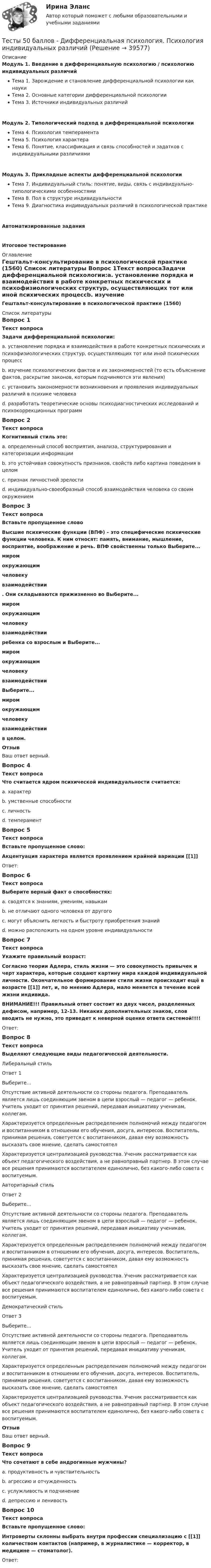     
          Описание
          Модуль 1. Введение в дифференциальную психологию / психологию индивидуальных различийТема 1. Зарождение и становление дифференциальной психологии как наукиТема 2. Основные категории дифференциальной психологииТема 3. Источники индивидуальных различийМодуль 2. Типологический подход в дифференциальной психологииТема 4. Психология темпераментаТема 5. Психология характераТема 6. Понятие, классификация и связь способностей и задатков с индивидуальными различиямиМодуль 3. Прикладные аспекты дифференциальной психологииТема 7. Индивидуальный стиль: понятие, виды, связь с индивидуально-типологическими особенностямиТема 8. Пол в структуре индивидуальностиТема 9. Диагностика индивидуальных различий в психологической практикеАвтоматизированные заданияИтоговое тестирование 
          Оглавление
          Гештальт-консультирование в психологической практике (1560) 
          Список литературы
          Вопрос 1Текст вопросаЗадачи дифференциальной психологии:a. установление порядка и взаимодействия в работе конкретных психических и психофизиологических структур, осуществляющих тот или иной психических процессb. изучение психологических фактов и их закономерностей (то есть объяснение фактов, раскрытие законов, которым подчиняются эти явления)c. установить закономерности возникновения и проявления индивидуальных различий в психике человека d. разработать теоретические основы психодиагностических исследований и психокоррекционных программ Вопрос 2Текст вопросаКогнитивный стиль это:a. определенный способ восприятия, анализа, структурирования и категоризации информации b. это устойчивая совокупность признаков, свойств либо картина поведения в целомc. признак личностной зрелостиd. индивидуально-своеобразный способ взаимодействия человека со своим окружениемВопрос 3Текст вопросаВставьте пропущенное словоВысшие психические функции (ВПФ) – это специфические психические функции человека. К ним относят: память, внимание, мышление, восприятие, воображение и речь. ВПФ свойственны только Выберите...миромокружающимчеловекувзаимодействии . Они складываются прижизненно во Выберите...миромокружающимчеловекувзаимодействии  ребенка со взрослым и Выберите...миромокружающимчеловекувзаимодействии Выберите...миромокружающимчеловекувзаимодействии  в целом.ОтзывВаш ответ верный.Вопрос 4Текст вопросаЧто считается ядром психической индивидуальности считается:a. характерb. умственные способностиc. личностьd. темперамент Вопрос 5Текст вопросаВставьте пропущенное слово:Акцентуация характера является проявлением крайней вариации [[1]]Ответ: Вопрос 6Текст вопросаВыберите верный факт о способностях:a. сводятся к знаниям, умениям, навыкамb. не отличают одного человека от другогоc. могут объяснить легкость и быстроту приобретения знаний d. можно расположить на одном уровне индивидуальностиВопрос 7Текст вопросаУкажите правильный возраст:Согласно теории Адлера, стиль жизни — это совокупность привычек и черт характера, которые создают картину мира каждой индивидуальной личности. Окончательное формирование стиля жизни происходит ещё в возрасте [[1]] лет, и, по мнению Адлера, мало меняется в течение всей жизни индивида.ВНИМАНИЕ!!! Правильный ответ состоит из двух чисел, разделенных дефисом, например, 12-13. Никаких дополнительных знаков, слов вводить не нужно, это приведет к неверной оценке ответа системой!!!!Ответ: Вопрос 8Текст вопросаВыделяют следующие виды педагогической деятельности.Либеральный стильОтвет 1Выберите...Отсутствие активной деятельности со стороны педагога. Преподаватель является лишь соединяющим звеном в цепи взрослый — педагог — ребенок. Учитель уходит от принятия решений, передавая инициативу ученикам, коллегам.Характеризуется определенным распределением полномочий между педагогом и воспитанником в отношении его обучения, досуга, интересов. Воспитатель, принимая решения, советуется с воспитанником, давая ему возможность высказать свое мнение, сделать самостоятелХарактеризуется централизацией руководства. Ученик рассматривается как объект педагогического воздействия, а не равноправный партнер. В этом случае все решения принимаются воспитателем единолично, без какого-либо совета с воспитуемым. Авторитарный стиль Ответ 2Выберите...Отсутствие активной деятельности со стороны педагога. Преподаватель является лишь соединяющим звеном в цепи взрослый — педагог — ребенок. Учитель уходит от принятия решений, передавая инициативу ученикам, коллегам.Характеризуется определенным распределением полномочий между педагогом и воспитанником в отношении его обучения, досуга, интересов. Воспитатель, принимая решения, советуется с воспитанником, давая ему возможность высказать свое мнение, сделать самостоятелХарактеризуется централизацией руководства. Ученик рассматривается как объект педагогического воздействия, а не равноправный партнер. В этом случае все решения принимаются воспитателем единолично, без какого-либо совета с воспитуемым. Демократический стильОтвет 3Выберите...Отсутствие активной деятельности со стороны педагога. Преподаватель является лишь соединяющим звеном в цепи взрослый — педагог — ребенок. Учитель уходит от принятия решений, передавая инициативу ученикам, коллегам.Характеризуется определенным распределением полномочий между педагогом и воспитанником в отношении его обучения, досуга, интересов. Воспитатель, принимая решения, советуется с воспитанником, давая ему возможность высказать свое мнение, сделать самостоятелХарактеризуется централизацией руководства. Ученик рассматривается как объект педагогического воздействия, а не равноправный партнер. В этом случае все решения принимаются воспитателем единолично, без какого-либо совета с воспитуемым. ОтзывВаш ответ верный.Вопрос 9Текст вопросаЧто сочетают в себе андрогинные мужчины?a. продуктивность и чувствительность b. агрессию и отчужденностьc. услужливость и подчинениеd. депрессию и ленивостьВопрос 10Текст вопросаВставьте пропущенное слово:Интроверты склонны выбрать внутри профессии специализацию с [[1]] количеством контактов (например, в журналистике — корректор, в медицине — стоматолог).Ответ: 
            
            
            Тесты 50 баллов - ДевиантологияТесты 50 баллов - Дифференциальная психология. Психология индивидуальных различийТесты 50 баллов - Контакт. Цикл контакта, виды прерывания контактаТесты 50 баллов - Конфликтология и медиацияТесты 50 баллов - Общая психологияТесты 50 баллов - Организационная психология и психология управленияТесты 50 баллов - Основы клинической психологииТЕСТ | Цифровая экономика | СИНЕРГИЯ | МОИ | МТИТесты (1-11 + Итоговый) Физика 2Тесты (1-7). Строительная механикаТесты 1-8 + Итоговый Управленческий учет в отраслях потребительской кооперации РУКТесты  40 шт. Тесты 50 баллов - Базовые принципы гештальтаТесты 50 баллов - Введение в гештальт. История и философия гештальт-подхода