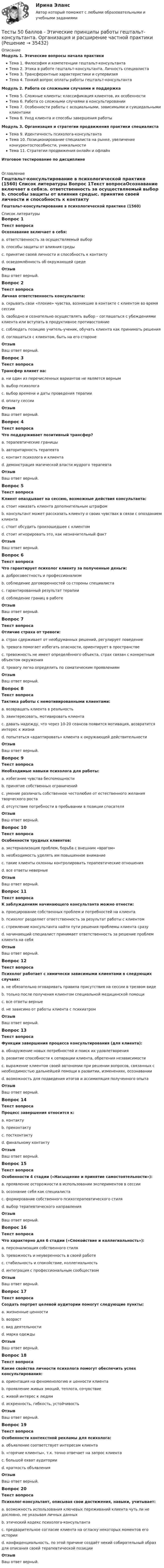     
          Описание
          Модуль 1. Этические вопросы начала практикиТема 1. Философия и компетенции гештальт-консультантаТема 2. Этика в работе гештальт-консультанта. Личность специалистаТема 3. Трансферентные характеристики и супервизияТема 4. Тонкий вопрос оплаты работы гештальт-консультантаМодуль 2. Работа со сложными случаями и поддержкаТема 5. Сложные клиенты: классификация клиентов, их особенностиТема 6. Работа со сложными случаями в консультированииТема 7. Особенности работы с асоциальными, зависимыми и суицидальными клиентамиТема 8. Уход клиента и способы завершения работыМодуль 3. Организация и стратегии продвижения практики специалистаТема 9. Идентичность психолога-консультантаТема 10. Позиционирование специалиста на рынке, увеличение конкурентоспособности, уникальностиТема 11. Стратегии продвижения онлайн и офлайнИтоговое тестирование по дисциплине 
          Оглавление
          Гештальт-консультирование в психологической практике (1560) 
          Список литературы
          Вопрос 1Текст вопросаОсознавание включает в себя:a. ответственность за осуществляемый выбор b. способы защиты от влияния средыc. принятие своей личности и способность к контакту d. осведомлённость об окружающей среде ОтзывВаш ответ верный.Вопрос 2Текст вопросаЛичная ответственность консультанта:a. скрывать свои «плохие» чувства, возникшие в контакте с клиентом во время сессииb. свободно и сознательно осуществлять выбор – соглашаться с убеждениями клиента или вступать в продуктивное противостояние c. соблюдать позицию учитель-ученик, обучать клиента как принимать решенияd. соглашаться с клиентом, быть на его сторонеОтзывВаш ответ верный.Вопрос 3Текст вопросаТрансфер влияет на:a. ни один из перечисленных вариантов не является вернымb. выбор психолога c. выбор времени и даты проведения терапииd. оплату сессииОтзывВаш ответ верный.Вопрос 4Текст вопросаЧто поддерживает позитивный трансфер?a. терапевтические границыb. авторитарность терапевта c. контакт психолога и клиентаd. демонстрация магической власти мудрого терапевта ОтзывВаш ответ верный.Вопрос 5Текст вопросаКлиент опаздывает на сессию, возможные действия консультанта:a. стоит наказать клиента дополнительным штрафомb. консультант может рассказать клиенту о своих чувствах в связи с опозданием клиента c. стоит обсудить произошедшее с клиентом d. стоит игнорировать это, как незначительный фактОтзывВаш ответ верный.Вопрос 6Текст вопросаЧто гарантирует психолог клиенту за полученные деньги:a. добросовестность и профессионализм b. соблюдение договоренностей со стороны специалиста c. гарантированный результат терапииd. соблюдение границ в работе ОтзывВаш ответ верный.Вопрос 7Текст вопросаОтличие страха от тревоги:a. страх сдерживает от необдуманных решений, регулирует поведениеb. тревога помогает избегать опасности, ориентирует в пространствеc. тревожность не имеет определённого объекта, страх связан с конкретным объектом окружения d. тревогу легко определить по соматическим проявлениямОтзывВаш ответ верный.Вопрос 8Текст вопросаТактика работы с немотивированными клиентами:a. возвращать клиента в реальность b. заинтересовать, мотивировать клиентаc. давать надежду, что через 10-20 сеансов появится мотивация, возвратится интерес к жизниd. попытаться «адаптировать» клиента к окружающей действительностиОтзывВаш ответ верный.Вопрос 9Текст вопросаНеобходимые навыки психолога для работы:a. избегание чувства беспомощностиb. принятие собственных ограничений c. умение различать собственное честолюбие от естественного желания творческого роста d. отсутствие потребности в пребывании в позиции спасателя ОтзывВаш ответ верный.Вопрос 10Текст вопросаОсобенности трудных клиентов:a. экстернализация проблем, борьба с внешним «врагом» b. необходимость уделять им повышенное внимание c. такие клиенты склонны контролировать терапевтические отношения d. все ответы неверныеОтзывВаш ответ верный.Вопрос 11Текст вопросаК заблуждениям начинающего консультанта можно отнести:a. проецирование собственных проблем и потребностей на клиента b. психолог разделяет ответственность за результат работы с клиентомc. стремление консультанта найти пути решения проблемы клиента сразу d. начинающий специалист принимает ответственность за решение проблем клиента на себя ОтзывВаш ответ верный.Вопрос 12Текст вопросаПсихолог работает с химически зависимыми клиентами в следующих случаях:a. не обязательно оговаривать правила присутствия на сессии в трезвом видеb. только после получения клиентом специальной медицинской помощи c. все ответы верныеd. не зависимо от работы клиента с психиатромОтзывВаш ответ верный.Вопрос 13Текст вопросаФункции завершения процесса консультирования (для клиента):a. обнаружение новых потребностей и поиск их удовлетворенияb. развитие способности к сепарации клиента, обретения независимости c. выражение клиентом своей автономии при решении вопросов, связанных с необходимостью дальнейшей помощи в развитии, изменениях, осознавании d. возможность для подведения итогов и ассимиляция полученного опыта ОтзывВаш ответ верный.Вопрос 14Текст вопросаПроцесс завершения относится к:a. контактуb. преконтактуc. постконтакту d. финальному контактуОтзывВаш ответ верный.Вопрос 15Текст вопросаОсобенности 4 стадии («Насыщение и принятие самостоятельности»):a. проявление осторожности в использовании экспериментов в сессииb. осознание себя как специалиста c. формирование собственного психотерапевтического стиля d. выбор терапевтического направления ОтзывВаш ответ верный.Вопрос 16Текст вопросаЧто характерно для 6 стадии («Спокойствие и коллегиальность»):a. персонализация собственного стиля b. тревожность и неуверенность в своей работеc. стабильность и спокойствие, коллегиальность d. интеграция с профессиональным сообществом ОтзывВаш ответ верный.Вопрос 17Текст вопросаСоздать портрет целевой аудитории помогут следующие пункты:a. жизненные ценности b. возраст c. вид деятельности d. марка одеждыОтзывВаш ответ верный.Вопрос 18Текст вопросаКакие свойства личности психолога помогут обеспечить успех консультирования:a. ориентация на феноменологию и ценности клиента b. проявление живых эмоций, теплота, сочувствие c. живой интерес к людям d. искренность, гибкость, устойчивость ОтзывВаш ответ верный.Вопрос 19Текст вопросаОсобенности контекстной рекламы для психолога:a. объявление соответствует интересам клиента b. «горячие клиенты», т.к. точно отвечает на запрос клиента c. большой охват аудиторииd. краткость объявления ОтзывВаш ответ верный.Вопрос 20Текст вопросаПсихолог-консультант, описывая свои достижения, навыки, учитывает:a. возможность использования ключевых переживаний клиента чуть ли не дословно, не указывая личных данныхb. этический кодекс психолога-консультанта c. предварительное согласие клиента на огласку некоторых моментов его истории d. конфиденциальность, по этой причине создаёт некий собирательный образ для описания своей терапевтической позиции ОтзывВаш ответ верный.
            
            
            Тесты 50 баллов - Технологии ведения тренингаТесты 50 баллов - Этические принципы работы гештальт-консультанта. Организация и расширение частной практикиТесты 75 вопросовТесты Адвокатура в РоссииТесты/Английский язык/РосдистантТесты АППКК Раздел 11 Педагогика и психология дошкольного образования. Педагогика начального образования. Воспитатель детей дошкольного возраста. Учитель начальных классов» (1170 ч.)Тесты АППКК Раздел 12 Педагогика и психология дошкольного образования. Педагогика начального образования. Воспитатель детей дошкольного возраста. Учитель начальных классов» (1170 ч.)Тесты 50 баллов - ПсиходиагностикаТесты 50 баллов - Психологическое консультированиеТесты 50 баллов - Психология детско-родительских отношенийТесты 50 баллов - Психология личностиТесты 50 баллов - Психология развития и возрастная психологияТесты 50 баллов - Семейная психологияТесты 50 баллов - Социальная психология