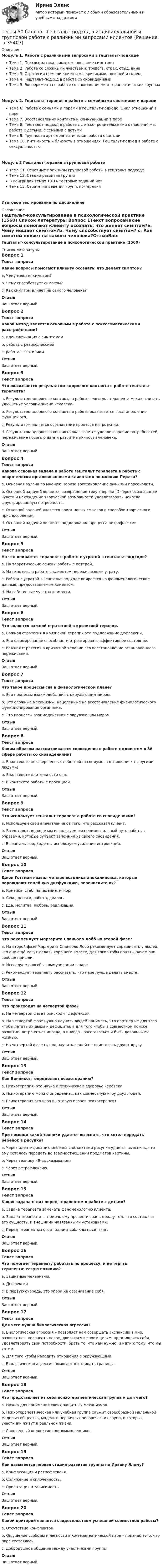     
          Описание
          Модуль 1. Работа с различными запросами в гештальт-подходеТема 1. Психосоматика, симптом, послание симптомаТема 2. Работа со сложными чувствами: тревога, страх, стыд, винаТема 3. Стратегии помощи клиентам с кризисами, потерей и горемТема 4. Гештальт-подход в работе со сновидениямиТема 5. Эксперименты в работе со сновидениями в терапевтических группахМодуль 2. Гештальт-терапия в работе с семейными системами и парамиТема 6. Работа с семьями и парами в гештальт-подходе. Цикл отношений в пареТема 7. Восстановление контакта и коммуникаций в пареТема 8. Гештальт-подход в работе с детско- родительскими отношениями, работа с детьми, с семьями с детьмиТема 9. Групповая арт-терапевтическая работа с детьмиТема 10. Интимность и близость в отношениях. Гештальт-подход в работе с сексуальностьюМодуль 3 Гештальт-терапия в групповой работеТема 11. Основные принципы групповой работы в гештальт-подходеТема 12. Стадии развития группыВ лонгридах темах 13-14 тестовых заданий нетТема 15. Стратегии ведения групп, ко-терапияИтоговое тестирование по дисциплине 
          Оглавление
          Гештальт-консультирование в психологической практике (1560) 
          Список литературы
          Вопрос 1Текст вопросаКакие вопросы помогают клиенту осознать: что делает симптом?a. Чему мешает симптом?b. Чему способствует симптом? c. Как симптом влияет на самого человека?ОтзывВаш ответ верный.Вопрос 2Текст вопросаКакой метод является основным в работе с психосоматическими расстройствами?a. идентификация с симптомом b. работа с ретрофлексией c. работа с эготизмомОтзывВаш ответ верный.Вопрос 3Текст вопросаЧто оказывается результатом здорового контакта в работе гештальт терапевта?a. Результатом здорового контакта в работе гештальт терапевта можно считать улучшение условий жизни человека.b. Результатом здорового контакта в работе оказывается восстановление функции эго.c. Результатом является осознавание процесса интроекции.d. Результатом здорового контакта оказывается удовлетворение потребностей, переживание нового опыта и развитие личности человека. ОтзывВаш ответ верный.Вопрос 4Текст вопросаКакова основная задача в работе гештальт терапевта в работе с невротически организованными клиентами по мнению Перлза?a. Основная задача по мнению Перлза восстановление функции персонэлити.b. Основной задачей является возвращение телу энергии ID через осознавание чувств и нахождение творческой возможности удовлетворять некогда фрустрированную потребность. c. Основной задачей является поиск новых смыслов и способов творческого приспособления.d. Основной задачей является поддержание процесса ретрофлексии.ОтзывВаш ответ верный.Вопрос 5Текст вопросаНа что опирается терапевт в работе с утратой в гештальт-подходе?a. На теоретические основы работы с потерей.b. На гипотезы в работе с клиентом переживающим утрату.c. Работа с утратой в гештальт-подходе опирается на феноменологические данные, предоставляемые клиентом. d. На собственые чувства и эмоции.ОтзывВаш ответ верный.Вопрос 6Текст вопросаЧто является важной стратегией в кризисной терапии.a. Важная стратегия в кризисной терапии это поддержание дефлексии.b. Это формирование способности отреагировать аффективное состояние.c. Важная стратегия в кризисной терапии это восстановление остановленного переживания. ОтзывВаш ответ верный.Вопрос 7Текст вопросаЧто такое процессы сна в физиологическом плане?a. Это процессы взаимодействия с окружающим миром.b. Это сложные механизмы, нацеленные на восстановление физиологического функционирования организма. c. Это процессы взаимодействия с окружающим миром.ОтзывВаш ответ верный.Вопрос 8Текст вопросаКаким образом рассматривается сновидение в работе с клиентом в 3й сфере работы со сновидениями?a. В контексте незавершенных действий (в социуме, в отношениях с другими людьми) b. В контексте длительности сна.c. В контексте работы с проекцией.ОтзывВаш ответ верный.Вопрос 9Текст вопросаЧто использует гештальт терапевт а работе со сновидениями?a. Используем свои впечатления от того, что рассказал клиент.b. В гештальт-подходе мы используем экспериментальный путь работы с образами, которые субъект запомнил из своего сновидения. c. В гештальт-подходе мы используем усиление интроекции.ОтзывВаш ответ верный.Вопрос 10Текст вопросаДжон Готтман назвал четыре всадника апокалипсиса, которые порождают семейную дисфункцию, перечислите их?a. Критика, стеб, нападение, игнор. b. Секс, деньги, работа, диалог.c. Еда, молитва, любовь, реализация.ОтзывВаш ответ верный.Вопрос 11Текст вопросаЧто рекомендует Маргерита Спаньоло Лобб на второй фазе?a. На второй фазе Маргерита Спаньоло Лобб рекомендует спрашивать у людей, что они ещё могут делать хорошего вместе, для того чтобы понять, зачем они вообще пришли. b. Исследуем способы коммуникации в паре.c. Рекомендует терапевту рассказать, что паре лучше делать вместе.ОтзывВаш ответ верный.Вопрос 12Текст вопросаЧто происходит на четвертой фазе?a. На четвертой фазе происходит дефлексия.b. На четвертой фазе нужно научить людей понимать, что партнер не для того чтобы латать их дыры и дефициты, а для того чтобы в совместном поиске, развитии, встречаться иногда, а иногда - расставаться и быть довольными жизнью. c. На четвертой фазе нужно научить людей не приставать друг к другу.ОтзывВаш ответ верный.Вопрос 13Текст вопросаКак Винникотт определяет психотерапию?a. Психотерапия- это наука о психическом здоровье человека.b. Психотерапию можно определить, как совместную игру двух людей. c. Психотерапия-это игра в которую играет психотерапевт.ОтзывВаш ответ верный.Вопрос 14Текст вопросаПри помощи какой техники удается выяснить, что хотел передать ребенок в рисунке?a. Через идентификацию ребенка с объектами рисунка удается выяснить, что ему хотелось передать во взаимоотношении предметов картины. b. Через технику «Я-высказывания»c. Через ретрофлексию.ОтзывВаш ответ верный.Вопрос 15Текст вопросаКакая задача стоит перед терапевтом в работе с детьми?a. Задача терапевта замечать феноменологию клиента.b. Задача терапевта — помочь ему провести грань между тем, что составляет его сущность, и внешними навязанными установками. c. Перед терапевтом стоит задача соблюдать сеттинг.ОтзывВаш ответ верный.Вопрос 16Текст вопросаЧто помогает терапевту работать по процессу, и не терять терапевтическую позицию?a. Защитные механизмы.b. Дефлексия.c. В первую очередь, это опора на осознавание себя. ОтзывВаш ответ верный.Вопрос 17Текст вопросаДля чего нужна биологическая агрессия?a. Биологическая агрессия – позволяет нам совершать экспансию в мир, развиваться, познавать новое, двигаться к своим целям, предъявлять себя, удовлетворять свои потребности, брать то, что нам нужно, и идти к тому, что мы хотим. b. Для того чтобы наладить отношения с окружающими.c. Биологическая агрессия помогает отстаивать границы.ОтзывВаш ответ верный.Вопрос 18Текст вопросаЧто представляет из себя психотерапевтическая группа и для чего?a. Нужна для понимания своих защитных механизмов.b. Психотерапевтическая или учебная группа служит своеобразной маленькой моделью общества, моделью первичных человеческих групп, в которых участники живут в реальной жизни. c. Сплоченный коллектив единомышленников.ОтзывВаш ответ верный.Вопрос 19Текст вопросаКак называется первая стадия развития группы по Ирвину Ялому?a. Конфлюэнция и ретрофлексия.b. Сближение и сплоченность.c. Ориентация и зависимость.  ОтзывВаш ответ верный.Вопрос 20Текст вопросаКакой критерий является свидетельством успешной совместной работы?a. Отсутствие конфликтовb. Ощущение свободы и легкости в ко-терапевтической паре – признак того, что пара состоялась. c. Добродушное общение между участниками группыОтзывВаш ответ верный.
            
            
            Тесты 50 баллов - Введение в гештальт. История и философия гештальт-подходаТесты 50 баллов - Гештальт-подход в индивидуальной и групповой работе с различными запросами клиентовТесты 50 баллов - ДевиантологияТесты 50 баллов - Дифференциальная психология. Психология индивидуальных различийТесты 50 баллов - Контакт. Цикл контакта, виды прерывания контактаТесты 50 баллов - Конфликтология и медиацияТесты 50 баллов - Общая психологияТест. ЦенообразованиеТест. Ценообразование в цифровой экономике. 100 %ТЕСТ | Цифровая экономика | СИНЕРГИЯ | МОИ | МТИТесты (1-11 + Итоговый) Физика 2Тесты (1-7). Строительная механикаТесты 1-8 + Итоговый Управленческий учет в отраслях потребительской кооперации РУКТесты  40 шт. 