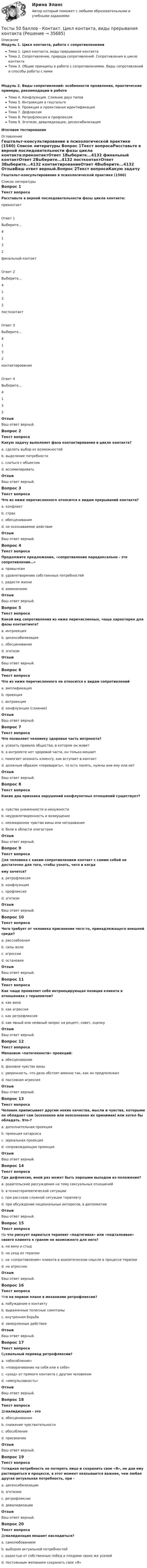     
          Описание
          Модуль 1. Цикл контакта, работа с сопротивлениямиТема 1. Цикл контакта, виды прерывания контактаТема 2. Сопротивление, природа сопротивлений. Сопротивления в цикле контактаТема 3. Общие принципы в работе с сопротивлениями. Виды сопротивлений и способы работы с нимиМодуль 2. Виды сопротивлений: особенности проявления, практические примеры, рекомендации в работеТема 4. Конфлуэнция. Слияние двух типовТема 5. Интроекция в гештальтеТема 6. Проекция и проективная идентификацияТема 7. ДефлексияТема 8. Ретрофлексия и профлексияТема 9. Эготизм, девалидизация, десенсибилизацияИтоговое тестирование 
          Оглавление
          Гештальт-консультирование в психологической практике (1560) 
          Список литературы
          Вопрос 1Текст вопросаРасставьте в верной последовательности фазы цикла контакта:преконтактОтвет 1Выберите...4132 финальный контактОтвет 2Выберите...4132 постконтактОтвет 3Выберите...4132 контактированиеОтвет 4Выберите...4132 ОтзывВаш ответ верный.Вопрос 2Текст вопросаКакую задачу выполняет фаза контактирования в цикле контакта?a. сделать выбор из возможностей b. выделение потребностиc. слиться с объектомd. ассимилироватьОтзывВаш ответ верный.Вопрос 3Текст вопросаЧто из ниже перечисленного относится к видам прерываний контакта?a. конфликтb. страхc. обесценивание d. не осознаваемое действиеОтзывВаш ответ верный.Вопрос 4Текст вопросаПродолжите предложение, «сопротивление парадоксально - это сопротивление…»a. привычкамb. удовлетворению собственных потребностей c. радости жизниd. изменениямОтзывВаш ответ верный.Вопрос 5Текст вопросаКакой вид сопротивления из ниже перечисленных, чаще характерен для фазы контактинга?a. интроекция b. десенсибилизацияc. обесцениваниеd. эготизмОтзывВаш ответ верный.Вопрос 6Текст вопросаЧто из ниже перечисленного не относится к видам сопротивленийa. амплификация b. проекцияc. интроекцияd. конфлуэнция (слияние)ОтзывВаш ответ верный.Вопрос 7Текст вопросаЧто позволяет человеку здоровая часть интроекта?a. усвоить правила общества, в котором он живет b. в интроекте нет здоровой части, он только мешаетc. помогает осознать клиенту, как вступает в контактd. должным образом «переварить», то есть понять, нужны они ему или нетОтзывВаш ответ верный.Вопрос 8Текст вопросаКакие два признака нарушений конфлуэнтных отношений существует?a. чувство униженности и ненужностиb. неудовлетворенность и возмущениеc. неожиданное чувство вины или негодование d. боли в области эпигастрияОтзывВаш ответ верный.Вопрос 9Текст вопросаДля человека с каким сопротивлением контакт с самим собой не достаточен для того, чтобы узнать, чего и когда ему хочется?a. ретрофлексияb. конфлуэнция c. профлексияd. эготизмОтзывВаш ответ верный.Вопрос 10Текст вопросаЧего требует от человека присвоение чего-то, принадлежащего внешней среде?a. расслабленияb. силы волиc. агрессии d. остановкиОтзывВаш ответ верный.Вопрос 11Текст вопросаКак чаще проявляет себя интроецирующая позиция клиента в отношениях с терапевтом?a. как винаb. как агрессияc. как ретрофлексияd. как явный или неявный запрос на рецепт, совет, оценку ОтзывВаш ответ верный.Вопрос 12Текст вопросаМеханизм «патогенности» проекций:a. обесцениваниеb. фоновое чувство виныc. уверенность, что дела обстоят именно так, как он предположил d. пассивная агрессияОтзывВаш ответ верный.Вопрос 13Текст вопросаЧеловек приписывает другим некие качества, мысли и чувства, которыми он обладает сам (осознанно или неосознанно их принимая) или хотел бы обладать. Это-?a. дополнительная проекцияb. проекция катарсисаc. зеркальная проекция d. сопровождающая проекцияОтзывВаш ответ верный.Вопрос 14Текст вопросаГде дефлексия, иной раз может быть хорошим выходом из положения?a. родительские рассуждения на тему сексуальных отношенийb. в психотерапевтической ситуацииc. при рассказе сложной ситуации терапевтуd. при обсуждение национальных интересов, в дипломатии ОтзывВаш ответ верный.Вопрос 15Текст вопросаНа что рискует нарваться терапевт «подтягивая» или «подталкивая» своего клиента к граням не возможного для него?a. на вину и стыдb. на уход из терапииc. на «сопротивление» клиента в аналитическом смысле в процессе терапии d. на агрессиюОтзывВаш ответ верный.Вопрос 16Текст вопросаЧто на первом плане в механизме ретрофлексии?a. побуждение к контактуb. выраженные телесные симптомыc. внутренняя борьба d. замедленные действияОтзывВаш ответ верный.Вопрос 17Текст вопросаБуквальный перевод ретрофлексии?a. «обособление»b. «поворачивание на себя или к себе» c. «уход» от прямого контакта с другим человекомd. «импульсивность»ОтзывВаш ответ верный.Вопрос 18Текст вопросаДевалидизация - этоa. обесценивание b. снижение чувствительностиc. обособлениеd. присвоениеОтзывВаш ответ верный.Вопрос 19Текст вопросаРигидная потребность не потерять лицо и сохранить свое «Я», не дав ему раствориться в процессе, в этот момент оказывается важнее, чем любая другая актуальная потребность, при -a. десенсибилизацииb. эготизме c. ретрофлексииd. девалидизацииОтзывВаш ответ верный.Вопрос 20Текст вопросаДевалидизация мешает насладиться?a. самолюбованиемb. выбором актуальной потребностейc. радостью от собственных побед и плодами своих же усилий d. постоянным желанием сохранить свое «Я»
            
            
            Тесты 50 баллов - Дифференциальная психология. Психология индивидуальных различийТесты 50 баллов - Контакт. Цикл контакта, виды прерывания контактаТесты 50 баллов - Конфликтология и медиацияТесты 50 баллов - Общая психологияТесты 50 баллов - Организационная психология и психология управленияТесты 50 баллов - Основы клинической психологииТесты 50 баллов - Основы профориентологииТесты (1-11 + Итоговый) Физика 2Тесты (1-7). Строительная механикаТесты 1-8 + Итоговый Управленческий учет в отраслях потребительской кооперации РУКТесты  40 шт. Тесты 50 баллов - Базовые принципы гештальтаТесты 50 баллов - Введение в гештальт. История и философия гештальт-подходаТесты 50 баллов - Гештальт-подход в индивидуальной и групповой работе с различными запросами клиентов