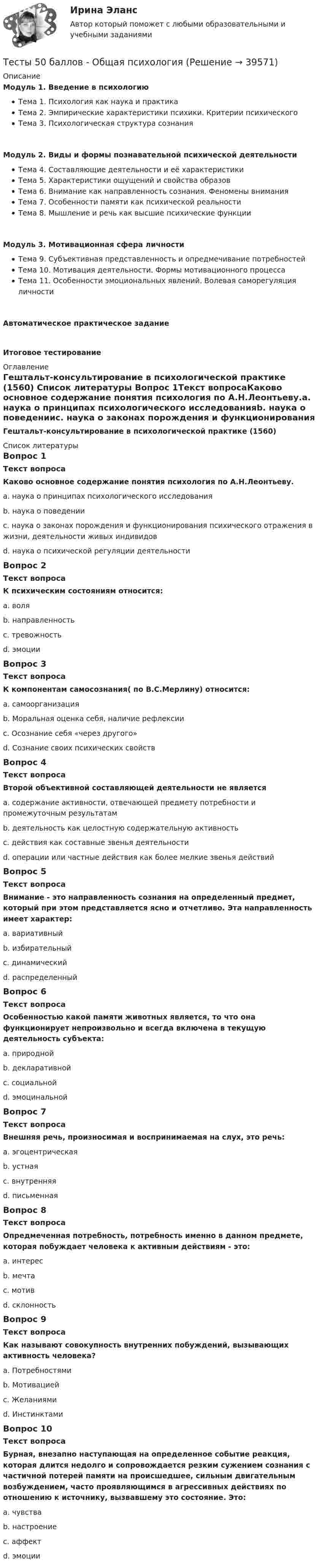     
          Описание
          Модуль 1. Введение в психологиюТема 1. Психология как наука и практикаТема 2. Эмпирические характеристики психики. Критерии психическогоТема 3. Психологическая структура сознанияМодуль 2. Виды и формы познавательной психической деятельностиТема 4. Составляющие деятельности и её характеристикиТема 5. Характеристики ощущений и свойства образовТема 6. Внимание как направленность сознания. Феномены вниманияТема 7. Особенности памяти как психической реальностиТема 8. Мышление и речь как высшие психические функцииМодуль 3. Мотивационная сфера личностиТема 9. Субъективная представленность и опредмечивание потребностейТема 10. Мотивация деятельности. Формы мотивационного процессаТема 11. Особенности эмоциональных явлений. Волевая саморегуляция личностиАвтоматическое практическое заданиеИтоговое тестирование 
          Оглавление
          Гештальт-консультирование в психологической практике (1560) 
          Список литературы
          Вопрос 1Текст вопросаКаково основное содержание понятия психология по А.Н.Леонтьеву.a. наука о принципах психологического исследованияb. наука о поведенииc. наука о законах порождения и функционирования психического отражения в жизни, деятельности живых индивидов d. наука о психической регуляции деятельностиВопрос 2Текст вопросаК психическим состояниям относится:a. воляb. направленностьc. тревожность d. эмоцииВопрос 3Текст вопросаК компонентам самосознания( по В.С.Мерлину) относится:a. самоорганизацияb. Моральная оценка себя, наличие рефлексииc. Осознание себя «через другого»d. Сознание своих психических свойств Вопрос 4Текст вопросаВторой объективной составляющей деятельности не являетсяa. содержание активности, отвечающей предмету потребности и промежуточным результатам b. деятельность как целостную содержательную активностьc. действия как составные звенья деятельностиd. операции или частные действия как более мелкие звенья действийВопрос 5Текст вопросаВнимание - это направленность сознания на определенный предмет, который при этом представляется ясно и отчетливо. Эта направленность имеет характер:a. вариативныйb. избирательный c. динамическийd. распределенныйВопрос 6Текст вопросаОсобенностью какой памяти животных является, то что она функционирует непроизвольно и всегда включена в текущую деятельность субъекта:a. природной b. декларативнойc. социальнойd. эмоцинальнойВопрос 7Текст вопросаВнешняя речь, произносимая и воспринимаемая на слух, это речь:a. эгоцентрическаяb. устная c. внутренняяd. письменнаяВопрос 8Текст вопросаОпредмеченная потребность, потребность именно в данном предмете, которая побуждает человека к активным действиям - это:a. интересb. мечтаc. мотив d. склонностьВопрос 9Текст вопросаКак называют совокупность внутренних побуждений, вызывающих активность человека?a. Потребностямиb. Мотивацией c. Желаниямиd. ИнстинктамиВопрос 10Текст вопросаБурная, внезапно наступающая на определенное событие реакция, которая длится недолго и сопровождается резким сужением сознания с частичной потерей памяти на происшедшее, сильным двигательным возбуждением, часто проявляющимся в агрессивных действиях по отношению к источнику, вызвавшему это состояние. Это:a. чувстваb. настроениеc. аффект d. эмоции
            
            
            Тесты 50 баллов - Конфликтология и медиацияТесты 50 баллов - Общая психологияТесты 50 баллов - Организационная психология и психология управленияТесты 50 баллов - Основы клинической психологииТесты 50 баллов - Основы профориентологииТесты 50 баллов - Основы психотерапииТесты 50 баллов - Практическая работа в гештальт-подходе: базовые инструменты, стратегии и техникиТесты 1-8 + Итоговый Управленческий учет в отраслях потребительской кооперации РУКТесты  40 шт. Тесты 50 баллов - Базовые принципы гештальтаТесты 50 баллов - Введение в гештальт. История и философия гештальт-подходаТесты 50 баллов - Гештальт-подход в индивидуальной и групповой работе с различными запросами клиентовТесты 50 баллов - ДевиантологияТесты 50 баллов - Дифференциальная психология. Психология индивидуальных различий