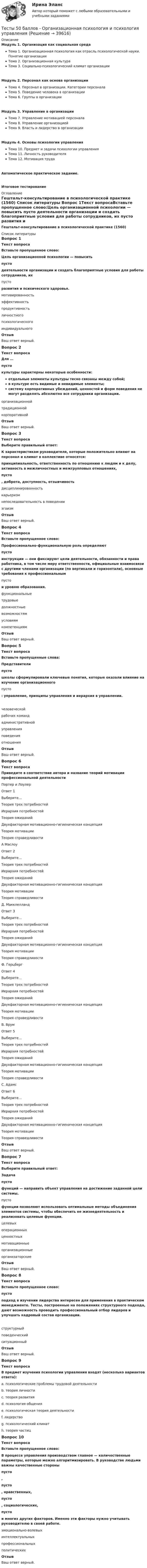     
          Описание
          Модуль 1. Организация как социальная средаТема 1. Организационная психология как отрасль психологической науки. Понятие организацииТема 2. Организационная культураТема 3. Социально-психологический климат организацииМодуль 2. Персонал как основа организацииТема 4. Персонал в организации. Категории персоналаТема 5. Поведение человека в организацииТема 6. Группы в организацииМодуль 3. Управление в организацииТема 7. Управление мотивацией персоналаТема 8. Управление организациейТема 9. Власть и лидерство в организацииМодуль 4. Основы психологии управленияТема 10. Предмет и задачи психологии управленияТема 11. Личность руководителяТема 12. Мотивация трудаАвтоматическое практическое задание.Итоговое тестирование 
          Оглавление
          Гештальт-консультирование в психологической практике (1560) 
          Список литературы
          Вопрос 1Текст вопросаВставьте пропущенное слово:Цель организационной психологии — повысить  пусто  деятельности организации и создать благоприятные условия для работы сотрудников, их  пусто  развития и психического здоровья.  мотивированность эффективностьпродуктивностьличностногопсихологическогоиндивидуальногоОтзывВаш ответ верный.Вопрос 2Текст вопросаДля …  пусто  культуры характерны некоторые особенности:отдельные элементы культуры тесно связаны между собой;в культуре есть видимые и невидимые элементы;систему корпоративных убеждений, ценностей и форм поведения не могут разделять абсолютно все сотрудники организации. организационнойтрадиционнойкорпоративнойОтзывВаш ответ верный.Вопрос 3Текст вопросаВыберите правильный ответ:К характеристикам руководителя, которые положительно влияют на персонал и климат в коллективе относятся:принципиальность, ответственность по отношению к людям и к делу, активность в межличностных и межгрупповых отношениях,  пусто , доброта, доступность, отзывчивость дисциплинированностькарьеризмнепоследовательность в поведенииэгоизмОтзывВаш ответ верный.Вопрос 4Текст вопросаВставьте пропущенное слово:Профессионально-функциональную роль определяют  пусто  инструкции — они фиксируют цели деятельности, обязанности и права работника, в том числе меру ответственности, официальные взаимосвязи с другими членами организации (по вертикали и горизонтали), основные требования к профессиональным  пусто  и уровню образования.  функциональныетрудовые должностныевозможностямусловиямкомпетенциямОтзывВаш ответ верный.Вопрос 5Текст вопросаВставьте пропущенные слова:Представители  пусто  школы сформулировали ключевые понятия, которые оказали влияние на изучение организационного  пусто : управление, принципы управления и иерархия в управлении.  человеческойрабочих командадминистративнойуправленияповеденияотношенияОтзывВаш ответ верный.Вопрос 6Текст вопросаПриведите в соответствие автора и название теорий мотивации профессиональной деятельностиПортер и ЛоулерОтвет 1Выберите...Теория трех потребностейИерархия потребностейТеория ожиданийДвухфакторная мотивационно-гигиеническая концепцияТеория мотивацииТеория справедливости А МаслоуОтвет 2Выберите...Теория трех потребностейИерархия потребностейТеория ожиданийДвухфакторная мотивационно-гигиеническая концепцияТеория мотивацииТеория справедливости Д. МакклелландОтвет 3Выберите...Теория трех потребностейИерархия потребностейТеория ожиданийДвухфакторная мотивационно-гигиеническая концепцияТеория мотивацииТеория справедливости Ф. ГерцбергОтвет 4Выберите...Теория трех потребностейИерархия потребностейТеория ожиданийДвухфакторная мотивационно-гигиеническая концепцияТеория мотивацииТеория справедливости В. ВрумОтвет 5Выберите...Теория трех потребностейИерархия потребностейТеория ожиданийДвухфакторная мотивационно-гигиеническая концепцияТеория мотивацииТеория справедливости С. АдамсОтвет 6Выберите...Теория трех потребностейИерархия потребностейТеория ожиданийДвухфакторная мотивационно-гигиеническая концепцияТеория мотивацииТеория справедливости ОтзывВаш ответ верный.Вопрос 7Текст вопросаВыберите правильный ответ:Задача  пусто  функций — направить объект управления на достижение заданной цели системы.  пусто  функции позволяют использовать оптимальные методы объединения элементов системы, чтобы обеспечить ее жизнедеятельность и реализовать целевые функции.  целевыхоперационныхценностныхмотивационныеорганизационныеорганизаторскиеОтзывВаш ответ верный.Вопрос 8Текст вопросаВставьте пропущенное слово: пусто  подход в изучении лидерства интересен для применения в практическом менеджменте. Тесты, построенные на положениях структурного подхода, дают возможность проводить профессиональный отбор лидеров и улучшать кадровый состав организации. структурныйповеденческийситуационныйОтзывВаш ответ верный.Вопрос 9Текст вопросаВ предмет изучения психологии управления входят (несколько вариантов ответа):a. психологические проблемы трудовой деятельности b. теория личности c. теория развития d. психология общения e. психологическая теория деятельности f. лидерство g. психологический климат h. теория частицВопрос 10Текст вопросаВставьте пропущенное слово:В процессе управления производством главное — количественные параметры, которые можно алгоритмизировать. В руководстве людьми важны качественные стороны  пусто ,  пусто , нравственных,  пусто , социологических,  пусто  и многих других факторов. Именно эти факторы нужно учитывать руководителю в своей работе. эмоционально‑волевыхинтеллектуальныхпрофессиональныхполитическихОтзывВаш ответ верный.
            
            
            Тесты 50 баллов - Общая психологияТесты 50 баллов - Организационная психология и психология управленияТесты 50 баллов - Основы клинической психологииТесты 50 баллов - Основы профориентологииТесты 50 баллов - Основы психотерапииТесты 50 баллов - Практическая работа в гештальт-подходе: базовые инструменты, стратегии и техникиТесты 50 баллов - ПсиходиагностикаТесты  40 шт. Тесты 50 баллов - Базовые принципы гештальтаТесты 50 баллов - Введение в гештальт. История и философия гештальт-подходаТесты 50 баллов - Гештальт-подход в индивидуальной и групповой работе с различными запросами клиентовТесты 50 баллов - ДевиантологияТесты 50 баллов - Дифференциальная психология. Психология индивидуальных различийТесты 50 баллов - Контакт. Цикл контакта, виды прерывания контакта