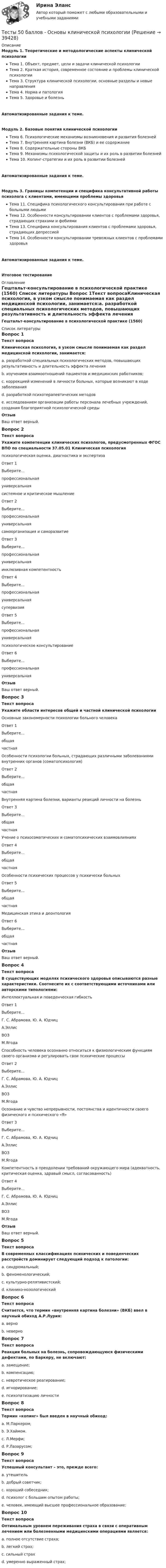     
          Описание
          Модуль 1. Теоретические и методологические аспекты клинической психологииТема 1. Объект, предмет, цели и задачи клинической психологииТема 2. Краткая история, современное состояние и проблемы клинической психологииТема 3. Структура клинической психологии, основные разделы и новые направленияТема 4. Норма и патологияТема 5. Здоровье и болезньАвтоматизированные задания к теме. Модуль 2. Базовые понятия клинической психологииТема 6. Психологические механизмы возникновения и развития болезнейТема 7. Внутренняя картина болезни (ВКБ) и ее содержаниеТема 8. Содержательные стороны ВКБТема 9. Механизмы психологической защиты и их роль в развитии болезнейТема 10. Копинг-стратегии и их роль в развитии болезнейАвтоматизированные задания к теме.Модуль 3. Границы компетенции и специфика консультативной работы психолога с клиентами, имеющими проблемы здоровьяТема 11. Специфика психологического консультирования при работе с больными людьмиТема 12. Особенности консультировании клиентов с проблемами здоровья, страдающих страхами и фобиямиТема 13. Специфика консультирования клиентов с проблемами здоровья, страдающих депрессиейТема 14. Особенности консультировании тревожных клиентов с проблемами здоровьяАвтоматизированные задания к теме.Итоговое тестирование 
          Оглавление
          Гештальт-консультирование в психологической практике (1560) 
          Список литературы
          Вопрос 1Текст вопросаКлиническая психология, в узком смысле понимаемая как раздел медицинской психологии, занимается:a. разработкой специальных психологических методов, повышающих результативность и длительность эффекта лечения b. изучением взаимоотношений пациентов и медицинских работников; c. коррекцией изменений в личности больных, которые возникают в ходе заболевания d. разработкой психотерапевтических методовe. исследованием организации работы персонала лечебных учреждений, создания благоприятной психологической среды ОтзывВаш ответ верный.Вопрос 2Текст вопросаУкажите компетенции клинических психологов, предусмотренных ФГОС ВПО по специальности 37.05.01 Клиническая психологияпсихологическая оценка, диагностика и экспертизаОтвет 1Выберите...профессиональнаяуниверсальная системное и критическое мышлениеОтвет 2Выберите...профессиональнаяуниверсальная самоорганизация и саморазвитиеОтвет 3Выберите...профессиональнаяуниверсальная инклюзивная компетентностьОтвет 4Выберите...профессиональнаяуниверсальная супервизияОтвет 5Выберите...профессиональнаяуниверсальная психологическое консультированиеОтвет 6Выберите...профессиональнаяуниверсальная ОтзывВаш ответ верный.Вопрос 3Текст вопросаУкажите области интересов общей и частной клинической психологииОсновные закономерности психологии больного человекаОтвет 1Выберите...общаячастная Особенности психологии больных, страдающих различными заболеваниями внутренних органов (соматопсихология)Ответ 2Выберите...общаячастная Внутренняя картина болезни, варианты реакций личности на болезньОтвет 3Выберите...общаячастная Учение о психосоматических и соматопсихических взаимовлиянияхОтвет 4Выберите...общаячастная Особенности психических процессов у психически больныхОтвет 5Выберите...общаячастная Медицинская этика и деонтологияОтвет 6Выберите...общаячастная ОтзывВаш ответ верный.Вопрос 4Текст вопросаВ существующих моделях психического здоровья описываются разные характеристики. Соотнесите их с соответствующими источниками или авторскими типологиями:Интеллектуальная и поведенческая гибкостьОтвет 1Выберите...Г. С. Абрамова, Ю. А. ЮдчицА.ЭллисВОЗМ.Ягода Способность человека осознанно относиться к физиологическим функциям своего организма и регулировать свои психические процессыОтвет 2Выберите...Г. С. Абрамова, Ю. А. ЮдчицА.ЭллисВОЗМ.Ягода Осознание и чувство непрерывности, постоянства и идентичности своего физического и психического «Я»Ответ 3Выберите...Г. С. Абрамова, Ю. А. ЮдчицА.ЭллисВОЗМ.Ягода Компетентность в преодолении требований окружающего мира (адекватность, критическая оценка, здравый смысл, согласованность)Ответ 4Выберите...Г. С. Абрамова, Ю. А. ЮдчицА.ЭллисВОЗМ.Ягода ОтзывВаш ответ верный.Вопрос 5Текст вопросаВ современных классификациях психических и поведенческих расстройств доминирует следующий подход к патологии:a. синдромальный; b. феноменологический; c. культурно-релятивистский;d. клинико-нозологическийВопрос 6Текст вопросаСчитается, что термин «внутренняя картина болезни» (ВКБ) ввел в научный обиход А.Р.Лурия:a. верноb. неверно Вопрос 7Текст вопросаРеакции больных на болезнь, сопровождающуюся физическими дефектами, по Баркеру, не включают:a. замещение;b. компенсацию;c. невротическое реагирование;d. игнорирование;e. психопатизацию личности Вопрос 8Текст вопросаТермин «копинг» был введен в научный обиход:a. М.Паркером;b. Э.Хаймом.c. Л.Мерфи; d. Р.Лазарусом;Вопрос 9Текст вопросаУспешный консультант – это, прежде всего:a. утешительb. добрый советчик;c. хороший собеседник; d. психолог с большим опытом работы;e. человек, имеющий высшее профессиональное образование;Вопрос 10Текст вопросаОптимальным уровнем переживания страха в связи с оперативным лечением или болезненными медицинскими операциями является:a. полное отсутствие страха;b. легкий страх;c. сильный страхd. умеренно выраженный страх; 
            
            
            Тесты 50 баллов - Организационная психология и психология управленияТесты 50 баллов - Основы клинической психологииТесты 50 баллов - Основы профориентологииТесты 50 баллов - Основы психотерапииТесты 50 баллов - Практическая работа в гештальт-подходе: базовые инструменты, стратегии и техникиТесты 50 баллов - ПсиходиагностикаТесты 50 баллов - Психологическое консультированиеТесты 50 баллов - Базовые принципы гештальтаТесты 50 баллов - Введение в гештальт. История и философия гештальт-подходаТесты 50 баллов - Гештальт-подход в индивидуальной и групповой работе с различными запросами клиентовТесты 50 баллов - ДевиантологияТесты 50 баллов - Дифференциальная психология. Психология индивидуальных различийТесты 50 баллов - Контакт. Цикл контакта, виды прерывания контактаТесты 50 баллов - Конфликтология и медиация