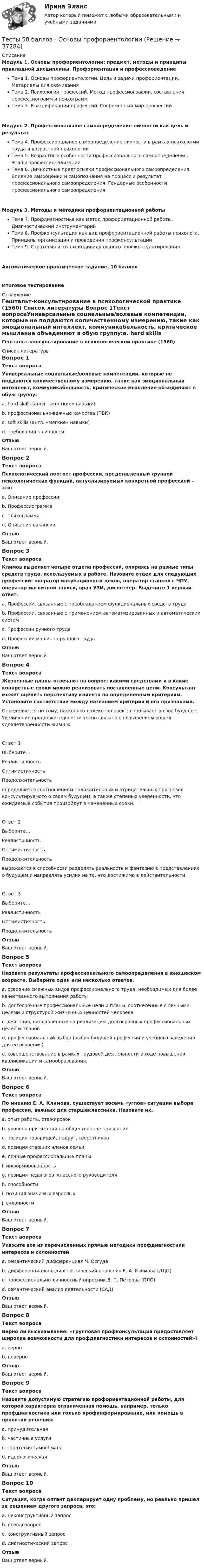     
          Описание
          Модуль 1. Основы профориентологии: предмет, методы и принципы прикладной дисциплины. Профориентация и профессиоведениеТема 1. Основы профориентологии. Цель и задачи профориентации. Материалы для скачиванияТема 2. Психология профессий. Метод профессиографии, составления профессиограмм и психограммТема 3. Классификации профессий. Современный мир профессийМодуль 2. Профессиональное самоопределение личности как цель и результатТема 4. Профессиональное самоопределение личности в рамках психологии труда и возрастной психологииТема 5. Возрастные особенности профессионального самоопределения. Этапы профессионализацииТема 6. Личностные предпосылки профессионального самоопределения. Влияние самооценки и самопознания на процесс и результат профессионального самоопределения. Гендерные особенности профессионального самоопределенияМодуль 3. Методы и методики профориентационной работыТема 7. Профдиагностика как метод профориетационной работы. Диагностический инструментарийТема 8. Профконсультация как вид профориентационной работы психолога. Принципы организации и проведения профконсультацииТема 9. Стратегия и этапы индивидуального профконсультированияАвтоматическое практическое задание. 10 балловИтоговое тестирование 
          Оглавление
          Гештальт-консультирование в психологической практике (1560) 
          Список литературы
          Вопрос 1Текст вопросаУниверсальные социальные/волевые компетенции, которые не поддаются количественному измерению, такие как эмоциональный интеллект, коммуникабельность, критическое мышление объединяют в обую группу:a. hard skills (англ. «жесткие» навыки)b. профессионально-важные качества (ПВК)c. soft skills (англ. «мягкие» навыки) d. требования к личностиОтзывВаш ответ верный.Вопрос 2Текст вопросаПсихологический портрет профессии, представленный группой психологических функций, актуализируемых конкретной профессией – это:a. Описание профессииb. Профессиограммаc. Психограмма d. Описание вакансииОтзывВаш ответ верный.Вопрос 3Текст вопросаКлимов выделяет четыре отдела профессий, опираясь на разные типы средств труда, используемых в работе. Назовите отдел для следующих профессий: оператор инкубационных цехов, оператор станков с ЧПУ, оператор магнитной записи, врач УЗИ, диспетчер. Выделите 1 верный ответ.a. Профессии, связанные с преобладанием функциональных средств трудаb. Профессии, связанные с применением автоматизированных и автоматических систем c. Профессии ручного трудаd. Профессии машинно-ручного трудаОтзывВаш ответ верный.Вопрос 4Текст вопросаЖизненные планы отвечают на вопрос: какими средствами и в какие конкретные сроки можно реализовать поставленные цели. Консультант может оценить перспективу клиента по определенным критериям. Установите соответствие между названием критерия и его признаками.Определяется по тому, насколько далеко человек заглядывает в своё будущее. Увеличение продолжительности тесно связано с повышением общей удовлетворенности жизнью.Ответ 1Выберите...РеалистичностьОптимистичностьПродолжительность определяется соотношением положительных и отрицательных прогнозов консультируемого о своем будущем, а также степенью уверенности, что ожидаемые события произойдут в намеченные сроки.Ответ 2Выберите...РеалистичностьОптимистичностьПродолжительность выражается в способности разделять реальность и фантазию в представлениях о будущем и направлять усилия на то, что достижимо в действительностиОтвет 3Выберите...РеалистичностьОптимистичностьПродолжительность ОтзывВаш ответ верный.Вопрос 5Текст вопросаНазовите результаты профессионального самоопределения в юношеском возрасте. Выберите один или несколько ответов.a. освоение смежных видов профессионального труда, необходимых для более качественного выполнения работыb. долгосрочные профессиональные цели и планы, соотнесенные с личными целями и структурой жизненных ценностей человека c. действия, направленные на реализацию долгосрочных профессиональных целей и планов d. профессиональный выбор (выбор будущей профессии и учебного заведения для её освоения) e. совершенствование в рамках трудовой деятельности в ходе повышения квалификации и самообразования.ОтзывВаш ответ верный.Вопрос 6Текст вопросаПо мнению Е. А. Климова, существует восемь «углов» ситуации выбора профессии, важных для старшеклассника. Назовите их.a. опыт работы, стажировокb. уровень притязаний на общественное признание c. позиция товарищей, подруг, сверстников d. позиция старших членов семьи e. личные профессиональные планы f. информированность g. позиция педагогов, классного руководителя h. способности i. позиция значимых взрослыхj. склонности ОтзывВаш ответ верный.Вопрос 7Текст вопросаУкажите все из перечисленных прямые методики профдиагностики интересов и склонностейa. семантический дифференциал Ч. Осгудаb. дифференциально-диагностический опросник Е. А. Климова (ДДО) c. профессионально-личностный опросник В. П. Петрова (ПЛО) d. семантический анализ деятельности (САД)ОтзывВаш ответ верный.Вопрос 8Текст вопросаВерно ли высказывание: «Групповая профконсультация предоставляет широкие возможности для профдиагностики интересов и склонностей»?a. верно b. неверноОтзывВаш ответ верный.Вопрос 9Текст вопросаНазовите допустимую стратегию профориентационной работы, для которой характерна ограниченная помощь, например, только профдиагностика или только профинформирование, или помощь в принятии решения:a. принудительнаяb. частичные услуги c. стратегия самообманаd. идеологическаяОтзывВаш ответ верный.Вопрос 10Текст вопросаСитуация, когда оптант декларирует одну проблему, но реально пришел за решением другого запроса, это:a. неконструктивный запросb. псевдозапрос c. конструктивный запросd. диагностический запросОтзывВаш ответ верный.
            
            
            Тесты 50 баллов - Основы клинической психологииТесты 50 баллов - Основы профориентологииТесты 50 баллов - Основы психотерапииТесты 50 баллов - Практическая работа в гештальт-подходе: базовые инструменты, стратегии и техникиТесты 50 баллов - ПсиходиагностикаТесты 50 баллов - Психологическое консультированиеТесты 50 баллов - Психология детско-родительских отношенийТесты 50 баллов - Введение в гештальт. История и философия гештальт-подходаТесты 50 баллов - Гештальт-подход в индивидуальной и групповой работе с различными запросами клиентовТесты 50 баллов - ДевиантологияТесты 50 баллов - Дифференциальная психология. Психология индивидуальных различийТесты 50 баллов - Контакт. Цикл контакта, виды прерывания контактаТесты 50 баллов - Конфликтология и медиацияТесты 50 баллов - Общая психология
