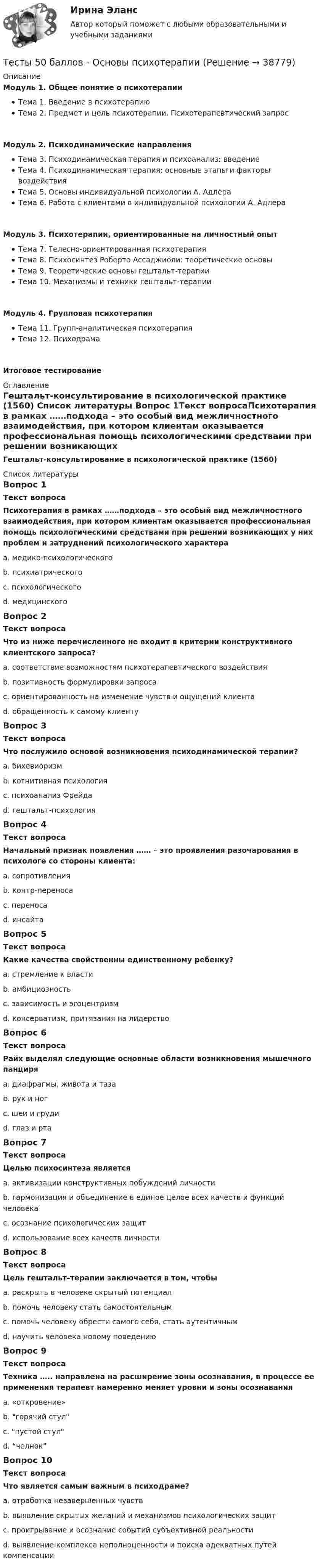     
          Описание
          Модуль 1. Общее понятие о психотерапииТема 1. Введение в психотерапиюТема 2. Предмет и цель психотерапии. Психотерапевтический запросМодуль 2. Психодинамические направленияТема 3. Психодинамическая терапия и психоанализ: введениеТема 4. Психодинамическая терапия: основные этапы и факторы воздействияТема 5. Основы индивидуальной психологии А. АдлераТема 6. Работа с клиентами в индивидуальной психологии А. АдлераМодуль 3. Психотерапии, ориентированные на личностный опытТема 7. Телесно-ориентированная психотерапияТема 8. Психосинтез Роберто Ассаджиоли: теоретические основыТема 9. Теоретические основы гештальт-терапииТема 10. Механизмы и техники гештальт-терапииМодуль 4. Групповая психотерапияТема 11. Групп-аналитическая психотерапияТема 12. ПсиходрамаИтоговое тестирование 
          Оглавление
          Гештальт-консультирование в психологической практике (1560) 
          Список литературы
          Вопрос 1Текст вопросаПсихотерапия в рамках ……подхода – это особый вид межличностного взаимодействия, при котором клиентам оказывается профессиональная помощь психологическими средствами при решении возникающих у них проблем и затруднений психологического характераa. медико-психологическогоb. психиатрическогоc. психологического d. медицинскогоВопрос 2Текст вопросаЧто из ниже перечисленного не входит в критерии конструктивного клиентского запроса?a. соответствие возможностям психотерапевтического воздействияb. позитивность формулировки запросаc. ориентированность на изменение чувств и ощущений клиента d. обращенность к самому клиентуВопрос 3Текст вопросаЧто послужило основой возникновения психодинамической терапии?a. бихевиоризмb. когнитивная психологияc. психоанализ Фрейда d. гештальт-психологияВопрос 4Текст вопросаНачальный признак появления …… – это проявления разочарования в психологе со стороны клиента:a. сопротивленияb. контр-переносаc. переноса d. инсайтаВопрос 5Текст вопросаКакие качества свойственны единственному ребенку?a. стремление к властиb. амбициозностьc. зависимость и эгоцентризм d. консерватизм, притязания на лидерствоВопрос 6Текст вопросаРайх выделял следующие основные области возникновения мышечного панциряa. диафрагмы, живота и таза b. рук и ногc. шеи и груди d. глаз и рта Вопрос 7Текст вопросаЦелью психосинтеза являетсяa. активизации конструктивных побуждений личностиb. гармонизация и объединение в единое целое всех качеств и функций человека c. осознание психологических защитd. использование всех качеств личностиВопрос 8Текст вопросаЦель гештальт–терапии заключается в том, чтобыa. раскрыть в человеке скрытый потенциалb. помочь человеку стать самостоятельнымc. помочь человеку обрести самого себя, стать аутентичным d. научить человека новому поведениюВопрос 9Текст вопросаТехника ….. направлена на расширение зоны осознавания, в процессе ее применения терапевт намеренно меняет уровни и зоны осознаванияa. «откровение»b. горячий стулc. пустой стулd. “челнок” Вопрос 10Текст вопросаЧто является самым важным в психодраме?a. отработка незавершенных чувствb. выявление скрытых желаний и механизмов психологических защитc. проигрывание и осознание событий субъективной реальности d. выявление комплекса неполноценности и поиска адекватных путей компенсации
            
            
            Тесты 50 баллов - Основы профориентологииТесты 50 баллов - Основы психотерапииТесты 50 баллов - Практическая работа в гештальт-подходе: базовые инструменты, стратегии и техникиТесты 50 баллов - ПсиходиагностикаТесты 50 баллов - Психологическое консультированиеТесты 50 баллов - Психология детско-родительских отношенийТесты 50 баллов - Психология личностиТесты 50 баллов - Гештальт-подход в индивидуальной и групповой работе с различными запросами клиентовТесты 50 баллов - ДевиантологияТесты 50 баллов - Дифференциальная психология. Психология индивидуальных различийТесты 50 баллов - Контакт. Цикл контакта, виды прерывания контактаТесты 50 баллов - Конфликтология и медиацияТесты 50 баллов - Общая психологияТесты 50 баллов - Организационная психология и психология управления