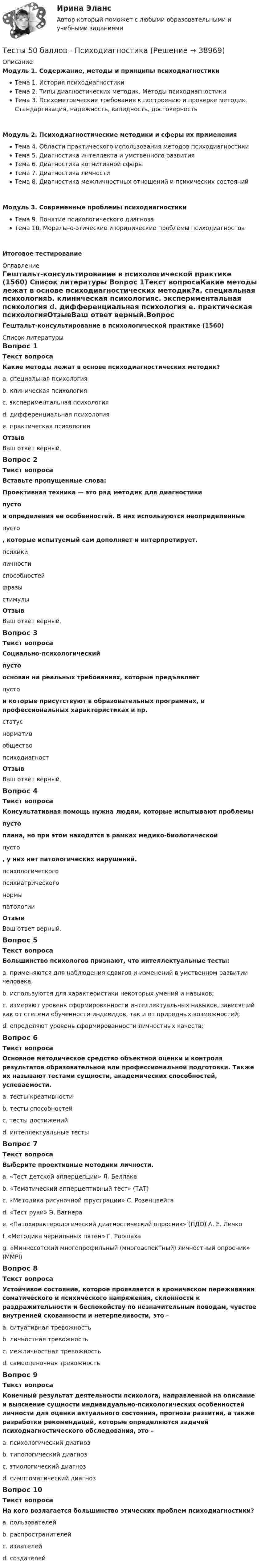     
          Описание
          Модуль 1. Содержание, методы и принципы психодиагностикиТема 1. История психодиагностикиТема 2. Типы диагностических методик. Методы психодиагностикиТема 3. Психометрические требования к построению и проверке методик. Стандартизация, надежность, валидность, достоверностьМодуль 2. Психодиагностические методики и сферы их примененияТема 4. Области практического использования методов психодиагностикиТема 5. Диагностика интеллекта и умственного развитияТема 6. Диагностика когнитивной сферыТема 7. Диагностика личностиТема 8. Диагностика межличностных отношений и психических состоянийМодуль 3. Современные проблемы психодиагностикиТема 9. Понятие психологического диагнозаТема 10. Морально-этические и юридические проблемы психодиагностовИтоговое тестирование 
          Оглавление
          Гештальт-консультирование в психологической практике (1560) 
          Список литературы
          Вопрос 1Текст вопросаКакие методы лежат в основе психодиагностических методик?a. специальная психологияb. клиническая психологияc. экспериментальная психология d. дифференциальная психология e. практическая психологияОтзывВаш ответ верный.Вопрос 2Текст вопросаВставьте пропущенные слова:Проективная техника — это ряд методик для диагностики  пусто  и определения ее особенностей. В них используются неопределенные  пусто , которые испытуемый сам дополняет и интерпретирует.  психикиличностиспособностейфразыстимулыОтзывВаш ответ верный.Вопрос 3Текст вопросаСоциально-психологический  пусто  основан на реальных требованиях, которые предъявляет  пусто  и которые присутствуют в образовательных программах, в профессиональных характеристиках и пр.  статуснормативобществопсиходиагностОтзывВаш ответ верный.Вопрос 4Текст вопросаКонсультативная помощь нужна людям, которые испытывают проблемы  пусто  плана, но при этом находятся в рамках медико-биологической  пусто , у них нет патологических нарушений.  психологическогопсихиатрическогонормыпатологииОтзывВаш ответ верный.Вопрос 5Текст вопросаБольшинство психологов признают, что интеллектуальные тесты:a. применяются для наблюдения сдвигов и изменений в умственном развитии человека. b. используются для характеристики некоторых умений и навыков; c. измеряют уровень сформированности интеллектуальных навыков, зависящий как от степени обученности индивидов, так и от природных возможностей; d. определяют уровень сформированности личностных качеств;Вопрос 6Текст вопросаОсновное методическое средство объектной оценки и контроля результатов образовательной или профессиональной подготовки. Также их называют тестами сущности, академических способностей, успеваемости.a. тесты креативностиb. тесты способностейc. тесты достижений d. интеллектуальные тестыВопрос 7Текст вопросаВыберите проективные методики личности.a. «Тест детской апперцепции» Л. Беллака b. «Тематический апперцептивный тест» (ТАТ) c. «Методика рисуночной фрустрации» С. Розенцвейга d. «Тест руки» Э. Вагнера e. «Патохарактерологический диагностический опросник» (ПДО) А. Е. Личкоf. «Методика чернильных пятен» Г. Роршаха g. «Миннесотский многопрофильный (многоаспектный) личностный опросник» (MMPI)Вопрос 8Текст вопросаУстойчивое состояние, которое проявляется в хроническом переживании соматического и психического напряжения, склонности к раздражительности и беспокойству по незначительным поводам, чувстве внутренней скованности и нетерпеливости, это –a. ситуативная тревожностьb. личностная тревожность c. межличностная тревожностьd. самооценочная тревожностьВопрос 9Текст вопросаКонечный результат деятельности психолога, направленной на описание и выяснение сущности индивидуально-психологических особенностей личности для оценки актуального состояния, прогноза развития, а также разработки рекомендаций, которые определяются задачей психодиагностического обследования, это –a. психологический диагноз b. типологический диагнозc. этиологический диагнозd. симптоматический диагнозВопрос 10Текст вопросаНа кого возлагается большинство этических проблем психодиагностики?a. пользователей b. распространителей c. издателей d. создателей 
            
            
            Тесты 50 баллов - Практическая работа в гештальт-подходе: базовые инструменты, стратегии и техникиТесты 50 баллов - ПсиходиагностикаТесты 50 баллов - Психологическое консультированиеТесты 50 баллов - Психология детско-родительских отношенийТесты 50 баллов - Психология личностиТесты 50 баллов - Психология развития и возрастная психологияТесты 50 баллов - Семейная психологияТесты 50 баллов - Дифференциальная психология. Психология индивидуальных различийТесты 50 баллов - Контакт. Цикл контакта, виды прерывания контактаТесты 50 баллов - Конфликтология и медиацияТесты 50 баллов - Общая психологияТесты 50 баллов - Организационная психология и психология управленияТесты 50 баллов - Основы клинической психологииТесты 50 баллов - Основы профориентологии