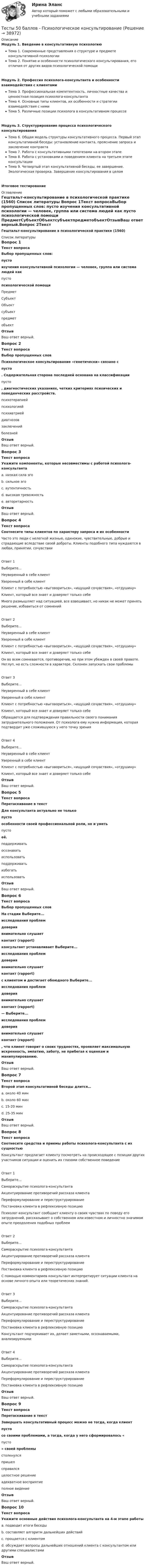     
          Описание
          Модуль 1. Введение в консультативную психологиюТема 1. Современные представления о структуре и предмете консультативной психологииТема 2. Понятие и особенности психологического консультирования, его отличия от других видов психологической помощиМодуль 2. Профессия психолога-консультанта и особенности взаимодействия с клиентамиТема 3. Профессиональная компетентность, личностные качества и ценностная позиция психолога-консультантаТема 4. Основные типы клиентов, их особенности и стратегии взаимодействия с нимиТема 5. Различные позиции психолога в консультативном процессеМодуль 3. Структурирование процесса психологического консультированияТема 6. Общая модель структуры консультативного процесса. Первый этап консультативной беседы: установление контакта, прояснение запроса и заключение контрактаТема 7. Работа с консультативными гипотезами на втором этапеТема 8. Работа с установками и поведением клиента на третьем этапе консультацииТема 9. Четвертый этап консультативной беседы, ее завершение. Экологическая проверка. Завершение консультирования в целомИтоговое тестирование 
          Оглавление
          Гештальт-консультирование в психологической практике (1560) 
          Список литературы
          Вопрос 1Текст вопросаВыбор пропущенных слов: пусто  изучения консультативной психологии — человек, группа или система людей как  пусто  психологической помощи  ПредметСубъектОбъектсубъектпредметобъектОтзывВаш ответ верный.Вопрос 2Текст вопросаВыбор пропущенных словПсихологическое консультирование «генетически»‎ связано с  пусто . Содержательная сторона последней основана на классификации  пусто , диагностических указаниях, четких критериях психических и поведенческих расстройств.  психотерапиейпсихологиейпсихиатриейдиагнозовзаключенийболезнейОтзывВаш ответ верный.Вопрос 3Текст вопросаУкажите компоненты, которые несовместимы с работой психолога-консультантаa. низкая сила эго b. сильное эгоc. аутентичностьd. высокая тревожность e. авторитарность ОтзывВаш ответ верный.Вопрос 4Текст вопросаСоотнесите типы клиентов по характеру запроса и их особенностиЧасто это люди с нелегкой жизнью, одинокие, чувствительные, добрые и страдающие вследствие своей доброты. Клиенты подобного типа нуждаются в любви, принятии, сочувствииОтвет 1Выберите...Неуверенный в себе клиентУверенный в себе клиентКлиент с потребностью «выговориться», «ищущий сочувствия», «отдушину»Клиент, который все знает и доверяет только себе Много размышляет над ситуацией, все взвешивает, но никак не может принять решение, избавиться от сомненийОтвет 2Выберите...Неуверенный в себе клиентУверенный в себе клиентКлиент с потребностью «выговориться», «ищущий сочувствия», «отдушину»Клиент, который все знает и доверяет только себе Он во всем сомневается, противоречив, но при этом убежден в своей правоте. Неглуп, но есть сложности в характере. Склонен запускать свои проблемыОтвет 3Выберите...Неуверенный в себе клиентУверенный в себе клиентКлиент с потребностью «выговориться», «ищущий сочувствия», «отдушину»Клиент, который все знает и доверяет только себе Обращается для подтверждения правильности своего понимания затруднительного положения. От психолога ему нужна информация, которая подтвердит уже сложившуюся у него точку зренияОтвет 4Выберите...Неуверенный в себе клиентУверенный в себе клиентКлиент с потребностью «выговориться», «ищущий сочувствия», «отдушину»Клиент, который все знает и доверяет только себе ОтзывВаш ответ верный.Вопрос 5Текст вопросаПеретаскивание в текстДля консультанта актуально не только  пусто  особенности своей профессиональной роли, но и уметь  пусто  её.  поддерживатьосознаватьиспользоватьподдерживатьизбегатьиспользоватьОтзывВаш ответ верный.Вопрос 6Текст вопросаВыбор пропущенных словНа стадии Выберите...исследования проблемдовериявнимательно слушаетконтакт (rapport)  консультант устанавливает Выберите...исследования проблемдовериявнимательно слушаетконтакт (rapport)  с клиентом и достигает обоюдного Выберите...исследования проблемдовериявнимательно слушаетконтакт (rapport)  — Выберите...исследования проблемдовериявнимательно слушаетконтакт (rapport) , что клиент говорит о своих трудностях, проявляет максимальную искренность, эмпатию, заботу, не прибегая к оценкам и манипулированию.ОтзывВаш ответ верный.Вопрос 7Текст вопросаВторой этап консультативной беседы длится…a. около 40 минb. около 60 минc. 15-20 минd. 25-35 мин ОтзывВаш ответ верный.Вопрос 8Текст вопросаСоотнесите средства и приемы работы психолога-консультанта с их сущностьюКонсультант предлагает клиенту посмотреть на происходящее с позиции других участников ситуации и оценить их глазами собственное поведениеОтвет 1Выберите...Самораскрытие психолога-консультантаАкцентуирование противоречий рассказа клиентаПереформулирование и переструктурированиеПостановка клиента в рефлексивную позицию Психолог-консультант сообщает клиенту о своих чувствах по поводу его затруднений, рассказывает о собственном или известном и личностно значимом опыте преодоления подобных проблемОтвет 2Выберите...Самораскрытие психолога-консультантаАкцентуирование противоречий рассказа клиентаПереформулирование и переструктурированиеПостановка клиента в рефлексивную позицию С помощью комментариев консультант интерпретирует ситуации клиента на основе личного опыта или теоретических знаний.Ответ 3Выберите...Самораскрытие психолога-консультантаАкцентуирование противоречий рассказа клиентаПереформулирование и переструктурированиеПостановка клиента в рефлексивную позицию Консультант подчеркивает их, делает заметными, осознаваемыми, анализируемымиОтвет 4Выберите...Самораскрытие психолога-консультантаАкцентуирование противоречий рассказа клиентаПереформулирование и переструктурированиеПостановка клиента в рефлексивную позицию ОтзывВаш ответ верный.Вопрос 9Текст вопросаПеретаскивание в текстЗавершать консультативный процесс можно не тогда, когда клиент  пусто  со своими проблемами, а тогда, когда у него сформировалось « пусто » своей проблемы  столкнулсяпришелсправилсяцелостное решениеадекватное восприятиеполное видениеОтзывВаш ответ верный.Вопрос 10Текст вопросаУкажите основные действия психолога-консультанта на 4-м этапе работыa. подводит итоги беседы b. составляет алгоритм дальнейших действийc. прощается с клиентом d. обсуждает вопросы дальнейших отношений клиента с консультантом или другими специалистами ОтзывВаш ответ верный.
            
            
            Тесты 50 баллов - ПсиходиагностикаТесты 50 баллов - Психологическое консультированиеТесты 50 баллов - Психология детско-родительских отношенийТесты 50 баллов - Психология личностиТесты 50 баллов - Психология развития и возрастная психологияТесты 50 баллов - Семейная психологияТесты 50 баллов - Социальная психологияТесты 50 баллов - Контакт. Цикл контакта, виды прерывания контактаТесты 50 баллов - Конфликтология и медиацияТесты 50 баллов - Общая психологияТесты 50 баллов - Организационная психология и психология управленияТесты 50 баллов - Основы клинической психологииТесты 50 баллов - Основы профориентологииТесты 50 баллов - Основы психотерапии