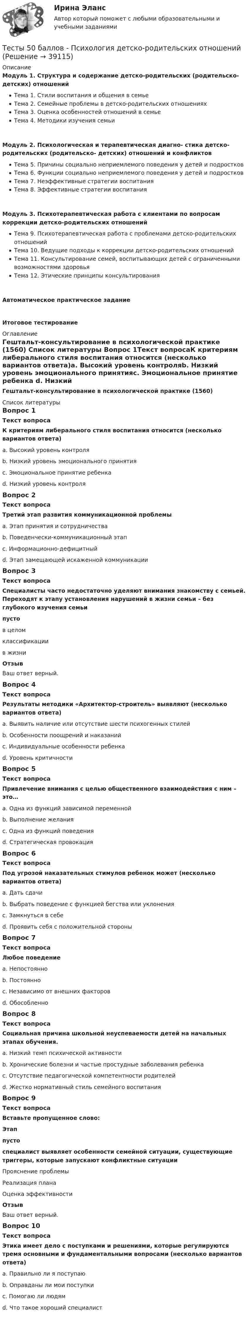     
          Описание
          Модуль 1. Структура и содержание детско-родительских (родительско-детских) отношенийТема 1. Стили воспитания и общения в семьеТема 2. Семейные проблемы в детско-родительских отношенияхТема 3. Оценка особенностей отношений в семьеТема 4. Методики изучения семьиМодуль 2. Психологическая и терапевтическая диагно- стика детско-родительских (родительско- детских) отношений и конфликтовТема 5. Причины социально неприемлемого поведения у детей и подростковТема 6. Функции социально неприемлемого поведения у детей и подростковТема 7. Неэффективные стратегии воспитанияТема 8. Эффективные стратегии воспитанияМодуль 3. Психотерапевтическая работа с клиентами по вопросам коррекции детско-родительских отношенийТема 9. Психотерапевтическая работа с проблемами детско-родительских отношенийТема 10. Ведущие подходы к коррекции детско-родительских отношенийТема 11. Консультирование семей, воспитывающих детей с ограниченными возможностями здоровьяТема 12. Этические принципы консультированияАвтоматическое практическое заданиеИтоговое тестирование 
          Оглавление
          Гештальт-консультирование в психологической практике (1560) 
          Список литературы
          Вопрос 1Текст вопросаК критериям либерального стиля воспитания относится (несколько вариантов ответа)a. Высокий уровень контроляb. Низкий уровень эмоционального принятияc. Эмоциональное принятие ребенка d. Низкий уровень контроля Вопрос 2Текст вопросаТретий этап развития коммуникационной проблемыa. Этап принятия и сотрудничестваb. Поведенчески-коммуникационный этап c. Информационно-дефицитныйd. Этап замещающей искаженной коммуникацииВопрос 3Текст вопросаСпециалисты часто недостаточно уделяют внимания знакомству с семьей. Переходят к этапу установления нарушений в жизни семьи – без глубокого изучения семьи  пусто  в целомклассификациив жизниОтзывВаш ответ верный.Вопрос 4Текст вопросаРезультаты методики «Архитектор-строитель» выявляют (несколько вариантов ответа)a. Выявить наличие или отсутствие шести психогенных стилейb. Особенности поощрений и наказанийc. Индивидуальные особенности ребенка d. Уровень критичности Вопрос 5Текст вопросаПривлечение внимания с целью общественного взаимодействия с ним – это…a. Одна из функций зависимой переменнойb. Выполнение желанияc. Одна из функций поведения d. Стратегическая провокацияВопрос 6Текст вопросаПод угрозой наказательных стимулов ребенок может (несколько вариантов ответа)a. Дать сдачи b. Выбрать поведение с функцией бегства или уклонения c. Замкнуться в себе d. Проявить себя с положительной стороныВопрос 7Текст вопросаЛюбое поведениеa. Непостоянно b. Постоянноc. Независимо от внешних факторовd. ОбособленноВопрос 8Текст вопросаСоциальная причина школьной неуспеваемости детей на начальных этапах обучения.a. Низкий темп психической активностиb. Хронические болезни и частые простудные заболевания ребенкаc. Отсутствие педагогической компетентности родителейd. Жестко нормативный стиль семейного воспитания Вопрос 9Текст вопросаВставьте пропущенное слово:Этап  пусто  специалист выявляет особенности семейной ситуации, существующие триггеры, которые запускают конфликтные ситуации Прояснение проблемыРеализация планаОценка эффективностиОтзывВаш ответ верный.Вопрос 10Текст вопросаЭтика имеет дело с поступками и решениями, которые регулируются тремя основными и фундаментальными вопросами (несколько вариантов ответа)a. Правильно ли я поступаю b. Оправданы ли мои поступки c. Помогаю ли людямd. Что такое хороший специалист 
            
            
            Тесты 50 баллов - Психологическое консультированиеТесты 50 баллов - Психология детско-родительских отношенийТесты 50 баллов - Психология личностиТесты 50 баллов - Психология развития и возрастная психологияТесты 50 баллов - Семейная психологияТесты 50 баллов - Социальная психологияТесты 50 баллов - Теоретическая основа гештальт-подхода, диагностикаТесты 50 баллов - Конфликтология и медиацияТесты 50 баллов - Общая психологияТесты 50 баллов - Организационная психология и психология управленияТесты 50 баллов - Основы клинической психологииТесты 50 баллов - Основы профориентологииТесты 50 баллов - Основы психотерапииТесты 50 баллов - Практическая работа в гештальт-подходе: базовые инструменты, стратегии и техники