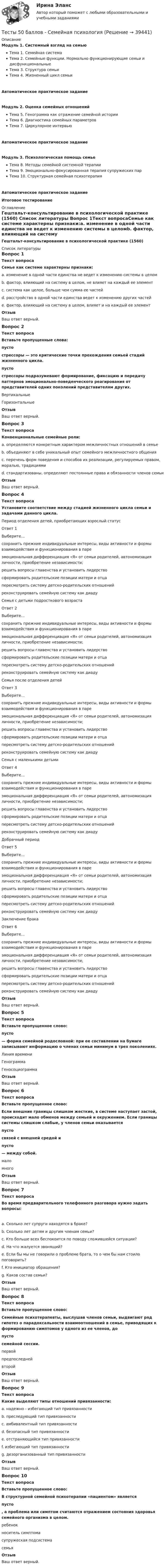     
          Описание
          Модуль 1. Системный взгляд на семьюТема 1. Семейная системаТема 2. Семейные функции. Нормально функционирующие семьи и дисфункциональныеТема 3. Структура семьиТема 4. Жизненный цикл семьиАвтоматическое практическое заданиеМодуль 2. Оценка семейных отношенийТема 5. Генограмма как отражение семейной историиТема 6. Диагностика семейных параметровТема 7. Циркулярное интервьюАвтоматическое практическое задание Модуль 3. Психологическая помощь семьеТема 8. Методы семейной системной терапииТема 9. Эмоционально-фокусированная терапия супружеских парТема 10. Структурная семейная психотерапияАвтоматическое практическое задание Итоговое тестирование 
          Оглавление
          Гештальт-консультирование в психологической практике (1560) 
          Список литературы
          Вопрос 1Текст вопросаСемье как системе характерны признаки:a. изменение в одной части единства не ведет к изменению системы в целомb. фактор, влияющий на систему в целом, не влияет на каждый ее элементc. система как целое, больше чем сумма ее частей d. расстройство в одной части единства ведет к изменению других частей e. фактор, влияющий на систему в целом, влияет и на каждый ее элемент ОтзывВаш ответ верный.Вопрос 2Текст вопросаВставьте пропущенные слова: пусто  стрессоры — это критические точки прохождения семьей стадий жизненного цикла.  пусто  стрессоры подразумевают формирование, фиксацию и передачу паттернов эмоционально-поведенческого реагирования от представителей одних поколений представителям других. ВертикальныеГоризонтальныеОтзывВаш ответ верный.Вопрос 3Текст вопросаКонвенциональные семейные роли:a. определяются конкретным характером межличностных отношений в семьеb. объединяют в себе уникальный опыт семейного межличностного общенияc. перечень форм поведения и способов их реализации, регулируемых правом, моралью, традициями d. стандартизованы, определяют постоянные права и обязанности членов семьи ОтзывВаш ответ верный.Вопрос 4Текст вопросаУстановите соответствие между стадией жизненного цикла семьи и задачами данного цикла.Период отделения детей, приобретающих взрослый статусОтвет 1Выберите...сохранить прежние индивидуальные интересы, виды активности и формы взаимодействия и функционирования в пареэмоциональная дифференциация «Я» от семьи родителей, автономизация личности, приобретение независимости;решить вопросы главенства и установить лидерствосформировать родительские позиции матери и отцапересмотреть систему детско-родительских отношенийреконструировать семейную систему как диаду Семья с детьми подросткового возрастаОтвет 2Выберите...сохранить прежние индивидуальные интересы, виды активности и формы взаимодействия и функционирования в пареэмоциональная дифференциация «Я» от семьи родителей, автономизация личности, приобретение независимости;решить вопросы главенства и установить лидерствосформировать родительские позиции матери и отцапересмотреть систему детско-родительских отношенийреконструировать семейную систему как диаду Семья после отделения детейОтвет 3Выберите...сохранить прежние индивидуальные интересы, виды активности и формы взаимодействия и функционирования в пареэмоциональная дифференциация «Я» от семьи родителей, автономизация личности, приобретение независимости;решить вопросы главенства и установить лидерствосформировать родительские позиции матери и отцапересмотреть систему детско-родительских отношенийреконструировать семейную систему как диаду Семья с маленькими детьмиОтвет 4Выберите...сохранить прежние индивидуальные интересы, виды активности и формы взаимодействия и функционирования в пареэмоциональная дифференциация «Я» от семьи родителей, автономизация личности, приобретение независимости;решить вопросы главенства и установить лидерствосформировать родительские позиции матери и отцапересмотреть систему детско-родительских отношенийреконструировать семейную систему как диаду Добрачный периодОтвет 5Выберите...сохранить прежние индивидуальные интересы, виды активности и формы взаимодействия и функционирования в пареэмоциональная дифференциация «Я» от семьи родителей, автономизация личности, приобретение независимости;решить вопросы главенства и установить лидерствосформировать родительские позиции матери и отцапересмотреть систему детско-родительских отношенийреконструировать семейную систему как диаду Заключение бракаОтвет 6Выберите...сохранить прежние индивидуальные интересы, виды активности и формы взаимодействия и функционирования в пареэмоциональная дифференциация «Я» от семьи родителей, автономизация личности, приобретение независимости;решить вопросы главенства и установить лидерствосформировать родительские позиции матери и отцапересмотреть систему детско-родительских отношенийреконструировать семейную систему как диаду ОтзывВаш ответ верный.Вопрос 5Текст вопросаВставьте пропущенное слово: пусто — форма семейной родословной: при ее составлении на бумаге записывают информацию о членах семьи минимум в трех поколениях. Линия времениГенограммаГеносоциограммаОтзывВаш ответ верный.Вопрос 6Текст вопросаВставьте пропущенное слово:Если внешние границы слишком жесткие, в системе наступает застой, происходит мало обменов между семьей и окружением. Если границы системы слишком слабые, у членов семьи оказывается  пусто  связей с внешней средой и  пусто  — между собой. маломногоОтзывВаш ответ верный.Вопрос 7Текст вопросаВо время предварительного телефонного разговора нужно задать вопросы:a. Сколько лет супруги находятся в браке? b. Сколько лет детям и другим членам семьи? c. Кто больше всех беспокоится по поводу сложившейся ситуации?d. На что жалуется звонящий? e. Если бы мы не говорили о проблеме брата, то о чем бы нам стоило поговорить?f. Кто инициатор обращения? g. Каков состав семьи? ОтзывВаш ответ верный.Вопрос 8Текст вопросаВставьте пропущенное слово:Семейные психотерапевты, выслушав членов семьи, выдвигают ряд гипотез о парадоксальности взаимоотношений в семье, приводящих к формированию симптомов у одного из ее членов, до  пусто  семейной сессии. первойпредпоследнейвторойОтзывВаш ответ верный.Вопрос 9Текст вопросаКакие выделяют типы отношений привязанности:a. надежно - избегающий тип привязанностиb. преследующий тип привязанностиc. амбивалентный тип привязанности d. безопасный тип привязанности e. отстраняющийся тип привязанностиf. избегающий тип привязанности g. дезорганизованный тип привязанности ОтзывВаш ответ верный.Вопрос 10Текст вопросаВставьте пропущенное слово:В структурной семейной психотерапии «пациентом» является  пусто , а проблема или симптом считаются отражением состояния здоровья семейного организма в целом. ребенокноситель симптомасупружеская подсистемасемьяОтзывВаш ответ верный.
            
            
            Тесты 50 баллов - Психология развития и возрастная психологияТесты 50 баллов - Семейная психологияТесты 50 баллов - Социальная психологияТесты 50 баллов - Теоретическая основа гештальт-подхода, диагностикаТесты 50 баллов - Технологии ведения тренингаТесты 50 баллов - Этические принципы работы гештальт-консультанта. Организация и расширение частной практикиТесты 75 вопросовТесты 50 баллов - Основы клинической психологииТесты 50 баллов - Основы профориентологииТесты 50 баллов - Основы психотерапииТесты 50 баллов - Практическая работа в гештальт-подходе: базовые инструменты, стратегии и техникиТесты 50 баллов - ПсиходиагностикаТесты 50 баллов - Психологическое консультированиеТесты 50 баллов - Психология детско-родительских отношений
