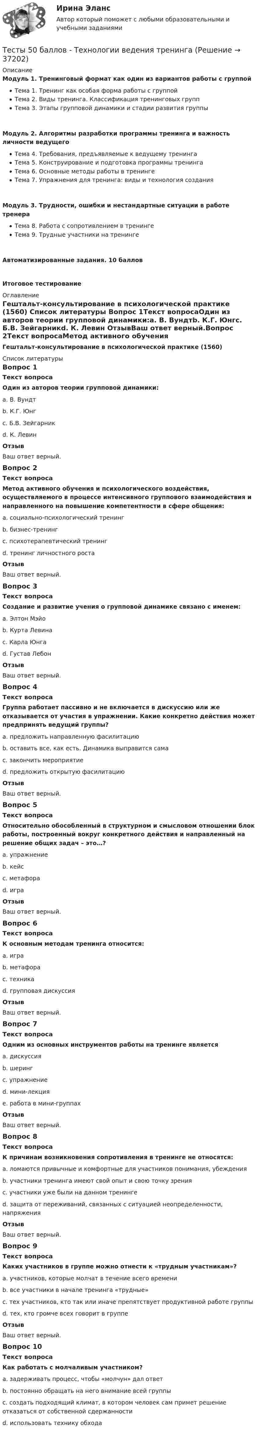     
          Описание
          Модуль 1. Тренинговый формат как один из вариантов работы с группойТема 1. Тренинг как особая форма работы с группойТема 2. Виды тренинга. Классификация тренинговых группТема 3. Этапы групповой динамики и стадии развития группыМодуль 2. Алгоритмы разработки программы тренинга и важность личности ведущегоТема 4. Требования, предъявляемые к ведущему тренингаТема 5. Конструирование и подготовка программы тренингаТема 6. Основные методы работы в тренингеТема 7. Упражнения для тренинга: виды и технология созданияМодуль 3. Трудности, ошибки и нестандартные ситуации в работе тренераТема 8. Работа с сопротивлением в тренингеТема 9. Трудные участники на тренингеАвтоматизированные задания. 10 балловИтоговое тестирование 
          Оглавление
          Гештальт-консультирование в психологической практике (1560) 
          Список литературы
          Вопрос 1Текст вопросаОдин из авторов теории групповой динамики:a. В. Вундтb. К.Г. Юнгc. Б.В. Зейгарникd. К. Левин ОтзывВаш ответ верный.Вопрос 2Текст вопросаМетод активного обучения и психологического воздействия, осуществляемого в процессе интенсивного группового взаимодействия и направленного на повышение компетентности в сфере общения:a. социально-психологический тренинг b. бизнес-тренингc. психотерапевтический тренингd. тренинг личностного ростаОтзывВаш ответ верный.Вопрос 3Текст вопросаСоздание и развитие учения о групповой динамике связано с именем:a. Элтон Мэйоb. Курта Левина c. Карла Юнгаd. Густав ЛебонОтзывВаш ответ верный.Вопрос 4Текст вопросаГруппа работает пассивно и не включается в дискуссию или же отказывается от участия в упражнении. Какие конкретно действия может предпринять ведущий группы?a. предложить направленную фасилитацию b. оставить все, как есть. Динамика выправится самаc. закончить мероприятиеd. предложить открытую фасилитацию ОтзывВаш ответ верный.Вопрос 5Текст вопросаОтносительно обособленный в структурном и смысловом отношении блок работы, построенный вокруг конкретного действия и направленный на решение общих задач – это…?a. упражнение b. кейсc. метафораd. играОтзывВаш ответ верный.Вопрос 6Текст вопросаК основным методам тренинга относится:a. игра b. метафораc. техникаd. групповая дискуссия ОтзывВаш ответ верный.Вопрос 7Текст вопросаОдним из основных инструментов работы на тренинге являетсяa. дискуссияb. шерингc. упражнение d. мини-лекцияe. работа в мини-группахОтзывВаш ответ верный.Вопрос 8Текст вопросаК причинам возникновения сопротивления в тренинге не относятся:a. ломаются привычные и комфортные для участников понимания, убежденияb. участники тренинга имеют свой опыт и свою точку зренияc. участники уже были на данном тренинге d. защита от переживаний, связанных с ситуацией неопределенности, напряженияОтзывВаш ответ верный.Вопрос 9Текст вопросаКаких участников в группе можно отнести к «трудным участникам»?a. участников, которые молчат в течение всего времениb. все участники в начале тренинга «трудные»c. тех участников, кто так или иначе препятствует продуктивной работе группы d. тех, кто громче всех говорит в группеОтзывВаш ответ верный.Вопрос 10Текст вопросаКак работать с молчаливым участником?a. задерживать процесс, чтобы «молчун» дал ответb. постоянно обращать на него внимание всей группыc. создать подходящий климат, в котором человек сам примет решение отказаться от собственной сдержанности d. использовать технику обхода 
            
            
            Тесты 50 баллов - Теоретическая основа гештальт-подхода, диагностикаТесты 50 баллов - Технологии ведения тренингаТесты 50 баллов - Этические принципы работы гештальт-консультанта. Организация и расширение частной практикиТесты 75 вопросовТесты Адвокатура в РоссииТесты/Английский язык/РосдистантТесты АППКК Раздел 11 Педагогика и психология дошкольного образования. Педагогика начального образования. Воспитатель детей дошкольного возраста. Учитель начальных классов» (1170 ч.)Тесты 50 баллов - Практическая работа в гештальт-подходе: базовые инструменты, стратегии и техникиТесты 50 баллов - ПсиходиагностикаТесты 50 баллов - Психологическое консультированиеТесты 50 баллов - Психология детско-родительских отношенийТесты 50 баллов - Психология личностиТесты 50 баллов - Психология развития и возрастная психологияТесты 50 баллов - Семейная психология