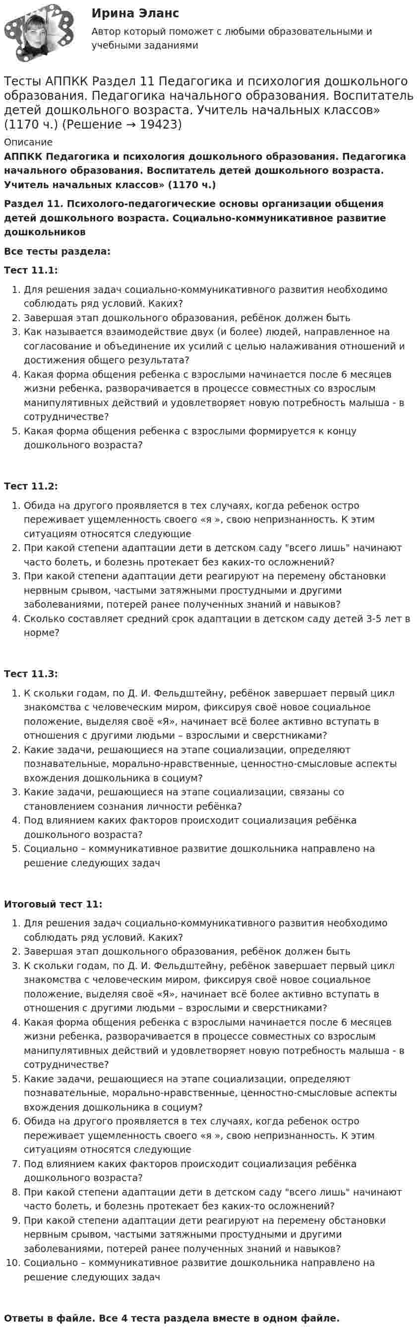      
          Описание
          АППКК Педагогика и психология дошкольного образования. Педагогика начального образования. Воспитатель детей дошкольного возраста. Учитель начальных классов» (1170 ч.)Раздел 11. Психолого-педагогические основы организации общения детей дошкольного возраста. Социально-коммуникативное развитие дошкольниковВсе тесты раздела:Тест 11.1:Для решения задач социально-коммуникативного развития необходимо соблюдать ряд условий. Каких?Завершая этап дошкольного образования, ребёнок должен бытьКак называется взаимодействие двух (и более) людей, направленное на согласование и объединение их усилий с целью налаживания отношений и достижения общего результата?Какая форма общения ребенка с взрослыми начинается после 6 месяцев жизни ребенка, разворачивается в процессе совместных со взрослым манипулятивных действий и удовлетворяет новую потребность малыша - в сотрудничестве?Какая форма общения ребенка с взрослыми формируется к концу дошкольного возраста?Тест 11.2:Обида на другого проявляется в тех случаях, когда ребенок остро переживает ущемленность своего «я », свою непризнанность. К этим ситуациям относятся следующиеПри какой степени адаптации дети в детском саду всего лишь начинают часто болеть, и болезнь протекает без каких-то осложнений?При какой степени адаптации дети реагируют на перемену обстановки нервным срывом, частыми затяжными простудными и другими заболеваниями, потерей ранее полученных знаний и навыков?Сколько составляет средний срок адаптации в детском саду детей 3-5 лет в норме?Тест 11.3:К скольки годам, по Д. И. Фельдштейну, ребёнок завершает первый цикл знакомства с человеческим миром, фиксируя своё новое социальное положение, выделяя своё «Я», начинает всё более активно вступать в отношения с другими людьми – взрослыми и сверстниками?Какие задачи, решающиеся на этапе социализации, определяют познавательные, морально-нравственные, ценностно-смысловые аспекты вхождения дошкольника в социум?Какие задачи, решающиеся на этапе социализации, связаны со становлением сознания личности ребёнка?Под влиянием каких факторов происходит социализация ребёнка дошкольного возраста?Социально – коммуникативное развитие дошкольника направлено на решение следующих задачИтоговый тест 11:Для решения задач социально-коммуникативного развития необходимо соблюдать ряд условий. Каких?Завершая этап дошкольного образования, ребёнок должен бытьК скольки годам, по Д. И. Фельдштейну, ребёнок завершает первый цикл знакомства с человеческим миром, фиксируя своё новое социальное положение, выделяя своё «Я», начинает всё более активно вступать в отношения с другими людьми – взрослыми и сверстниками?Какая форма общения ребенка с взрослыми начинается после 6 месяцев жизни ребенка, разворачивается в процессе совместных со взрослым манипулятивных действий и удовлетворяет новую потребность малыша - в сотрудничестве?Какие задачи, решающиеся на этапе социализации, определяют познавательные, морально-нравственные, ценностно-смысловые аспекты вхождения дошкольника в социум?Обида на другого проявляется в тех случаях, когда ребенок остро переживает ущемленность своего «я », свою непризнанность. К этим ситуациям относятся следующиеПод влиянием каких факторов происходит социализация ребёнка дошкольного возраста?При какой степени адаптации дети в детском саду всего лишь начинают часто болеть, и болезнь протекает без каких-то осложнений?При какой степени адаптации дети реагируют на перемену обстановки нервным срывом, частыми затяжными простудными и другими заболеваниями, потерей ранее полученных знаний и навыков?Социально – коммуникативное развитие дошкольника направлено на решение следующих задачОтветы в файле. Все 4 теста раздела вместе в одном файле.   
            
            
            Тесты/Английский язык/РосдистантТесты АППКК Раздел 11 Педагогика и психология дошкольного образования. Педагогика начального образования. Воспитатель детей дошкольного возраста. Учитель начальных классов» (1170 ч.)Тесты АППКК Раздел 12 Педагогика и психология дошкольного образования. Педагогика начального образования. Воспитатель детей дошкольного возраста. Учитель начальных классов» (1170 ч.)Тесты (Введения в теорию межкультурной коммуникации)Тесты и задача по банковскому делутесты и итоговый  по Микроэкономика (4.6 - Э.1.22)  СИБУПК Тесты интеллекта и креативности СинергияТесты 50 баллов - Психология развития и возрастная психологияТесты 50 баллов - Семейная психологияТесты 50 баллов - Социальная психологияТесты 50 баллов - Теоретическая основа гештальт-подхода, диагностикаТесты 50 баллов - Технологии ведения тренингаТесты 50 баллов - Этические принципы работы гештальт-консультанта. Организация и расширение частной практикиТесты 75 вопросов