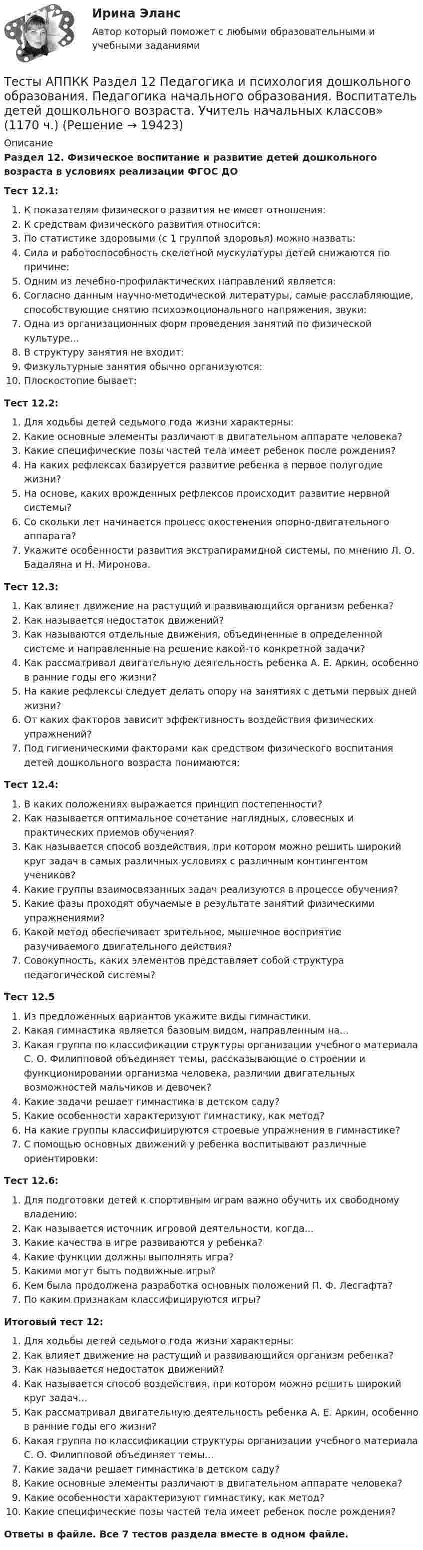      
          Описание
          Раздел 12. Физическое воспитание и развитие детей дошкольного возраста в условиях реализации ФГОС ДОТест 12.1:К показателям физического развития не имеет отношения:К средствам физического развития относится:По статистике здоровыми (с 1 группой здоровья) можно назвать:Сила и работоспособность скелетной мускулатуры детей снижаются по причине:Одним из лечебно-профилактических направлений является:Согласно данным научно-методической литературы, самые расслабляющие, способствующие снятию психоэмоционального напряжения, звуки:Одна из организационных форм проведения занятий по физической культуре...В структуру занятия не входит:Физкультурные занятия обычно организуются:Плоскостопие бывает:Тест 12.2:Для ходьбы детей седьмого года жизни характерны:Какие основные элементы различают в двигательном аппарате человека?Какие специфические позы частей тела имеет ребенок после рождения?На каких рефлексах базируется развитие ребенка в первое полугодие жизни?На основе, каких врожденных рефлексов происходит развитие нервной системы?Со скольки лет начинается процесс окостенения опорно-двигательного аппарата?Укажите особенности развития экстрапирамидной системы, по мнению Л. О. Бадаляна и Н. Миронова.Тест 12.3:Как влияет движение на растущий и развивающийся организм ребенка?Как называется недостаток движений?Как называются отдельные движения, объединенные в определенной системе и направленные на решение какой-то конкретной задачи?Как рассматривал двигательную деятельность ребенка А. Е. Аркин, особенно в ранние годы его жизни?На какие рефлексы следует делать опору на занятиях с детьми первых дней жизни?От каких факторов зависит эффективность воздействия физических упражнений?Под гигиеническими факторами как средством физического воспитания детей дошкольного возраста понимаются:Тест 12.4:В каких положениях выражается принцип постепенности?Как называется оптимальное сочетание наглядных, словесных и практических приемов обучения?Как называется способ воздействия, при котором можно решить широкий круг задач в самых различных условиях с различным контингентом учеников?Какие группы взаимосвязанных задач реализуются в процессе обучения?Какие фазы проходят обучаемые в результате занятий физическими упражнениями?Какой метод обеспечивает зрительное, мышечное восприятие разучиваемого двигательного действия?Совокупность, каких элементов представляет собой структура педагогической системы?Тест 12.5Из предложенных вариантов укажите виды гимнастики.Какая гимнастика является базовым видом, направленным на...Какая группа по классификации структуры организации учебного материала С. О. Филипповой объединяет темы, рассказывающие о строении и функционировании организма человека, различии двигательных возможностей мальчиков и девочек?Какие задачи решает гимнастика в детском саду?Какие особенности характеризуют гимнастику, как метод?На какие группы классифицируются строевые упражнения в гимнастике?С помощью основных движений у ребенка воспитывают различные ориентировки:Тест 12.6:Для подготовки детей к спортивным играм важно обучить их свободному владению:Как называется источник игровой деятельности, когда...Какие качества в игре развиваются у ребенка?Какие функции должны выполнять игра?Какими могут быть подвижные игры?Кем была продолжена разработка основных положений П. Ф. Лесгафта?По каким признакам классифицируются игры?Итоговый тест 12:Для ходьбы детей седьмого года жизни характерны:Как влияет движение на растущий и развивающийся организм ребенка?Как называется недостаток движений?Как называется способ воздействия, при котором можно решить широкий круг задач...Как рассматривал двигательную деятельность ребенка А. Е. Аркин, особенно в ранние годы его жизни?Какая группа по классификации структуры организации учебного материала С. О. Филипповой объединяет темы...Какие задачи решает гимнастика в детском саду?Какие основные элементы различают в двигательном аппарате человека?Какие особенности характеризуют гимнастику, как метод?Какие специфические позы частей тела имеет ребенок после рождения?Ответы в файле. Все 7 тестов раздела вместе в одном файле.  
            
            
            Тесты АППКК Раздел 11 Педагогика и психология дошкольного образования. Педагогика начального образования. Воспитатель детей дошкольного возраста. Учитель начальных классов» (1170 ч.)Тесты АППКК Раздел 12 Педагогика и психология дошкольного образования. Педагогика начального образования. Воспитатель детей дошкольного возраста. Учитель начальных классов» (1170 ч.)Тесты (Введения в теорию межкультурной коммуникации)Тесты и задача по банковскому делутесты и итоговый  по Микроэкономика (4.6 - Э.1.22)  СИБУПК Тесты интеллекта и креативности СинергияТЕСТЫ ИРНИТУ 2023 ХИМИЯ весь курс  100%Тесты 50 баллов - Семейная психологияТесты 50 баллов - Социальная психологияТесты 50 баллов - Теоретическая основа гештальт-подхода, диагностикаТесты 50 баллов - Технологии ведения тренингаТесты 50 баллов - Этические принципы работы гештальт-консультанта. Организация и расширение частной практикиТесты 75 вопросовТесты Адвокатура в России