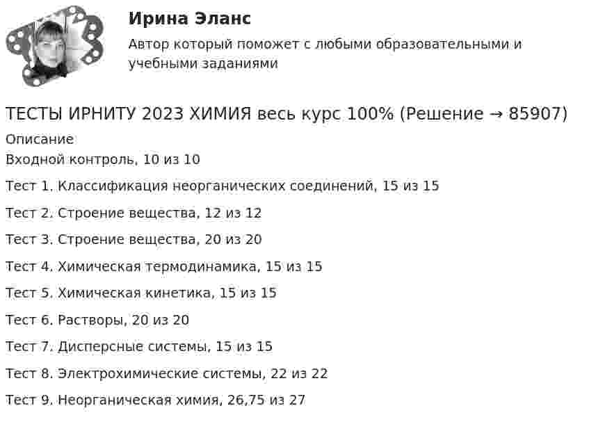      
            Описание
            Входной контроль, 10 из 10Тест 1. Классификация неорганических соединений, 15 из 15Тест 2. Строение вещества, 12 из 12Тест 3. Строение вещества, 20 из 20Тест 4. Химическая термодинамика, 15 из 15Тест 5. Химическая кинетика, 15 из 15Тест 6. Растворы, 20 из 20Тест 7. Дисперсные системы, 15 из 15Тест 8. Электрохимические системы, 22 из 22Тест 9. Неорганическая химия, 26,75 из 27   
            
            
            Тесты интеллекта и креативности СинергияТЕСТЫ ИРНИТУ 2023 ХИМИЯ весь курс  100%Тесты и ситуационные задачи для аккредитации по должности Медицинский психологТЕСТЫ «Компьютерная графика»Тесты+кроссворд Модуль1.ИНКЛЮЗИВНОЕ И ИНТЕГРИРОВАННОЕ ОБРАЗОВАНИЕ В УСЛОВИЯХ РЕАЛИЗАЦИИ ФГОС НООТесты к теме Рынок труд, рента, ссудный %  Тесты курса «История России» на платформе Открытое образование Модуль 8. Россия в начале XX века (ответы на тест Синергия / МТИ / МОИ / МосАП) Тесты 75 вопросовТесты Адвокатура в РоссииТесты/Английский язык/РосдистантТесты АППКК Раздел 11 Педагогика и психология дошкольного образования. Педагогика начального образования. Воспитатель детей дошкольного возраста. Учитель начальных классов» (1170 ч.)Тесты АППКК Раздел 12 Педагогика и психология дошкольного образования. Педагогика начального образования. Воспитатель детей дошкольного возраста. Учитель начальных классов» (1170 ч.)Тесты (Введения в теорию межкультурной коммуникации)Тесты и задача по банковскому делу