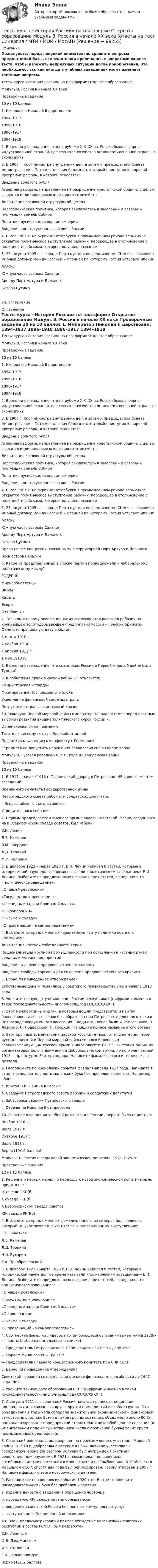     
            Описание
            Пожалуйста, перед покупкой внимательно сравните вопросы предлагаемой базы, включая знаки препинания, с вопросами вашего теста, чтобы избежать неприятных ситуаций после приобретения. Это необходимо, так как иногда в учебных заведениях могут изменять тестовые вопросы. 	Тесты курса «История России» на платформе Открытое образование	Модуль 8. Россия в начале XX века 	Проверочные задание	10 из 10 баллов	1. Император Николай II царствовал:	1894–1917	1896–1918	1896–1917	1894–1918 	2. Верно ли утверждение, что на рубеже XIX–XX вв. Россия была аграрно-индустриальной страной, где сельское хозяйство оставалось основной отраслью экономики?	3. В 1906 г. пост министра внутренних дел, а затем и председателя Совета министров занял Петр Аркадьевич Столыпин, который приступил к широкой программе реформ, к которой относятся:	Введение золотого рубля	Аграрная реформа, направленная на разрушение крестьянской общины с целью создания индивидуальных крестьянских хозяйств	Ликвидация сословной структуры общества	Переселенческая политика, которая заключалась в заселении и освоении пустующих земель Сибири	Политика русификация окраин империи	Введение конституционного строя в России 	4. В мае 1901 г. на окраине Петербурга в промышленном районе вспыхнуло открытое политическое выступление рабочих, переросшее в столкновение с полицией и войсками, которое получило название	5. 23 августа 1905 г. в городе Портсмут при посредничестве США был заключен мирный договор между Россией и Японией по которому Россия уступала Японии:	Аляску	Южную часть острова Сахалин	Аренду Порт-Артура и Дальнего	Остров Цусимасм. оглавление 
            Оглавление
            	Тесты курса «История России» на платформе Открытое образование	Модуль 8. Россия в начале XX века 	Проверочные задание	10 из 10 баллов	1. Император Николай II царствовал:	1894–1917	1896–1918	1896–1917	1894–1918 	2. Верно ли утверждение, что на рубеже XIX–XX вв. Россия была аграрно-индустриальной страной, где сельское хозяйство оставалось основной отраслью экономики?	3. В 1906 г. пост министра внутренних дел, а затем и председателя Совета министров занял Петр Аркадьевич Столыпин, который приступил к широкой программе реформ, к которой относятся:	Введение золотого рубля	Аграрная реформа, направленная на разрушение крестьянской общины с целью создания индивидуальных крестьянских хозяйств	Ликвидация сословной структуры общества	Переселенческая политика, которая заключалась в заселении и освоении пустующих земель Сибири	Политика русификация окраин империи	Введение конституционного строя в России 	4. В мае 1901 г. на окраине Петербурга в промышленном районе вспыхнуло открытое политическое выступление рабочих, переросшее в столкновение с полицией и войсками, которое получило название	5. 23 августа 1905 г. в городе Портсмут при посредничестве США был заключен мирный договор между Россией и Японией по которому Россия уступала Японии:	Аляску	Южную часть острова Сахалин	Аренду Порт-Артура и Дальнего	Остров Цусима	Права на все концессии, связанными с территорией Порт-Артура и Дальнего	Весь остров Сахалин 	6. Какие из представленных в списке партий принадлежали к либеральному политическому крылу?	РСДРП (б)	Мирнообновленцы	Энэсы	Кадеты	Эсеры	Октябристы 	7. Толчком к новому революционному всплеску стал расстрел рабочих на крупнейшем золотодобывающем предприятии России – Ленских приисках. Отметьте правильную дату события.	8 марта 1910 г.	7 ноября 1914 г.	4 апреля 1912 г.	1 мая 1913 г. 	8. Верно ли утверждение, что союзником России в Первой мировой войне была Турция?	9. К событиям Первой мировой войны НЕ относится:	«Министерская чехарда»	Формирование Прогрессивного блока	Укрепление финансовой системы страны	Погружение страны в системный кризис 	10. Накануне Первой мировой войны император Николай II стоял перед сложным выбором развития внешнеполитического курса России и:	Ориентировался на Германию	Тяготел к тесному союзу с Великобританией	Подталкивал Францию к конфликту с Германией	Стремился не допустить нарушения равновесия сил в Европе верно 	Модуль 9. Русская революция 1917 года и Гражданская война 	Проверочные задания	10 из 10 баллов	1. В 1917 – начале 1918 г. Таврический дворец в Петрограде НЕ являлся местом заседаний:	Временного комитета Государственной думы	Петроградского совета рабочих и солдатских депутатов	II Всероссийского съезда советов	Учредительного собрания 	2. Первым председателем высшего органа власти Советской России, созданного на II Всероссийском съезде советов, был избран:	В.И. Ленин	Л.Б. Каменев	Я.М. Свердлов	Л.Д. Троцкий	М.И. Калинин 	3. В декабре 1922 – марте 1923 г. В.И. Ленин написал 8 статей, которые в исторической науке долгое время называли «политическим завещанием» В.И. Ленина. Выберите из предложенных названия трех статей, вошедших в то «политическое завещание»:	«О нашей революции»	«Государство и революция»	«Очередные задачи Советской власти»	«О кооперации»	«Письмо к съезду»	«О праве наций на самоопределение» 	4. Выберите из предложенных характерную черту политики военного коммунизма:	Ликвидация частной собственности верно	Национализация крупной промышленности при оставлении в частных руках средних и мелких предприятий	Введение в деревне продовольственного налога	Введение свободы торговли для смягчения продовольственного кризиса	5. Верно ли приведенное утверждение?	Собственные деньги появились у советского правительства уже в начале 1918 года.	6. Укажите точную дату объявления России республикой (цифрами и именно в такой последовательности: число/месяц/год (ХХ/ХХ/ХХХХ) ):	7. Этот межпартийный орган, в который вошли представители партий большевиков и левых эсеров был образован при Петросовете для подготовки в Петрограде вооруженного восстания. Среди его членов были А. Железняков, П. Лазимир, Н. Подвойский, Л. Троцкий. Напишите полное название этого органа. 	8. Этот крупный военачальник царской России, генерал от инфантерии, герой русско-японской и Первой мировой войны являлся Верховным главнокомандующим Русской армии в июле-августе 1917 г. Он станет одним из организаторов Белого движения и Добровольческой армии, но погибнет весной 1918 г. при штурме Екатеринодара. Напишите фамилию этого исторического деятеля. 	9. Расположите по хронологии события февраля-апреля 1917 года. Напишите в ответ последовательность маленьких букв без пробелов и запятых. Например: абвг:	а. приезд В.И. Ленина в Россию	б. Создание Петроградского совета рабочих и солдатских депутатов	в. Забастовка рабочих Путиловского завода	г. Отречение Николая II от престола 	10. Решение о введении хлебной разверстки в России впервые было принято в:	Ноябре 1916 г.	Июле 1917 г.	Октябре 1917 г.	Июле 1918 г.	Верно (10/10 баллов) 	Модуль 10. Россия в годы новой экономической политики. 1921-1929 гг. 	Проверочные задания	12 из 12 баллов	1. Решение о первых мерах по переходу к новой экономической политике было принято на:	IX съезде РКП(б)	X съезде РКП(б)	X Всероссийском съезде советов	XIV съезде РКП(б) 	2. Выберите из предложенных фамилию одного из лидеров большевиков, который НЕ участвовал в 1922-1927 гг. в оппозиционных выступлениях:	Г.Е. Зиновьев	Л.Б. Каменев	Л.Д. Троцкий	Н.И. Бухарин	Е.А. Преображенский 	3. В декабре 1922 – марте 1923 г. В.И. Ленин написал 8 статей, которые в исторической науке долгое время называли «политическим завещанием» В.И. Ленина. Выберите из предложенных названия трех статей, вошедших в то «политическое завещание»:	«О нашей революции»	«Государство и революция»	«Очередные задачи Советской власти»	«О кооперации»	«Письмо к съезду»	«О праве наций на самоопределение»  	4. Соотнесите фамилии лидеров партии большевиков и занимаемые ими в 1920-х гг. посты (выбор из выпадающего списка):	— Председатель Петроградского-Ленинградского Совета депутатов	— Нарком финансов РСФСР/СССР 	— Председатель Главного концессионного комитета при СНК СССР 	5. Верно ли приведенное утверждение?	Советский червонец сохранял свои высокие финансовые способности до 1947 года. Нет	6. Укажите точную дату образования СССР (цифрами и именно в такой последовательности: число/месяц/год (ХХ/ХХ/ХХХХ) ):	7. С августа 1921 г. в советской России начался процесс объединения однородных или связанных друг с другом предприятий в особые группы. Эти объединения в годы нэпа обладали значительной экономической и финансовой самостоятельностью. Всего в такие группы оказалось объединено около 90 % национализированных предприятий страны. Напишите обобщенное название (в именительном падеже единственного числа с прописной буквы) таких групп промышленных предприятий:	8. Советский военачальник, дворянин по происхождению, участник I Мировой войны. В 1918 г. добровольно вступил в РККА, активно участвовал в гражданской войне (за разгром Колчака был награжден Почетным революционным оружием). В 1921 г. командовал подавлением антибольшевистских восстаний в Кронштадте и на Тамбовщине. В 1935 г. стал маршалом СССР, спустя два года был репрессирован. Реабилитирован в 1957 г. Напишите фамилию этого исторического деятеля.	9. Расположите по хронологии события 1920-х гг. В ответ пропишите последовательность букв без пробелов и запятых:	а. издание декрета о введении в обращение червонца	б. проведение XIV съезда партии большевиков	в. введение в советской России бесплатных коммунальных услуг	г. выступление «объединенной оппозиции»	10. План, предусматривавший прямое вхождение независимых советских республик в состав РСФСР, был разработан:	В.И. Лениным	Ф.Э. Дзержинским	И.В. Сталиным	Г.К. Орджоникидзе	Верно (12/12 баллов)     
            
            
            Тесты к теме Рынок труд, рента, ссудный %  Тесты курса «История России» на платформе Открытое образование Модуль 8. Россия в начале XX века (ответы на тест Синергия / МТИ / МОИ / МосАП) Тесты к экзамену по фармакологииТесты /Механика грунтов/1-12+ИтоговыйТесты МТИ. Экзамен по модулю ПМ.01 МОИ 4 семестр (ответы🟢87/100 баллов)Тесты на 6 тем с решениями по дисциплине История политических и правовых ученийТесты не бываютТесты (Введения в теорию межкультурной коммуникации)Тесты и задача по банковскому делутесты и итоговый  по Микроэкономика (4.6 - Э.1.22)  СИБУПК Тесты интеллекта и креативности СинергияТЕСТЫ ИРНИТУ 2023 ХИМИЯ весь курс  100%Тесты и ситуационные задачи для аккредитации по должности Медицинский психологТЕСТЫ «Компьютерная графика»