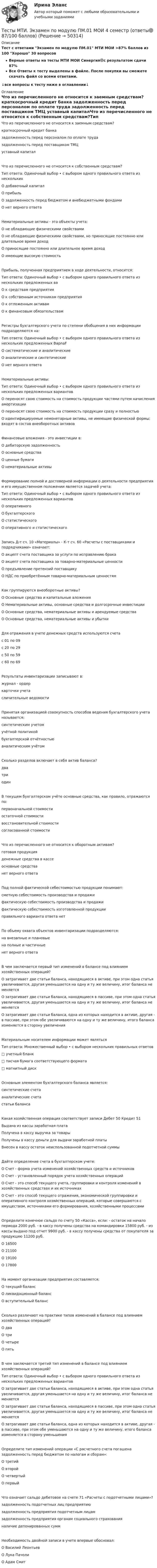     
            Описание
            Тест с ответами Экзамен по модулю ПМ.01 МТИ МОИ >87% баллов из 100 Хорошо 30 вопросовВерные ответы на тесты МТИ МОИ Синергия🟢с результатом сдачи 87%Все Ответы к тесту выделены в файле. После покупки вы сможете скачать файл со всеми ответами.↓все вопросы к тесту ниже в оглавлении↓ 
            Оглавление
            Что из перечисленного не относится к заемным средствам?	краткосрочный кредит банка	задолженность перед персоналом по оплате труда	задолженность перед поставщиком ТМЦ	уставный капиталЧто из перечисленного не относится к собственным средствам?Тип ответа: Одиночный выбор • с выбором одного правильного ответа из нескольких	О добавочный капитал	О прибыль	О задолженность перед бюджетом и внебюджетными фондами	О нет верного ответаНематериальные активы - это объекты учета:	О не обладающие физическими свойствами	О не обладающие физическими свойствами, но приносящие постоянно или длительное время доход	О приносящие постоянно или длительное время доход	О имеющие высокую стоимостьПрибыль, полученная предприятием в ходе деятельности, относится:Тип ответа: Одиночный выбор • с выбором одного правильного ответа из нескольких предложенных ва	О к средствам предприятия	О к собственным источникам предприятия	О к отложенным активам	О к финансовым обязательствамРегистры бухгалтерского учета по степени обобщения в них информации подразделяются на:Тип ответа: Одиночный выбор • с выбором одного правильного ответа из нескольких предложенных BapnaF	О систематические и аналитические	О аналитические и синтетические	О нет верного ответаНематериальные активы:Тип ответа: Одиночный выбор • с выбором одного правильного ответа из нескольких предложенных вариантов	О переносят свою стоимость на стоимость продукции частями путем начисления амортизации	О переносят свою стоимость на стоимость продукции сразу и полностью	О идентифицируемые немонетарные активы, не имеющие физической формы; входят в состав внеоборотных активовФинансовые вложения - это инвестиции в:	О дебиторскую задолженность	О основные средства	О ценные бумаги	О нематериальные активыФормирование полной и достоверной информации о деятельности предприятия и его имущественном положении является задачей учета:Тип ответа: Одиночный выбор • с выбором одного правильного ответа из нескольких предложенных вариантов	О оперативного	О бухгалтерского	О статистического	О оперативного и статистическогоЗапись Д-т сч. 10 «Материалы» - К-т сч. 60 «Расчеты с поставщиками и подрядчиками» означает:	О акцепт счета поставщика за услуги по исправлению брака	О акцепт счета поставщика за товарно-материальные ценности	О предъявление претензий поставщику	О НДС по приобретённым товарно-материальным ценностямКак группируются внеоборотные активы?	О Основные средства и капитальные вложения	О Нематериальные активы, основные средства и долгосрочные инвестиции	О Основные средства, нематериальные активы и арендуемые средства	О Основные средства, нематериальные активы и убыткиДля отражения в учете денежных средств используются счета	с 01 по 09	с 20 по 29	с 50 по 59	с 60 по 69Результаты инвентаризации записывают в:	журнал - ордер	карточки учета	сличительные ведомостиПринятая организацией совокупность способов ведения бухгалтерского учета называется:	синтетическим учетом	учётной политикой	бухгалтерской отчётностью	аналитическим учётомСколько разделов включает в себя актив баланса?	два	три	одинВ текущем бухгалтерском учёте основные средства, как правило, отражаются по:	первоначальной стоимости	остаточной стоимости	восстановительной стоимости	согласованной стоимостиЧто из перечисленного не относится к оборотным активам?	готовая продукция	денежные средства в кассе	основные средства	нет верного ответаПод полной фактической себестоимостью продукции понимают:	сметную себестоимость производства и продажи	фактическую себестоимость производства и продажи	фактическую себестоимость изготовленной продукции	правильного варианта ответа нетПо объему охвата объектов инвентаризации подразделяются:	на внезапные и плановые	на полные и частичные	нет верного ответаВ чем заключается первый тип изменений в балансе под влиянием хозяйственных операций?	О затрагивает две статьи баланса, находящиеся в активе, при этом одна статья увеличивается, другая уменьшается на одну и ту же величину, итог баланса не меняется	О затрагивает две статьи баланса, находящиеся в пассиве, при этом одна статья увеличивается, другая уменьшается на одну и ту же величину, итог баланса не меняется	О затрагивает две статьи баланса, одна из которых находится в активе, другая - в пассиве, при этом обе увеличиваются на одну и ту же величину, итого баланса изменяется в сторону увеличенияМатериальным носителем информации может являтьсяТип ответа: Множественный выбор • с выбором нескольких правильных ответов	□ учетный бланк	□ писчая бумага соответствующего формата	□ магнитный дискОсновным элементом бухгалтерского баланса является:	синтетические счета	аналитические счета	статьи балансаКакая хозяйственная операция соответствует записи Дебет 50 Кредит 51	Выдана из кассы заработная плата	Получена в кассу выручка за товары	Получены в кассу деньги для выдачи заработной платы	Внесен в кассу остаток неиспользованной подотчетной суммыДайте определение счета в бухгалтерском учете:	О Счет - форма учета изменений хозяйственных средств и источников	О Счет - установленный порядок учета хозяйственных операций	О Счет - это способ текущего учета, группировки и контроля изменений в хозяйственных средствах и их источниках	О Счет - это способ текущего отражения, экономической группировки и оперативного контроля хозяйственных операций, которые совершаются с имуществом, источниками его формирования, хозяйственными процессамиОпределите конечное сальдо по счету 50 «Касса», если: - остаток на начало периода 2000 руб. - в кассу получены средства на командировки 15800 руб. - из кассы выдано под отчет 9900 руб. - в кассу получены средства от покупателя за продукцию 11200 руб.	О 16500	О 21100	О 19100	О 17800На момент организации предприятия составляется:	О текущий баланс	О ликвидационный баланс	О вступительный балансСколько различают на практике типов изменений в балансе под влиянием хозяйственных операций?	О два	О три	О четыре	О пятьВ чем заключается третий тип изменений в балансе под влиянием хозяйственных операций?Тип ответа: Одиночный выбор • с выбором одного правильного ответа из нескольких предложенных вариантов	О затрагивает две статьи баланса, находящиеся в активе, при этом одна статья увеличивается, другая уменьшается на одну и ту же величину, итог баланса не меняется	О затрагивает две статьи баланса, находящиеся в пассиве, при этом одна статья увеличивается, другая уменьшается на одну и ту же величину, итог баланса не меняется	О затрагивает две статьи баланса, одна из которых находится в активе, другая - в пассиве, при этом обе уменьшаются на одну и ту же величину, итого баланса изменяется в сторону уменьшенияОпределите тип изменений операции «С расчетного счета погашена задолженность перед бюджетом по налогам и сборам»:	О третий	О второй	О четвертый	О первыйЧто означает сальдо дебетовое на счете 71 «Расчеты с подотчетными лицами»?	задолженность подотчетных лиц предприятию	задолженность предприятия подотчетным лицам	задолженность предприятия органам социального страхования	наличие депонированных суммНеобходимость двойной записи в учете впервые обосновал:	О Василий Леонтьев	О Лука Пачоли	О Адам Смит 
            
            
            Тесты /Механика грунтов/1-12+ИтоговыйТесты МТИ. Экзамен по модулю ПМ.01 МОИ 4 семестр (ответы🟢87/100 баллов)Тесты на 6 тем с решениями по дисциплине История политических и правовых ученийТесты не бываюттесты Педагогика (ПДО, 2 часть)Тесты по GNT1504 Основные принципы дизайна web-сайтовТесты по Английскому языку Тесты интеллекта и креативности СинергияТЕСТЫ ИРНИТУ 2023 ХИМИЯ весь курс  100%Тесты и ситуационные задачи для аккредитации по должности Медицинский психологТЕСТЫ «Компьютерная графика»Тесты+кроссворд Модуль1.ИНКЛЮЗИВНОЕ И ИНТЕГРИРОВАННОЕ ОБРАЗОВАНИЕ В УСЛОВИЯХ РЕАЛИЗАЦИИ ФГОС НООТесты к теме Рынок труд, рента, ссудный %  Тесты курса «История России» на платформе Открытое образование Модуль 8. Россия в начале XX века (ответы на тест Синергия / МТИ / МОИ / МосАП) 