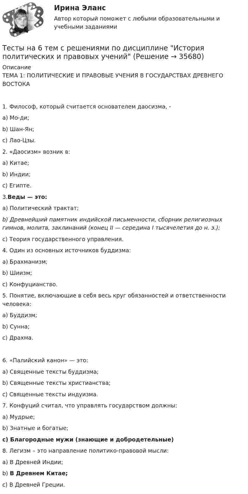     
          Описание
          ТЕМА 1: ПОЛИТИЧЕСКИЕ И ПРАВОВЫЕ УЧЕНИЯ В ГОСУДАРСТВАХ ДРЕВНЕГО ВОСТОКА1. Философ, который считается основателем даосизма, -a)    Мо-ди;b)   Шан-Ян;c)    Лао-Цзы. 2. «Даосизм» возник в:a)    Китае;b)   Индии;c)    Египте. 3.Веды — это:a)    Политический трактат;b)   Древнейший памятник индийской письменности, сборник религиозных гимнов, молитв, заклинаний (конец II — середина I тысячелетия до н. э.);c)    Теория государственного управления. 4.  Один из основных источников буддизма:a)    Брахманизм;b)   Шиизм;c)    Конфуцианство. 5. Понятие, включающие в себя весь круг обязанностей и ответственности человека:a)    Буддизм;b)   Сунна;c)    Драхма.6. «Палийский канон» — это:a)    Священные тексты буддизма;b)   Священные тексты христианства;c)    Священные тексты индуизма. 7. Конфуций считал, что управлять государством должны:a)    Мудрые;b)   Знатные и богатые;c)    Благородные мужи (знающие и добродетельные) 8. Легизм – это направление политико-правовой мысли:a)    В Древней Индии;b)   В Древнем Китае;c)    В Древней Греции.  
            
            
            Тесты МТИ. Экзамен по модулю ПМ.01 МОИ 4 семестр (ответы🟢87/100 баллов)Тесты на 6 тем с решениями по дисциплине История политических и правовых ученийТесты не бываюттесты Педагогика (ПДО, 2 часть)Тесты по GNT1504 Основные принципы дизайна web-сайтовТесты по Английскому языку ТЕСТЫ ПО АНТИКРИЗИСНОМУ УПРАВЛЕНИЮТЕСТЫ ИРНИТУ 2023 ХИМИЯ весь курс  100%Тесты и ситуационные задачи для аккредитации по должности Медицинский психологТЕСТЫ «Компьютерная графика»Тесты+кроссворд Модуль1.ИНКЛЮЗИВНОЕ И ИНТЕГРИРОВАННОЕ ОБРАЗОВАНИЕ В УСЛОВИЯХ РЕАЛИЗАЦИИ ФГОС НООТесты к теме Рынок труд, рента, ссудный %  Тесты курса «История России» на платформе Открытое образование Модуль 8. Россия в начале XX века (ответы на тест Синергия / МТИ / МОИ / МосАП) Тесты к экзамену по фармакологии