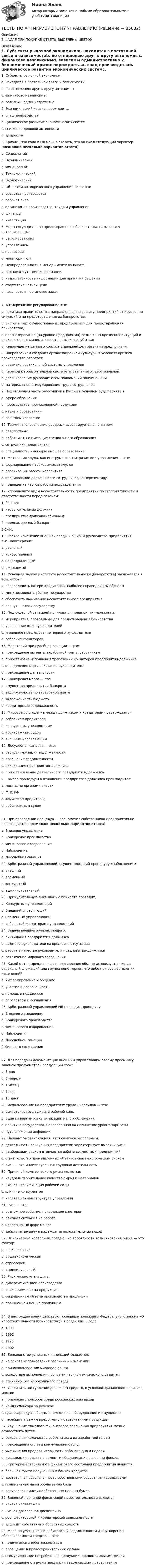      
            Описание
            В ФАЙЛЕ ПРИ ПОКУПКЕ ОТВЕТЫ ВЫДЕЛЕНЫ ЦВЕТОМ 
            Оглавление
            1.   Субъекты рыночной экономики:a.    находятся в постоянной связи и зависимостиb.   по отношению друг к другу автономныc.    финансово независимыd.   зависимы административно 2.   Экономический кризис порождает…a.    спад производстваb.   циклическое развитие экономических системc.    снижение деловой активностиd.   депрессия 3.   Кризис 1998 года в РФ можно сказать, что он имел следующий характер (возможно несколько вариантов ответа):a.    Социальныйb.   Экономическийc.    Финансовыйd.   Технологическийe.    Экологический 4.   Объектом антикризисного управления является:a.    средства производстваb.   рабочая силаc.    организация производства, труда и управленияd.   финансыe.    инвестиции 5.   Меры государства по предотвращению банкротства, называются антикризисным:a.    регулированиемb.   управлениемc.    процессомd.   мониторингом 6.   Неопределенность в менеджменте означает …a.    полное отсутствие информацииb.   недостаточность информации для принятия решенийc.    отсутствие четкой целиd.   неясность в постановке задач 7.   Антикризисное регулирование это:a.    политика правительства, направленная на защиту предприятий от кризисных ситуаций и на предотвращение их банкротства;b.   система мер, осуществляемых предприятием для предотвращения банкротства;c.    прогнозирование (на уровне предприятия) возможных кризисных ситуаций и рисков с целью минимизировать возможные убытки;d.   недопущение данного кризиса в дальнейшем развитии предприятия. 8.   Направлением создания организационной культуры в условиях кризиса производства является:a.    развитие вертикальной системы управления b.   переход к горизонтальной системе управления от вертикальнойc.    делегирование руководителем полномочий подчиненнымd.   материальное стимулирование труда сотрудников 9.   Подавляющая часть работников в России в будущем будет занята в:a.    сфере обращенияb.   производстве промышленной продукцииc.    науке и образованииd.   сельском хозяйстве 10. Термин «человеческие ресурсы» ассоциируется с понятием:a.    безработныеb.   работники, не имеющие специального образованияc.    сотрудники предприятияd.   специалисты, имеющие высшее образование 11. Мотивация труда, как инструмент антикризисного управления — это:a.    формирование необходимых стимуловb.   организация работы коллективаc.    планирование деятельности сотрудников на перспективуd.   подведение итогов работы подразделения 12. Упорядочите виды несостоятельности предприятий по степени тяжести и ответственности перед законом:1. банкрот2. несостоятельный должник3. предприятие-должник (обычный)4. преднамеренный банкрот3-2-4-113. Резкое изменение внешней среды и ошибки руководства предприятия, вызывают кризис:a.    реальныйb.   искусственныйc.    непредвиденныйd.   ожидаемый14.  Основная задача института несостоятельности (банкротства) заключается в том, чтобы:a.    распределить потери кредиторов наиболее справедливым образомb.   минимизировать убытки государстваc.    обеспечить выживание несостоятельного предприятияd.   вернуть налоги государству 15. Под судебной санацией понимаются предприятия-должника:a.    мероприятия, проводимые для предотвращения банкротстваb.   увольнение всех руководителейc.    уголовное преследование первого руководителяd.   собрание кредиторов 16. Мораторий при судебной санации — это:a.    прекращение выплаты заработной платы работникамb.   приостановка исполнения требований кредиторов предприятия-должникаc.    определение меры наказания руководителюd.   прекращение деятельности 17. Конкурсная масса — это:a.    имущество предприятия-банкротаb.   задолженность по заработной платеc.    задолженность бюджетуd.   кредиторская задолженность 18. Мировое соглашение между должником и кредиторами утверждается:a.    собранием кредиторовb.   конкурсным управляющимc.    арбитражным судомd.   внешним управляющим 19. Досудебная санация — это:a.    реструктуризация задолженностиb.   погашение задолженностиc.    ликвидация предприятия-должникаd.   приостановление деятельности предприятия-должника 20. Выбор процедуры в отношении предприятия-должника производится:a.    местными органами властиb.   ФНС РФc.    комитетом кредиторовd.   арбитражным судом 21. При проведении процедур … полномочия собственника предприятия не прекращаются (возможно несколько вариантов ответа)a.    Внешнее управлениеb.   Конкурсное производствоc.    Финансовое оздоровлениеd.   Наблюдениеe.    Досудебная санация 22.  Арбитражный управляющий, осуществляющий процедуру «наблюдение»:a.    внешнийb.   временныйc.    конкурсныйd.   административный 23. Принудительную ликвидацию банкрота проводит:a.    Конкурсный управляющийb.   Внешний управляющий c.    Временный управляющий d.   избранный кредиторами управляющий 24. Задача внешнего управляющего:a.    ликвидация предприятия-должникаb.   подмена руководителя на время его отсутствияc.    работа в качестве руководителя предприятия-должникаd.   заключение мирового соглашения 25. Какой метод преодоления сопротивления обычно используется, когда отдельный служащий или группа явно теряют что-либо при осуществлении изменений?a.    информирование и общение b.   участие и вовлеченность c.    помощь и поддержка d.   переговоры и соглашения 26. Арбитражный управляющий НЕ проводит процедуру:a.    Внешнего управленияb.   Конкурсного производстваc.    Финансового оздоровленияd.   Наблюденияe.    Досудебной санацииf.     Мирового соглашения 27. Для передачи документации внешним управляющим своему преемнику законом предусмотрен следующий срок:a.    3 дняb.   3 неделиc.    1 месяцd.   1 годe.    15 дней 28. Использование на предприятиях труда инвалидов — это:a.    свидетельство дефицита рабочей силыb.   один из вариантов оптимизации налогообложенияc.    политика государства, направленная на повышение уровня зарплатыd.   путь снижения инфляции 29. Вариант умозаключения, являющегося бесспорным:a.    деятельность венчурных предприятий характеризует высокий рискb.   наибольшим риском отличается работа совместных предприятийc.    строительство промышленных объектов связано с большим рискомd.   риск — это индивидуальная трудовая деятельность 30. Причиной коммерческого риска является:a.    неудовлетворительное качество сырья и материаловb.   низкая квалификация рабочей силыc.    влияние конкурентовd.   несовершенная структура управления 31. Риск — это:a.    возможное событие, приводящее к потерямb.   обычная ситуация на работеc.    непрерывный форс-мажорd.   действие наудачу в надежде на положительный исход 32. Циклические колебания, создающие вероятность возникновения риска — это фактор:a.    региональныйb.   общеэкономическийc.    отраслевойd.   индивидуальный 33. Риск можно уменьшить:a.    диверсификацией производстваb.   снижением цен на продукциюc.    сокращением объема производства продукцииd.   повышением цен на продукцию 34.  В настоящее время действуют основные положения Федерального закона «О несостоятельности (банкротстве)» в редакции … годаa. 1991b. 1992c. 1998d. 2002 35. Большинство успешных инноваций создается:a.    на основе использования различных измененийb.   при использовании мирового опытаc.    вследствие выполнения программ научно-технического развитияd.   стихийно, без необходимого повода 36. Увеличить поступление денежных средств, в условиях финансового кризиса, можно:a.    привлекая спонсоров среди российских олигарховb.   найдя спонсора за рубежомc.    сдав в аренду свободные помещения, оборудование и имуществоd.   перейдя на режим предоплаты потребителями продукции 37. Улучшение тяжелого финансового положения предприятия можно осуществить путем:a.    сокращения количества работников и их заработной платыb.   прекращения оплаты коммунальных услугc.    уменьшения продолжительности рабочего дня и неделиd.   ликвидации затрат на ремонт и обслуживание основных фондов 38. Критерием стабильного финансового состояния предприятия является:a.    большая сумма полученных в банках кредитовb.   достаточная обеспеченность собственными оборотными средствамиc.    минимальная налогооблагаемая базаd.   регулярная эмиссия собственных ценных бумаг 39. Внешней причиной финансовой несостоятельности является:a.    кризис неплатежейb.   низкая договорная дисциплинаc.    рост дебиторской и кредиторской задолженностиd.   дефицит собственных оборотных средств 40.  Мера по уменьшению дебиторской задолженности для ускорения оборачиваемости средств — это:a.    подача иска в арбитражный судb.   обращение в правоохранительные органыc.    стимулирование потребителей продукции, предоставляя им скидкиd.   прекращение отгрузки продукции задолжавшим потребителям  
            
            
            Тесты по Английскому языку ТЕСТЫ ПО АНТИКРИЗИСНОМУ УПРАВЛЕНИЮТесты по возрастной психологии Тесты по Геодезии2 РосдистантТЕСТЫ по гражданскому процессуТесты по дисциплине  Андрагогика Тесты по дисциплине Антимонопольное и конкурентное правоТесты курса «История России» на платформе Открытое образование Модуль 8. Россия в начале XX века (ответы на тест Синергия / МТИ / МОИ / МосАП) Тесты к экзамену по фармакологииТесты /Механика грунтов/1-12+ИтоговыйТесты МТИ. Экзамен по модулю ПМ.01 МОИ 4 семестр (ответы🟢87/100 баллов)Тесты на 6 тем с решениями по дисциплине История политических и правовых ученийТесты не бываюттесты Педагогика (ПДО, 2 часть)