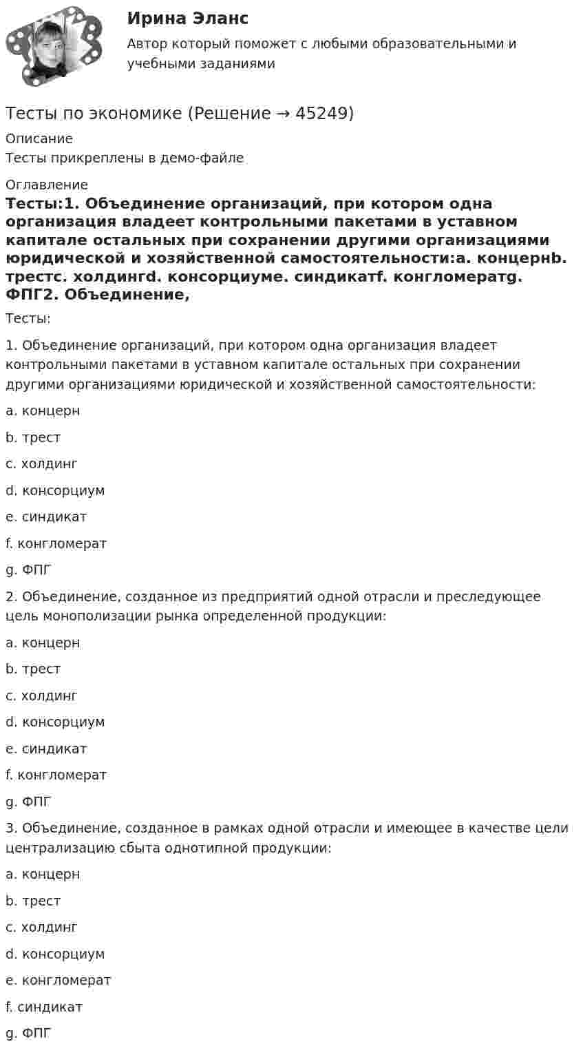     
            Описание
            Тесты прикреплены в демо-файле 
            Оглавление
            Тесты:1.          Объединение организаций, при котором одна организация владеет контрольными пакетами в уставном капитале остальных при сохранении другими организациями юридической и хозяйственной самостоятельности:a.          концернb.          трестc.          холдингd.          консорциумe.          синдикатf.           конгломератg.          ФПГ2.          Объединение, созданное из предприятий одной отрасли и преследующее цель монополизации рынка определенной продукции:a.          концернb.          трестc.          холдингd.          консорциумe.          синдикатf.           конгломератg.          ФПГ3.          Объединение, созданное в рамках одной отрасли и имеющее в качестве цели централизацию сбыта однотипной продукции: a.          концернb.          трестc.          холдингd.          консорциумe.          конгломератf.           синдикатg.          ФПГ 
            
            
            тесты по хоз правуТесты по экономикеТесты+практическая Модуль2.ИНКЛЮЗИВНОЕ И ИНТЕГРИРОВАННОЕ ОБРАЗОВАНИЕ В УСЛОВИЯХ РЕАЛИЗАЦИИ ФГОС НООТесты+практическая Модуль3.ИНКЛЮЗИВНОЕ И ИНТЕГРИРОВАННОЕ ОБРАЗОВАНИЕ В УСЛОВИЯХ РЕАЛИЗАЦИИ ФГОС НООТесты Росдистант Анализ социо-психологических данныхТесты Росдистант Анатомия и физиология человекаТесты Росдистант Анатомия человекаТесты по страхованиюТесты по судебной медицинеТесты по теме Общество  (ответы на тест Синергия / МТИ / МОИ / МосАП)Тесты по теории криминалистической идентификацииТесты по уголовному праву (ТУСУР)Тесты по физике 150 вопросов и ответов, (графики, формулы, задачи).  Механика. Электричество и магнетизм.Тесты по физкультуре